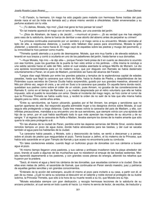 Josefa Rosalía Luque Álvarez __                                                                      Arpas Eternas


      "—El Faraón, tu hermano. Un mago ha sido pagado para matarte con hermosas flores traídas del país
donde nace el sol (la India era llamada así) y ahora mismo vendrá a ofrecértelas. Están envenenadas y su
perfume acabará con tu vida.
      "— ¡Tú deliras, Moisés, hijo mío! ¿Qué mal genio te hizo pensar tal cosa?
      "En tal instante apareció el mago con el ramo de flores, por una avenida del jardín.
      "— ¡Dios de Abraham, de Isaac y de Jacob!... —murmuró el joven—. ¡Si es verdad que me has elegido
para vaso de tu sabiduría, dame la fuerza de derribar a ese aborto del abismo antes de perpetrar su crimen!
      "La princesa continuaba avanzando por un sendero y el mago venía a su encuentro. Moisés caminaba al
lado de ella, a respetuosa distancia, y cuando sólo faltaban diez pasos para encontrarse, Moisés le gritó
¡Detente!, y extendió su mano hacia él. El mago cayó de espaldas sobre las piedras y musgo del pavimento, y
su inmovilidad le hizo parecer como muerto.
      "Thimetis quedó aterrada y a punto de desmayarse. Moisés, que era muy fuerte y de elevada estatura, la
levantó en sus brazos y corrió a ocultarla en uno de los pabellones del jardín, hasta llamar a sus doncellas.
      "—Huye Moisés, hijo mío —le dijo ella—, porque Faraón hará presa de ti en cuanto se descubra lo ocurrido
con ese hombre, pues los guardias de la puerta te han visto entrar a mis jardines. —Ella misma le condujo a
una salida secreta hacia el valle del Nilo, sobre el cual estaba asentada la antigua Menfis de Mizraim. Le dio
una epístola recomendatoria para un tío materno suyo, que por disgusto con Ramsés se había desterrado
voluntariamente a Paran, en el país de Madiam, poniéndolo así fuera del alcance del Faraón.
      "Largos días vagó Moisés por entre los grandes palacios y templos de la esplendorosa capital de edades
pasadas, hasta que llegó la caravana que volvía de Rafia, hacia la Arabia de Piedra, y despidiéndose de las
Pirámides cuyos secretos de Ciencia Oculta había sorprendido, guiado por sus grandes maestros, atravesó el
Nilo por última vez, según él creía, y se unió en Suez a la caravana que pasaba. En aquella tierra donde nació,
quedaban sus padres como sobre el cráter de un volcán, pues Amram, no gozaba de las consideraciones de
Ramsés II, como en el tiempo de Ramsés I, y su madre despreciada por el retiro voluntario que ella se había
impuesto, sólo el pueblo le recordaba con amor. Desde el incidente del mago negro, se hizo correr el rumor de
que la Princesa Thimetis se había vuelto loca, y recibió la orden de no salir de la Isla que ella misma había
elegido para su retiro, veinte años antes.
      "Entre su servidumbre, se fueron ubicando, guiados por el fiel Amram, los amigos y servidores que no
querían apartarse de ella. Así respondió aquella admirable mujer a los designios divinos sobre Moisés, al cual
seguía ella protegiendo a larga distancia. Cada tres meses volvía la caravana del país de Madiam, y ella, con
infinitas precauciones, mandaba a su encuentro uno de sus servidores, que siempre volvía con una epístola del
hijo de su amor, por el cual había sacrificado todo lo que más aprecian las mujeres de su alcurnia y de su
sangre. Y al regreso de la caravana de Rafia a Madian, llevaba siempre los dones de la madre amante que sólo
quería la vida para protegerlo a él.
      "En las afueras de la ciudad de Paran, perdida entre las ásperas serranías del Monte Sinaí, existía desde
remotos tiempos un pozo de agua dulce, donde había abrevaderos para las bestias, y del cual se sacaba
también el agua para los habitantes de la ciudad.
      "La caravana había pasado, y Moisés, solo y desconocido de todos, se sentó a descansar y a pensar,
sobre el zócalo de piedra que resguardaba el pozo. Temía buscar a Jethro, el tío materno de la Princesa, que
había sido sacerdote en el gran Templo de Karnak y que acaso no encontraría justa su conducta.
      "En tales cavilaciones estaba, cuando llegó un bullicioso grupo de doncellas con sus cántaros a buscar
agua al pozo.
      "Al mismo tiempo llegaron unos pastores, y sus cabras y antílopes invadieron toda la playa alrededor del
pozo, tirando al suelo a algunas de las muchachas que no resistieron al empuje de las bestias sedientas. Moi-
sés reprendió ásperamente a los pastores, y con grandes voces plenas do energía, alborotó los rebaños que
huyeron por la pradera.
      "Sacó, él mismo el agua y llenó los cántaros de las doncellas, que asustadas corrieron a la ciudad. Dos de
ellas eran nietas de Jethro, el sacerdote de Karnak, que continuaba en Paran siendo maestro, juez y patriarca
de aquellas gentes sencillas y sin grandes conocimientos.
      "Enterado de la acción del extranjero, acudió él mismo al pozo para invitarlo a su casa, a partir con él, el
pan de su mesa. ¿Cuál no sería su sorpresa al descubrir en el valiente y noble doncel al protegido de su ilustre
sobrina, la Princesa Thimetis, que sólo a la hora de su muerte reveló a su tío, que Moisés era su hijo.
      "Moisés estudiaba siempre con gran dedicación, y recogía hermosas lecciones de la sabiduría de su
anciano protector, al cual servia en todo cuanto él hacía. Lo mismo le servía de lector, de escriba, de traductor y

                                                       301
 