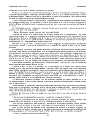 Josefa Rosalía Luque Álvarez __                                                                    Arpas Eternas


de ayudante en sus tareas de maestro, sacerdote y juez de Paran.
     "Un día se presentó allí una adolescente llorando con gran desconsuelo. Los piratas del Mar Rojo la habían
sacado de casa con engaños para cumplir, en ella el bárbaro ritual de su culto a dioses sanguinarios. Consistía
en engalanar una niña y hacerla danzar con un condenado al sacrificio, al cual otorgaban como premio antes de
la muerte, la posesión de la más hermosa doncella de la comarca.
     "—Jethro ¡sacerdote del Señor! —clamó la infeliz. Tu has prometido ser el padre de toda doncella ultrajada
por los piratas del Mar Rojo. Ten piedad de mí, que he sido arrojada de la casa de mi padre a causa de mi
deshonra. El viejo patriarca la recogió en su casa y mandó que fuera considerada como una de sus hijas y de
sus nietas.
     "La infeliz lloraba siempre y nadie podía consolarla. Moisés, que la observaba en silencio, comprendió la
causa de aquel dolor mudo y dijo a Jethro:
     "—Dame a Séphora por esposa, pues que estoy enamorado de ella.
     "—Háblale tú mismo, y si ambos estáis de acuerdo, cuenta con mi consentimiento. Así cubrió
piadosamente Moisés con su abnegación la deshonra de Séphora, hija por adopción del patriarca Jethro, que
estaba orgulloso de tener a Moisés por yerno. El hijo que le nació a Séphora fue llamado Ghesen, y siguió a
Moisés hasta su muerte con una grande constancia y fidelidad, que abandonó a su propia madre cuando el gran
profeta se dirigió a la Tierra de promisión, guiando a su pueblo.
     "Diez años hacía que él estaba en Madiam, porque vivían el mago y los ministros que habían querido matar
a la Princesa Thimetis, y que nunca pudieron dar con el paradero del hombre de Dios que sus ángeles
guardaban.
     "En aquel lejano país perdido entre grandes montañas, fue favorecido del Altísimo con las más estupendas
maravillas. De las grandes escuelas de Menfis, tomó la Princesa Thimetis dos sacerdotes ancianos, del antiguo
culto, y líos envió secretamente a Madiam, porque su tío Jethro le hizo saber que Moisés languidecía en una
gran tristeza por causa de su destierro. Ambos ancianos sacerdotes, eran descendientes de los primeros
discípulos de Mizraim, padre de la raza y fundador del culto antiguo, que mandaba adorar al Único Dios que
vivía en la luz del sol, en el aire que aventaba las arenas del desierto, y en las aguas del Río Sagrado que se
desbordaba dos veces cada año para fecundar los valles del Nilo, produciendo dos cosechas cada trece lunas.
     "Eran además clarividentes que sondeaban los abismos siderales, y de sus luces y de sus sombras les
venían descubiertos los grandes secretos de Dios.
     "—Moisés, tu hijo —le decía a la Princesa—, es un vaso elegido por el Altísimo para cumplir grandes
designios en favor de la humanidad de este planeta. En ese vaso surgido de tu seno, como un loto de entre las
aguas del Nilo, beberán los hombres la ley eterna, que muchas veces les fue dada en siglos ya olvidados. El
atraso y la iniquidad humana, sepultaron bajo la tierra, como se sepulta un cadáver bajo las piedras de la
montaña, la voluntad soberana del Creador, y tornaron su corazón como arcilla donde todo se borra y
desaparece. Pero tu hijo Moisés trae fuego de Dios en su- dedo índice, y luz de estrella polar en su frente, y la
ley que él traerá a la tierra, no se borrará jamás de la mente de los hombres.
     "—Id a Madiam al lado de mi hijo Moisés —les dijo la Princesa Thimetis; que padecía angustias por él, y si
con vuestra presencia no se conforta y consuela, iré yo misma, aunque me cueste la vida un viaje tan penoso
hacia un país extranjero.
     "Ambos ancianos se pusieron en viaje cargados de dones que aquella madre mártir enviaba para su hijo.
Desde entonces comenzaron los grandes favores divinos para el elegido del Señor, porque la presencia
material de aquellos dos justos a su lado, fue como el abrirse de una corriente nueva emanada del Eterno
Poder, sobre el instrumento elegido para manifestarse a los hombres.
     "El alma del desterrado se llenó de alegría con aquel nuevo don de su madre, y les dijo cuando se
presentaron a él:
     "—Os recibo como ángeles de Dios, que venís a endulzar las amarguras del destierro.
     "Y construyó un cenáculo como los usados por sus hermanos de Gesen, en tierras de Egipto, para
dedicarse allí con los ancianos y su suegro Jethro, al estudio y contemplación de las leyes divinas.
     "Tenía entonces Moisés treinta años cumplidos, y aunque había recogido en sí todas las ciencias humanas
conocidas por entonces, sentía su alma vacía y triste, cual si el hambre y la sed le devorasen las entrañas.
     "Ohad y Carmi, que eran los nombres de los clarividentes que auxiliaron a Moisés en su tristeza del
destierro, veían en los eternos designios, que se acercaba el momento de la gran iluminación del Elegido. Se
diría que sus plegarias fervientes acercaron hacia él, la hora fijada en los siglos y uno de ellos le preguntó:
     "— ¿Hay en esta tierra un monte que se llama Horeb?
                                                      302
 