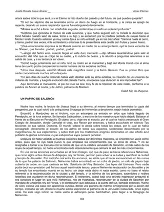 Josefa Rosalía Luque Álvarez __                                                                     Arpas Eternas


ahora sabes todo lo que será, y si el Eterno te hizo dueño del pasado y del futuro, de qué puedes quejarte?
     "El sol del séptimo día se levantaba como un disco de fuego en el horizonte, y la zarza se apagó de
repente, dejando un suave resplandor que se fue extinguiendo lentamente.
     "Moisés se echó a llorar con indefinible angustia, sintiéndose envuelto en soledad profunda."
     "Séphora que ignoraba el motivo de esta ausencia, y que había seguido con !a mirada la dirección que
tomó Moisés cuando salió de casa, tomó a su hijo y se encaminó por la pradera poblada de ovejas hacia el
Monte Horeb. Cuando estaban ya muy cerca dijo a su niño entrado ya en los diez años: "Camina hasta el cerro,
y llama ¡padre! tres veces, él te contestará y entonces tú le presentarás esta cestita con frutas y queso fresco.
     "¡Qué emocionante sorpresa la de Moisés cuando en medio de su amargo llanto, oyó la dulce vocecita de
su Ghesen, que llamaba: ¡padre!, ¡padre!, ¡padre!
     "—Ángel del Señor eres, cuando llegas en este duro momento —dijo Moisés levantándose para salir al
encuentro del niño que se colgó de su cuello, y lo cubrió de besos, y le aturdió a preguntas referentes a su
salida de casa, y a su tardanza en volver.
     "Comió luego juntamente con el niño, lavó su rostro en el manantial y bajó del Monte Horeb con el alma
llena de cuanto podía comprender la mente humana de los secretos de Dios.
     "Unos días después, escribió Moisés esta magnífica visión y la llamó Génesis. Fue su primer libro que
nadie conoció hasta muchos años después.
     "En seis días de sueño profundo había visto desfilar ante su alma extática, la creación de un universo de
millares de mundos, y luego la evolución del planeta Tierra, en épocas cuya duración le era imposible fijar".
     Aquí terminaba el manuscrito, al pie del cual se leía: Doy fe de la fidelidad de este relato, conforme a la
palabra de Amram el Levita, y de Jethro, patriarca de Madiam.
                                                                                            Caleb hijo de Jhepone.

    UN PAPIRO DE SALOMÓN

     Noche tras noche, la lectura de Jhasua llegó a su término, al mismo tiempo que terminaba la copia del
pergamino, por lo cual volvió a la antiquísima Sinagoga de Nehemías a devolverlo, según había prometido.
     Encontró a Mardocheo en el Archivo, con un extranjero ya entrado en años que había llegado de
Persépolis, en la luna anterior. Se llamaba Sachbathan, y era uno de los maestros que había dejado Baltasar al
frente de su Escuela en Persépolis. El objeto de su viaje era el estudio, por el cual se había presentado al Gran
Colegio de Jerusalén, donde Gamaliel el viejo, era Rector por entonces, y había escuchado en silencio Tas
lecciones de sus sabios Doctores. El mundo sideral le atraía sobre todas las cosas, por lo cual se había
consagrado plenamente al estudio de los astros en todos sus aspectos, sintiéndose deslumbrado por la
magnificencia de sus esplendores, y sobre todo por los misteriosos enigmas encerrados en ese infinito azul
poblado de globos luminosos, cuyas estupendas leyes quisiera penetrar.
     Después de haber asistido a muchas lecciones dadas por diferentes maestros, se encontró tan vacío como
antes, pues que no oyó nada nuevo ni que ampliase los conocimientos que ya tenía de antes. Y no se
resignaba a tornar a su Escuela con la noticia de que en la célebre Jerusalén de Salomón, el más sabio de los
reyes de aquel tiempo, no había encontrado nada absolutamente que calmara la sed de más conocimientos.
     En una de las lecciones escuchadas en el Gran Colegio, oyó que de paso se hacía referencia a Nehemías,
que cinco siglos antes obtuvo de Artajerjes, rey de Persia, permiso para volver a la Judea y reedificar la ciudad
y templo de Jerusalén. Por tradición oral entre los ancianos, se sabía que al hacer excavaciones en las ruinas
de lo que fue palacio de Salomón, Nehemías había encontrado en un cofre de piedra, un rollo de papiro bajo
cubierta de cobre, en cuya carátula se leía: Sabiduría del Rey Salomón. Las leyes del Universo. Pero nadie
podía decir con precisión qué fin tuvo aquel inestimable tesoro, pues el Nehemías restaurador de Jerusalén y de
su templo fue encontrado muerto en su lecho, sin dejar nada dicho ni nada escrito, como no fuera el relato
referente a la reconstrucción de la ciudad y del templo, y la nómina de los príncipes, sacerdotes y nobles
israelitas que ayudaron en dicha reconstrucción. El extranjero, acaso bajo una secreta inspiración preguntó si
era conocido el lugar en que vivió Nehemías, hijo de Hachalias, reconstructor de la ciudad de Salomón por
mandato de Artajerjes rey de Persia, y le contestaron que adosada a la puerta del sur, llamada entonces Puerta
de Sión, existía una casa con apariencia curiosa, donde una plancha de mármol ennegrecida por la acción del
tiempo, indicaba ser allí, donde la muerte súbita sorprendió al patriarca de la Jerusalén restaurada, cinco siglos
atrás. De este vago indicio se había valido el extranjero persa Sachbathan, para llegar a la Sinagoga de
Nehemías.
                                                       304
 