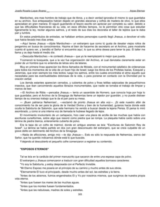 Josefa Rosalía Luque Álvarez __                                                                    Arpas Eternas


     Mardocheo, era mas hombre de trabajo que de libros, y a decir verdad ignoraba él mismo lo que guardaba
en su archivo. Sus antepasados habían dejado en grandes alacenas y cofres de madera de olivo, lo que ellos
apreciaban en gran manera. El siguió guardando el tesoro escrito sin apreciar por completo su valor, debido a
que las dificultades financieras de su vida, en esos difíciles tiempos, no le permitían otra cosa que estudiar
ligeramente la ley, recitar algunos salmos, y el resto de sus días los devoraba el taller de tejidos que le daba
pan y lumbre.
     En estos preámbulos de entradas, se hallaban ambos personajes cuando llegó Jhasua, a devolver el rollo
que había llevado tres días antes.
     —Aquí tienes Jhasua —díjole Mardocheo— un extranjero que como tú gusta de desatar viejos rollos de
pergamino en busca de conocimientos. Hazme el bien de hacerme de secretario en el Archivo, para mostrarle
cuanto él quiera ver, y bendito el Señor si encuentra aquí, lo que su alma desea para tener la paz. El taller me
llama y os dejo hasta el medio día.
     —Descuida Mardocheo —le contestó Jhasua— que yo te reemplazaré lo mejor que pueda.
     Y comenzó la búsqueda, que a la vez fue organización del Archivo, el cual denotaba claramente estar en
poder de un hombre que no entendía de letras sino de telares.
     Muy en primera línea aparecían los libros llamados de Moisés, con el monumental catafalco de ordenanzas
para todos los momentos de la vida de un buen hijo de Israel; luego los libros de los Profetas Isaías, Ezequiel y
Jeremías, que eran siempre los más leídos; luego los salmos, entre los cuales encontraba el alma aquello que
necesitaba para las eventualidades dolorosas de la vida, o para ponerse en contacto con la Divinidad por la
oración verbal.
     Los demás estantes aparecían cerrados, y cubiertos de polvo y finas telillas salpicadas de pequeñísimos
insectos, que iban carcomiendo aquellos librazos monumentales, que nadie se tomaba el trabajo de limpiar y
menos de leer.
     —El Archivo de Ribla —pencaba Jhasua,— tenía un sacerdote de Hornero, que conocía hoja por hoja lo
que guardaba; pero el Archivo de la Sinagoga de Nehemías tiene un tejedor por guardián, y no puede distraer
tiempo de su oneroso trabajo que le da el pan para su mesa.
     — ¡Buen patriarca Nehemías!... —exclamó de pronto Jhasua en alta voz—. ¡Si este nuestro afán de
conocimiento ha de ser para la gloria de la Verdad Divina y bien de la humanidad, guíanos hacia donde está
oculta la Sabiduría de Salomón, que este hermano ha venido a buscar desde la lejana Persia. El persa lo miró
asombrado, y como si una interna voz de llamada le hubiese llegado de lejos.
     El movimiento involuntario de un cartapacio, hizo caer una placa de arcilla de las muchas que había con
escrituras cuneiformes, sobre algo que resonó como piedra que se rompe. La plaqueta había caído sobre una
lámina de piedra blanca, enteramente cubierta de polvo.
     Era la tapa de un cofre de mármol, donde en antiguo arameo se leía: "Escrituras de Salomón Rey de
Israel". La lámina se había partido en dos con gran desconsuelo del extranjero, que se creía culpable de un
grave delito en detrimento del Archivo de la Sinagoga.
     —Nada de aflicciones, amigo mío —le dijo Jhasua—. Esto es sólo la respuesta de Nehemías, siervo del
Señor, que ha querido indicarnos dónde está lo que buscáis.
     Y dejando al descubierto el pequeño cofre comenzaron a registrar su contenido.

    "ESPOSOS ETERNOS"

     Tal se leía en la carátula del primer manuscrito que sacaron de entre una espesa capa de polvo.
     El extranjero y Jhasua comenzaron a traducir con gran dificultad aquellos borrosos caracteres:
     "Yo soy la Sabiduría, y estoy desposada con el Perfecto Invisible.
     "Mi Eterno Esposo me poseía en el principio de su camino y mucho antes de sus obras.
     "Eternamente El tuvo el principado, desde mucho antes del sol, las estrellas y la tierra.
     "Antes de los abismos, fuimos engendrados El y Yo por nosotros mismos, que surgimos de nuestra propia
vida eterna.
     "Antes que fuesen los mares de las muchas aguas.
     "Antes que los montes fuesen fundamentados.
     "Antes que las nebulosas, madres de soles y estrellas.
                                                      305
 