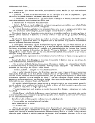 Josefa Rosalía Luque Álvarez __                                                                      Arpas Eternas


      —Le vi morir en Tipsha a orillas del Eufrates, no hace todavía un año. ¡Mi vida y la suya están enlazadas
por un eslabón de oro!...
      — ¡Entonces. . . tú eres el que le fue anunciado por una luz bajada de la cima de un peñasco!... —gritó
Sachbathan sin poderte contener—. Veo esa luz posada sobre tu frente.
      —Tú lo has dicho —le contestó Jhasua— y puesto que eres un discípulo de Baltasar, que él selle tus labios
para que se mantengan cerrados hasta que suene la hora.
      El extranjero cayó de hinojos ante Jhasua diciéndole:
      — ¡Señor!... ¡Señor!... ¡el mundo está perdido por la ignorancia, y dices que mis labios sean sellados! Habla
tú, Ungido de Dios, y el mundo será salvado por tu palabra.
      —Ya hablaré, Sachbathan, ya hablaré, mas antes debo hacer como el que va a emprender el último viaje;
dejar a mis jornaleros la era llena de grano, que les sirva para sembrar durante mi ausencia.
      Y levantando al persa que lloraba de emoción, se sentaron en dos taburetes frente al archivo y Jhasua le
refirió los últimos momentos de Baltasar y el pacto de continuar su obra con los que quedaban, Melchor y
Gaspar.
      Ya caía el sol detrás de las montañas que rodean a Jerusalén, cuando aquellos dos hambrientos de
sabiduría, según la expresión de Jhasua, se despedían hasta el día siguiente, en que debían encontrarse de
nuevo en el cenáculo del Palacio de Ithamar.
      El viajero persa había estado a punto de emprender viaje de regreso a su país natal, creyendo que la
Jerusalén de Salomón era estéril y muerta para él, y he aquí que encontraba en ella, no sólo la sabiduría del
Rey hebreo, sino el vaso de sabiduría vivo y radiante, en la personalidad divina del Verbo de Dios. Y repetía
para sí mismo las palabras de la escritura de Salomón: "Yo soy la Sabiduría, y me encuentran los que
madrugando me buscan. Yo amo a los que me aman. El Altísimo lo da todo. Bienaventurado el que tiende su
mano para recibir y abre su boca para beber".
      La velada de la noche siguiente se vio aumentada con un concurrente más: el viajero persa que ya conoce
el lector.
      Jhasua había traído de la Sinagoga de Nehemías el manuscrito de Salomón para que sus amigos, los
cuatro Doctores de Israel, emitiesen juicio sobre él.
      —Con la escritura de Caleb, hijo de Jhepone, sobre el Génesis de Moisés, y con este escrito de Salomón,
el Sanedrín tiene motivo de sobra para mandarnos a morir lapidados a todos juntos —dijo sonriente José de
Arimathea, que como mayor, fue invitado a hablar primero.
      — ¡Cuidado, cuidado!... —se oyó la voz tranquilizadora de Noemí.
      —Soy yo aquí el más viejo de todos —dijo Simónides— y aunque no soy ninguna lumbrera en las ciencias,
creo que algo de provecho puedo decir. En este cenáculo iluminado con la presencia de nuestro Rey Salvador,
todos los asuntos pueden ser tratados con entera libertad, pero que a ninguno se le pase por la mente la idea
de que estas cuestiones crucen el dintel de esa puerta. ¿ Qué bien, traeríamos a nuestro pueblo, muriendo
ahora como reptiles aplastados por una docena de piedras, y todo por pretender rascar las orejas de los viejos
del Sanedrín con esas noticias de Moisés y de "Salomón?
      —En verdad —añadió Nicodemus— estos asuntos, si bien para nosotros son una grandiosa revelación,
como lo serán así mismo para todos los hombres de estudio, no deben salir de entre nosotros, y mucho menos
debe ocuparse de ellos Jhasua en ningún lugar público.
      —Y yo que había pensado pedir la opinión al maestro Shamai del Gran Colegio... —dijo Jhasua con mucha
tranquilidad.
      —Él viejo Shamai —dijo Nicolás de Damasco—, es un hombre de gran talento, y apreciaría estos escritos
en todo lo que ellos valen; pero es de los que piensan que a las turbas, no se les pueden hacer entrever cosas
que son incapaces de comprender.
      Gamaliel no había omitido su opinión hasta ese momento y dijo de pronto:
      —Tengo una idea que someto a la decisión de todos.
      Varias voces dijeron a un tiempo:
      —Ya te oímos, habla.
      —Pienso que saquemos unas veinte copias de ambos documentos, sin expresar en ninguna forma como
han sido descubierto*, para no comprometer la Sinagoga de Nehemías; y que sin decir palabra, las vayamos
dejando entre los libros de apunte que cada alumno del Gran Colegio guarda en su pupitre. Yo tengo facilidad
para entrar y salir sin llamar la atención, pues que voy siempre a llevar mensajes o epístolas a mi tío, en cuya
                                                       307
 