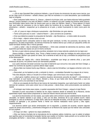 Josefa Rosalía Luque Álvarez __                                                                      Arpas Eternas


casa vivo.
     — ¡Oh el viejo Gamaliel! Bien podíamos hablarle, y que él hiciera de introductor de esta nueva ciencia, que
es tan vieja como el Universo —añadió Jhasua, que más se inclinaba a ir a cara descubierta, que ocultándose
bajo la incógnita.
     —Que cualquiera hable menos- tú, Jhasua— observó el príncipe Judá, que hasta entonces había guardado
silencio, porque sentado a los pies de Nebai o Esther, le sostenía una gran madeja de finísima seda púrpura,
que Simónides había hecho traer de Grecia para que su nieta con Myriam, Noemí y Thirza tejieran el manto
real, que había de colocarse un día no lejano sobre los hombros de su amado Rey de Israel—. Nuestros
adversarios —añadió— sospechan ya tu presencia en el país, y andan husmeando tu rostro como perro de
presa.
     — ¡Ah, sí!, pues en viaje a Antioquia nuevamente —dijo Simónides con gran alarma.
     —Tanto como para eso no será —observó Noemí—, pero conviene ser prudentes.
     —Creo que debemos aceptar la propuesta de Gamaliel —dijo Nicodemus— si todos están de acuerdo.
     —Es lo mejor —dijeron varias voces a la vez.
     Acto seguido fueron colocados sobre la mesa del gran cenáculo, la tinta, los punzones, las plumas, los
pergaminos, las telas engomadas, las láminas finísimas de madera blanca que unidas por pequeños anillos de
cobre formaban libretas más o menos grandes.
     —-Justo y cabal —dijo el extranjero Sachbathan—. Entre esta variedad de elementos de escritura, nadie
supondrá que todas las copias van por el mismo conducto.
     Se hizo un gran silencio porque todos escribían alrededor de la mesa redonda cubierta de rico tapiz azul.
     Jhasua dictaba, y hasta Noemí, Ana, Thirza y Nebai tuvieron que dejar las madejas de seda púrpura para
escribir también. Myriam que quedó sin tarea, fue a sentarse al lado de su hijo y enrollaba los pergaminos que
él iba desocupando.
     —No dictes tan rápido niño —decía Simónides— acuérdate que tengo ya setenta años, y que para
andanzas de pluma, mis pobres manos son demasiado pesadas.
     Los cuatro doctores de Israel conocían muy bien el elemento que concurría a las aulas del Gran Colegio, y
daban los nombres de aquellos a quienes debían dejar copias.
     —Buena falta nos hubiera hecho aquí Marcos —decía José de Arimathea. Los legajos entrarían como vino
en la cuba.
     —Descuidad, ya me bastaré yo sólo, y entrarán lo mismo —contestaba Gamaliel muy seguro de sí mismo.
     Tres días después, había un revuelo en el Gran Colegio, que volvía locos a los viejos maestros.
     — ¿Qué genio maléfico anduvo por nuestros claustros derramando ponzoña de áspid? —refunfuñaba el
viejo Gamaliel, al cual hacían coro Shami, Simeón y Anas, el que había sido Sumo Sacerdote, y que era
conceptuado como una autoridad en ese tiempo.
     —Esto es una espada de dos filos en las manos de mancebos inexpertos, que nada bueno harán con estas
ciencias tan audaces, como para volver loco al más juicioso —decía Anas, como pronunciando una sentencia
capital.
     —O entregan aquí todas esas copias, o quedan expulsados del Gran Colegio —arguyó el viejo Rector.
     Gamaliel el joven escuchaba la diatriba de los viejos maestros desde la antesala de la Rectoría, donde
aparentaba hojear viejos textos preparando su clase de historia natural para esa misma tarde.
     Los alumnos favorecidos con las copias, que nadie sabía cómo entraron al gran establecimiento docente de
Jerusalén, se habían retirado a sus casas, y sólo uno de ellos, temeroso de lo que pudiera ocurrir, había
entregado su rollo en la Rectoría. O mejor dicho, éste fue el intérprete de todos, a fin de que los viejos maestros
tuviesen un ejemplar y se pusieran frente a frente con hechos realizados hacía quince y diez siglos,
respectivamente
     Los alumnos sabían que serían amenazados con la expulsión, y puestos de acuerdo, sacaron algunas
copias de ambos documentos, y dócilmente entregaron en la Rectoría las copias que les habían sido colocadas
en sus pupitres.
     —Al fuego con ellas —gritaron los viejos satisfechos.
     —Otra vez hemos triunfado de la imprudencia de los audaces sabios modernos, que no saben el peligro
que significa para la humanidad el propalar teorías que exaltan al hombre, hasta ponerlo en la cumbre de los
arcángeles del Señor — decía Anas, y todos estaban de acuerdo con él.
                                                       308
 