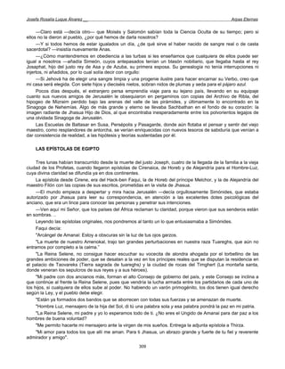 Josefa Rosalía Luque Álvarez __                                                                      Arpas Eternas


     —Claro está —decía otro— que Moisés y Salomón sabían toda la Ciencia Oculta de su tiempo; pero si
ellos no la dieron al pueblo, ¿por qué hemos de darla nosotros?
     —Y si todos hemos de estar igualados un día, ¿de qué sirve el haber nacido de sangre real o de casta
sacerdotal? —insistía nuevamente Anas.
     —¿Cómo mantendremos en obediencia a las turbas si les enseñamos que cualquiera de ellos puede ser
igual a nosotros —añadía Simeón, cuyos antepasados tenían un blasón nobiliario, que llegaba hasta el rey
Josaphat, hijo del justo rey de Asa y de Azuba, su primera esposa. Su genealogía no tenía interrupciones ni
injertos, ni añadidos, por lo cual solía decir con orgullo:
     —Si Jehová ha de elegir una sangre limpia y una progenie ilustre para hacer encarnar su Verbo, creo que
mi casa será elegida. Con siete hijos y dieciséis nietos, sobran nidos de plumas y seda para el pájaro azul.
     Pocos días después, el extranjero persa emprendía viaje para su lejano país, llevando en su equipaje
cuanto sus nuevos amigos de Jerusalén le obsequiaron en pergaminos con copias del Archivo de Ribla, del
hipogeo de Mizraim perdido bajo las arenas del valle de las pirámides, y últimamente lo encontrado en la
Sinagoga de Nehemías. Algo de más grande y eterno se llevaba Sachbathan en el fondo de su corazón: la
imagen radiante de Jhasua Hijo de Dios, al que encontraba inesperadamente entre los polvorientos legajos de
una olvidada Sinagoga de Jerusalén.
     Las Escuelas de Baltasar en Susa, Persépolis y Pasagarde, donde aún flotaba el pensar y sentir del viejo
maestro, como resplandores de antorcha, se verían enriquecidas con nuevos tesoros de sabiduría que venían a
dar consistencia de realidad, a las hipótesis y teorías sustentadas por él.

    LAS EPÍSTOLAS DE EGIPTO

     Tres lunas habían transcurrido desde la muerte del justo Joseph, cuatro de la llegada de la familia a la vieja
ciudad de los Profetas, cuando llegaron epístolas de Cirenaica, de Horeb y de Alejandría para el Hombre-Luz,
cuya divina claridad se difundía ya en dos continentes.
     La epístola desde Cirene, era del Hack-ben Faqui, la de Horeb del príncipe Melchor, y la de Alejandría del
maestro Filón con las copias de sus escritos, prometidas en la visita de Jhasua.
     —El mundo empieza a despertar y mira hacia Jerusalén —decía orgullosamente Simónides, que estaba
autorizado por Jhasua para leer su correspondencia, en atención a las excelentes dotes psicológicas del
anciano, que era un lince para conocer las personas y penetrar sus intenciones.
     —Ven aquí mi Señor, que los países del África reclaman tu claridad, porque vieron que sus senderos están
en sombras. ..
     Leyendo las epístolas originales, nos pondremos al tanto un lo que entusiasmaba a Simónides.
     Faqui decía:
     "Arcángel de Amanai: Estoy a obscuras sin la luz de tus ojos garzos.
     "La muerte de nuestro Amenokal, trajo tan grandes perturbaciones en nuestra raza Tuareghs, que aún no
entramos por completo a la calma.”
     "La Reina Selene, no consigue hacer escuchar su vocecita de alondra ahogada por el torbellino de las
grandes ambiciones de poder, que se desatan a la vez en los príncipes reales que se disputan la residencia en
el palacio de Taovareks (Tierra sagrada de tuareghs) y la ciudad de rocas del Timghert (La montaña santa,
donde veneran los sepulcros de sus reyes y a sus héroes).
     "Mi padre con dos ancianos más, forman el alto Consejo de gobierno del país, y este Consejo se inclina a
que continúe al frente la Reina Selene, pues que vendría la lucha armada entre los partidarios de cada uno de
los hijos, si cualquiera de ellos sube al poder. No habiendo un varón primogénito, los dos tienen igual derecho
según la Ley, y el pueblo debe elegir.
     "Están ya formados dos bandos que se aborrecen con todas sus fuerzas y se amenazan de muerte.
     "Hombre Luz, mensajero de la hija del Sol, di tú una palabra sola y esa palabra pondrá la paz en mi patria.
     "La Reina Selene, mi padre y yo lo esperamos todo de ti. ¿No eres el Ungido de Amanai para dar paz a los
hombres de buena voluntad?
     "Me permito hacerte mi mensajero ante la virgen de mis sueños. Entrega la adjunta epístola a Thirza.
     "Mi amor para todos los que allí me aman. Para ti Jhasua, un abrazo grande y fuerte de tu fiel y reverente
admirador y amigo".
                                                       309
 