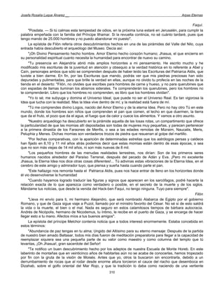 Josefa Rosalía Luque Álvarez __                                                                    Arpas Eternas


                                                                                                          Faquí.
     "Posdata. — Si tú calmas esta tempestad de odios, en la próxima luna estaré en Jerusalén, para cumplir la
palabra empeñada con la familia del Príncipe Ithamar. Si la revuelta continúa, no sé cuánto tardaré, pues que
tengo mando de 25.000 hombres y no puedo abandonar mi puesto".
     La epístola de Filón refería otros descubrimientos hechos en una de las pirámides del Valle del Nilo, cuya
entrada había descubierto el arqueólogo del Museo. Decía así:
     "¡Oh Divino Pensamiento hecho hombre. Amor Eterno hecho corazón humano; Jhasua, el que encierra en
su personalidad espiritual cuanto necesita la humanidad para encontrar de nuevo su camino.
     "Tu presencia en Alejandría abrió más amplios horizontes a mi pensamiento. He escrito mucho y he
modificado mis escrituras de la juventud en atención y obsequio a la verdad histórica en lo referente a Abel y
Caín, personajes ambos que sólo se comprenden después de haber leído las Escrituras del Patriarca Aldis, que
tuviste a bien darme. En fin, por las Escrituras que mando, podrás ver que mis piedras preciosas han sido
depuradas y pulimentadas, para que brille la verdad en ellas, aunque no olvido tu profecía en las noches de la
tienda en el desierto: "Filón, no olvides que escribes para hombres de carne y hueso, y no para querubines que
con espadas de llamas iluminan los abismos siderales. Te comprenderán los querubines, pero los hombres no
te comprenderán. Libro que los hombres no comprenden, es libro que los hombres olvidan".
     "Yo lo sé; me subyuga y domina el Universo Ideal, que puede no ser el Universo Real. Es tan vigorosa la
Idea que lucha con la realidad. Mas la Idea vive dentro de mí; y la realidad está fuera de mí.
     "Tú me comprendes divino Logos, nacido del Amor Eterno y de la eterna Idea. Pero no hay otro Tú en este
mundo, donde los hombres son niños que comprenden el pan que comen, el lecho en que duermen, la tierra
que da el fruto, el pozo que da el agua, el fuego que da calor y cuece los alimentos. Y vamos a otro asunto.
     "Nuestro arqueólogo ha descubierto en la pirámide aquella de las losas rotas, un compartimento que ofrece
la particularidad de que las momias allí depositadas son todas de mujeres muy pequeñas, y parecen pertenecer
a la primera dinastía de los Faraones de Menfis, o sea a las edades remotas de Mizraim, Naucatis, Meris,
Peluphia y Menes. Dichas momias son verdaderos trozos de piedra que resuenan al golpe del martillo.
     "Por fechas comparativas, con la aparición de determinadas estrellas que los astrólogos persas y caldeos
han fijado en 8,10 y 11 mil años atrás podemos decir que estas momias están dentro de esas épocas, o sea
que no son más viejas de 14 mil años, ni son más nuevas de 8 mil.
     "Los pequeños hombres de las menudas realidades terrestres, nos dirían: Son de los primeros seres
humanos nacidos alrededor del Paraíso Terrenal, después del pecado de Adán y Eva. ¡Pero mi excelente
Jhasua, la Eterna Idea nos dice otras cosas diferentes!... Tú adivinas estas vibraciones de la Eterna Idea, en el
cerebro de este amigo y admirador tuyo, que piensa y sueña hasta cuando parte el pan.
     "Este hallazgo nos remonta hasta el Patriarca Aldis, pues nos hace entrar de lleno en los horizontes donde
él vio desenvolverse la humanidad
     "Cuando hayamos logrado traducir las figuras y signos que aparecen en los sarcófagos, podré hacerte la
relación exacta de lo que aparezca como verdadero o posible, en el secreto de la muerte y de los siglos.
Mándame tus noticias, que desde la venida del Hack-ben Faqui, no tengo ninguna. Tuyo para siempre".
                                                                                                            Filón
     "Lleva mi envío para ti, mi hermano Alejandro, que será nombrado Alabarca de Egipto por el gobierno
Romano, y que de Gaza sigue viaje a Puzol, llamado por el ministro favorito del César. No sé si de esto saldrá
la vida o la muerte, el bien o el mal. Nada es seguro en estos calamitosos tiempos de bárbara autocracia.
Andrés de Nicópolis, hermano de Nicodemus, tu íntimo, le recibe en el puerto de Gaza, y se encarga de hacer
llegar esto a tu mano. Afectos míos a tus buenos amigos".
     La epístola del príncipe Melchor contenía noticia que a todos interesó enormemente. Estaba concebida en
estos términos:
     "Abundancia de paz tengas en tu alma; Ungido del Altísimo para su eterno mensaje: Después de la partida
de nuestro bien amado Baltasar, todos mis días fueron de meditación preparatoria para llegar a la capacidad de
reemplazar siquiera sea una pequeña parte de su valor como maestro y como columna del templo que tú
levantas, ¡Oh Jhasua!, gran sacerdote del Señor!
     "Te notifico un buen descubrimiento hecho por los adeptos de nuestra Escuela de Monte Horeb. En este
laberinto de montañas que en veinticinco años de habitarlas aún no se acaba de conocerlas, hemos tropezado
por fin con la gruta de la visión de Moisés. Antes que yo, otros la buscaron sin encontrarla, debido a un
derrumbamiento de rocas que al rodar desde enorme altura torcieron el cauce del riacho que desemboca en
Dizahab, sobre el golfo oriental del Mar Rojo, y que la tradición lo daba como naciendo de una vertiente
                                                      310
 