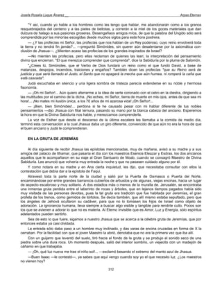 Josefa Rosalía Luque Álvarez __                                                                     Arpas Eternas


      "Y así, cuando yo hable a los hombres como les tengo que hablar, me abandonarán como a los granos
resquebrajados del centeno y a las pieles de bellotas, y correrán a la miel de los goces materiales que dan
dulzura de halago a sus pasiones groseras. Desengañaos amigos míos, de que la palabra del Ungido sólo será
comprendida por las minorías escogidas desde muchos siglos para esta hora postrera.
      — ¿Y las profecías mi Señor, las profecías que nos hablan de un Rey poderoso, cuyo reino envolverá toda
la tierra y no tendrá fin jamás?... —preguntó Simónides, sin querer aún desalentarse por la axiomática con-
clusión de Jhasua—. ¿Mienten acaso las profecías de los grandes inspirados de Israel?
      —No mienten las profecías, pero ellas reclaman de quienes las lean, la interpretación del pensamiento
divino que encierran. "El que merezca comprender que comprenda", dice la Sabiduría por la pluma de Salomón.
      "¿Crees tú, Simónides, que el Verbo de Dios fundará un reino como el que fundó David, a base de
matanzas, despojos, incendios, traiciones y engaños? También dicen las profecías "que su Reino será de
justicia y que será llamado el Justo, el Santo que no apagará la mecha que aún humea, ni romperá la caña que
está cascada".
      Judá escuchaba en silencio y una ligera sombra de tristeza parecía extenderse en su noble y hermosa
fisonomía.
      — ¡Oh mi Señor!... Aún quiero aferrarme a la idea de verte coronado con el cetro en la diestra, dirigiendo a
las multitudes por el camino de la dicha. ¡No eches, mi Señor, tierra de muerte en mis ojos, antes de que sea mi
hora!... ¡No mates mi ilusión única, a los 70 años de mi azarosa vida! ¡Oh Señor!...
      — ¡Bien, bien Simónides!... perdona si te he causado pesar con mi hablar diferente de tus nobles
pensamientos —dijo Jhasua con filial ternura, pasando su mano por la blanca cabeza del anciano. Esperemos
la hora en que la Divina Sabiduría nos hable, y merezcamos comprenderla.
      La voz de Esther que desde el descanso de la última escalera les llamaba a la comida de medio día,
terminó esta conversación a la cual Jhasua daba un giro diferente, convencido de que aún no era la hora de que
el buen anciano y Judá le comprendieran.

    EN LA GRUTA DE JEREMÍAS

     Al día siguiente de recibir Jhasua las epístolas mencionadas, muy de mañana, avisó a su madre y a sus
amigos del palacio de Ithamar, que pasaría el día con los maestros Esenios Eleazar y Esdras, los dos ancianos
aquellos que le acompañaron en su viaje al Gran Santuario de Moab, cuando se consagró Maestro de Divina
Sabiduría. Les anunció que volvería muy entrada la noche y que no pasasen cuidado alguno por él.
     Y como notara en su madre y en Ana cierta inquietud, les dijo, que necesitaba consultar con ellos la
contestación que debía dar a la epístola de Faqui.
     Atravesó toda la parte norte de la ciudad y salió por la Puerta de Damasco o Puerta del Norte,
encaminándose por entre grandes barrancos cubiertos de arbustos y de algunas, viejas encinas, hacia un lugar
de aspecto escabroso y muy solitario. A dos estadios más o menos de la muralla de. Jerusalén, se encontraba
una inmensa gruta perdida entre el laberinto de rocas y árboles, que en lejanos tiempos pagados había sido
muy visitada de las personas devotas, pues la tal gruta era tradición que fue habitada por Jeremías, el gran
profeta de los trenos, como gemidos de tórtolos. Se decía también, que allí mismo estaba sepultado, pero que
los ángeles de Jehová ocultaron su cadáver, para que no lo tomasen los hijos de Israel como objeto de
adoración. La ignorancia humana, lleva siempre a buscar algo visible y tangible para rendirle culto. Pocos son
los que se avienen a adorar lo que no es materia. Al Eterno Invisible que es Amor, Luz y Energía, sólo espíritus
adelantados pueden sentirlo.
     Sea de esto lo que fuere, sigamos a nuestro Jhasua que se acerca a la célebre gruta de Jeremías, que por
entonces estaba ya casi olvidada.
     La entrada sólo daba paso a un hombre muy inclinado, y das varas de encina cruzadas en forma de X la
cerraban. Por la facilidad con que el joven Maestro la abrió, denotaba que no era la primera vez que iba allí.
     Con un guijarro que levantó del suelo, tiró hacia el fondo de la gruta y se produjo el sonido seco de una
piedra sobre una dura roca. Un momento después, salió del interior sombrío, un viejecito con un madejón de
cáñamo en que trabajaba.
     — ¡Oh, qué luz nueva me trae el niño-sol!... —exclamó besando el extremo del manto azul de Jhasua.
     —Buen Isaac —le contestó—, ya sabes que aquí vengo cuando soy yo el que necesito luz. ¿Los maestros
no vienen hoy?

                                                       312
 