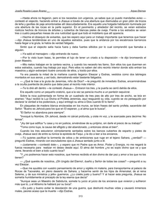 Josefa Rosalía Luque Álvarez __                                                                      Arpas Eternas


     —Hasta ahora no llegaron, pero si los necesitas con urgencia, ya sabes que yo puedo mandarles aviso —
contestó el viejecito, haciendo entrar a Jhasua a través de una abertura que disimulaba un gran pilón de trozos
de leña y gavillas de paja amontonadas allí descuidadamente. Era aquello una holgada habitación iluminada por
una abertura de las rocas en la parte superior. En el pavimento y alrededor del recinto, se veían estrados
rústicos hechos de troncos de árboles y cubiertos de blancas pieles de oveja. Frente a los estrados se veían
tres o cuatro pequeñas mesas de una rusticidad igual que todo el mobiliario que allí aparecía.
     —Hazme el obsequio de avisarles, que les espero aquí para un trabajo importante que tenemos que hacer
—dijo Jhasua tendiéndose en uno de aquellos estrados, pues que la andanza por los escabrosos barrancos
hasta llegar a la gruta, le había de verdad fatigado.
     Sintió que el viejecito salía hacia fuera y daba fuertes silbidos por lo cual comprendió que llamaba a
alguien.
     —Ya salió el mensajero —dijo entrando de nuevo.
     —Por lo visto buen Isaac, te permites el lujo de tener un criado a tu disposición —le dijo bromeando el
joven Maestro.
     —Mis nietos trabajan en la cantera vecina, y cuando los necesito les llamo. Son ellos los que duermen en
estos estrados, cuando hay trabajo por aquí. Pero ellos no saben del otro recinto interior donde sólo entran los
maestros y algún extranjero ilustre conocido de ellos, y traído por ellos.
     Ya era pasada la mitad de la mañana cuando llegaron Eleazar y Esdras, vestidos como dos labriegos
montados en sus asnos, y así todo, demostrando estar bastante fatigados.
     — ¿Qué te trae a la gruta de Jeremías, niño de Dios? —le preguntó de inmediato Esdras, encaminándose
a la oculta puertecita de piedra que daba paso al recinto más interior.
     —Te lo diré allí dentro —le contestó Jhasua—. Entraron los tres, y la puerta se cerró detrás de ellos.
     Era aquello como un pequeño oratorio, que a la vez se parecía mucho a un panteón sepulcral.
     Sobre la roca pulimentada en forma de un cuadrado de tres pies de alto por tres de ancho, se leía en
arameo: "Aquí recibió la Luz Divina el Profeta Jeremías, aquí resguardó su vida, cuando se vio perseguido por
declarar la verdad a los poderosos, y aquí entregó su alma a Dios cuando El lo llamó".
     En plaquetas de madera blanca enclavadas en los muros, se leían frases del santo profeta, sacerdote del
Señor: "Bueno es Jehová para los que en El esperan, y al alma que le busca".
     "El Señor no abandona para siempre".
     "Invoqué tu Nombre, Oh Jehová, desde mi cárcel profunda, y oíste mi voz, y te acercaste para decirme: No
temas".
     "¡Ay del que edifica ^u casa y no en justicia, sirviéndose de su prójimo, sin darle el precio de su trabajo!1'
     "Toma como tuya, la causa del afligido y del abandonado, y entonces obras el bien".
     Cuando los tres estuvieron cómodamente sentados sobre los bancos cubiertos de esparto y pieles de
oveja, Jhasua sacó de entre su túnica la epístola de Faqui, y la dio a leer a los ancianos.
     —Tú quieres pacificar la tormenta de odios y de ambiciones que ruge en el lejano Sahara, ¿verdad? —
preguntó Esdras, mirando con escrutadores ojos a Jhasua sentado junto a él.
     —Justamente —contestó éste—, y espero que mi Padre que es Amor, Poder y Energía, no me negará la
fuerza necesaria para realizar mi deseo desde aquí. El alma del hombre ¿no es soplo divino que va y que
viene, llevando el bien a todo cuanto toca?
     "Y ¿no podremos hacer esto nosotros, que hemos recibido el don divino de dar paz y amor a los que no los
tienen?
     — ¿Qué queréis de nosotros, ¡Oh Ungido del Eterno!, dueño y Señor de todas las cosas? —preguntó a su
vez Eleazar.
     —Que me ayudéis con vuestro pensamiento de amor y vigiléis mi materia, para transportarme al palacio de
Rocas de Taovareks, en pleno desierto de Sahara, y hacerme sentir de los hijos de Amenokal, de al reina
Seleme, y de sus ministros y jefe» guerreros. ¿Lo creéis justo y bueno? Y al hacer esta pregunta, Jhasua se
sometía humildemente al precepto de la ley esenia que decía*
     "Aunque seas un Maestro de Sabiduría, somete tu juicio al juicio de los ancianos que vivieron y sufrieron
más que tú, y el Altísimo te hablará por su boca".
     —Es justo y bueno evitar la desolación de una guerra, que destruirá muchas vidas y causará inmensos
males, peores acaso que la muerte —dijo Esdras.
                                                       313
 