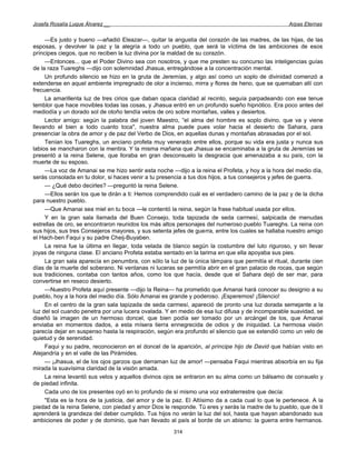 Josefa Rosalía Luque Álvarez __                                                                   Arpas Eternas


     —Es justo y bueno —añadió Eleazar—, quitar la angustia del corazón de las madres, de las hijas, de las
esposas, y devolver la paz y la alegría a todo un pueblo, que será la víctima de las ambiciones de esos
príncipes ciegos, que no reciben la luz divina por la maldad de su corazón.
     —Entonces... que el Poder Divino sea con nosotros, y que me presten su concurso las inteligencias guías
de la raza Tuareghs —dijo con solemnidad Jhasua, entregándose a la concentración mental.
     Un profundo silencio se hizo en la gruta de Jeremías, y algo así como un soplo de divinidad comenzó a
extenderse en aquel ambiente impregnado de olor a incienso, mirra y flores de heno, que se quemaban allí con
frecuencia.
     La amarillenta luz de tres cirios que daban opaca claridad al recinto, seguía parpadeando con ese tenue
temblor que hace movibles todas las cosas, y Jhasua entró en un profundo sueño hipnótico. Era poco antes del
mediodía y un dorado sol de otoño tendía velos de oro sobre montañas, valles y desiertos.
     Lector amigo: según la palabra del joven Maestro, “el alma del hombre es soplo divino, que va y viene
llevando el bien a todo cuanto toca'', nuestra alma puede pues volar hacia el desierto de Sahara, para
presenciar la obra de amor y de paz del Verbo de Dios, en aquellas dunas y montañas abrasadas por el sol.
     Tenían los Tuareghs, un anciano profeta muy venerado entre ellos, porque su vida era justa y nunca sus
labios se mancharon con la mentira. Y la misma mañana que Jhasua se encaminaba a la gruta de Jeremías se
presentó a la reina Selene, que lloraba en gran desconsuelo la desgracia que amenazaba a su país, con la
muerte de su esposo.
     —La voz de Amanai se me hizo sentir esta noche —dijo a la reina el Profeta, y hoy a la hora del medio día,
serás consolada en tu dolor, si haces venir a tu presencia a tus dos hijos, a tus consejeros y jefes de guerra.
     — ¿Qué debo decirles? —preguntó la reina Selene.
     —Ellos serán los que te dirán a ti: Hemos comprendido cuál es el verdadero camino de la paz y de la dicha
para nuestro pueblo.
     —Que Amanai sea miel en tu boca —le contentó la reina, según la frase habitual usada por ellos.
     Y en la gran sala llamada del Buen Consejo, toda tapizada de seda carmesí, salpicada de menudas
estrellas de oro, se encontraron reunidos los más altos personajes del numeroso pueblo Tuareghs. La reina con
sus hijos, sus tres Consejeros mayores, y sus setenta jefes de guerra, entre los cuales se hallaba nuestro amigo
el Hach-ben Faqui y su padre Cheij-Buyaben.
     La reina fue la última en llegar, toda velada de blanco según la costumbre del luto riguroso, y sin llevar
joyas de ninguna clase. El anciano Profeta estaba sentado en la tarima en que ella apoyaba sus pies.
     La gran sala aparecía en penumbra, con sólo la luz de la única lámpara que permitía el ritual, durante cien
días de la muerte del soberano. Ni ventanas ni luceras se permitía abrir en el gran palacio de rocas, que según
sus tradiciones, contaba con tantos años, como los que hacía, desde que el Sahara dejó de ser mar, para
convertirse en reseco desierto.
     —Nuestro Profeta aquí presente —dijo la Reina— ha prometido que Amanai hará conocer su designio a su
pueblo, hoy a la hora del medio día. Sólo Amanai es grande y poderoso. ¡Esperemos! ¡Silencio!
     En el centro de la gran sala tapizada de seda carmesí, apareció de pronto una luz dorada semejante a la
luz del sol cuando penetra por una lucera ovalada. Y en medio de esa luz difusa y de incomparable suavidad, se
diseñó la imagen de un hermoso doncel, que bien podía ser tomado por un arcángel de los, que Amanai
enviaba en momentos dados, a esta mísera tierra ennegrecida de odios y de iniquidad. La hermosa visión
parecía dejar en suspenso hasta la respiración, según era profundo el silencio que se extendió como un velo de
quietud y de serenidad.
     Faqui y su padre, reconocieron en el doncel de la aparición, al príncipe hijo de David que habían visto en
Alejandría y en el valle de las Pirámides.
     — ¡Jhasua, el de los ojos garzos que derraman luz de amor! —pensaba Faqui mientras absorbía en su fija
mirada la suavísima claridad de la visión amada.
     La reina levantó sus velos y aquellos divinos ojos se entraron en su alma como un bálsamo de consuelo y
de piedad infinita.
     Cada uno de los presentes oyó en lo profundo de sí mismo una voz extraterrestre que decía:
     "Esta es la hora de la justicia, del amor y de la paz. El Altísimo da a cada cual lo que le pertenece. A la
piedad de la reina Selene, con piedad y amor Dios le responde. Tú eres y serás la madre de tu pueblo, que de ti
aprenderá la grandeza del deber cumplido. Tus hijos no verán la luz del sol, hasta que hayan abandonado sus
ambiciones de poder y de dominio, que han llevado al país al borde de un abismo: la guerra entre hermanos.
                                                      314
 