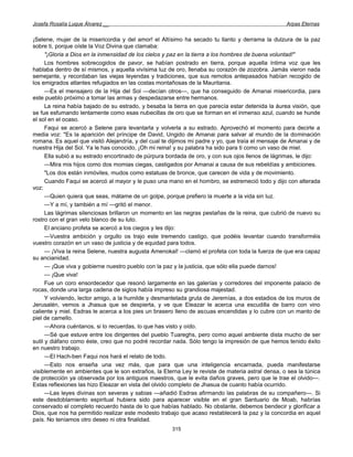Josefa Rosalía Luque Álvarez __                                                                   Arpas Eternas


¡Selene, mujer de la misericordia y del amor! el Altísimo ha secado tu llanto y derrama la dulzura de la paz
sobre ti, porque oíste la Voz Divina que clamaba:
      "¡Gloria a Dios en la inmensidad de los cielos y paz en la tierra a los hombres de buena voluntad!"
      Los hombres sobrecogidos de pavor, se habían postrado en tierra, porque aquella íntima voz que les
hablaba dentro de sí mismos, y aquella vivísima luz de oro, llenaba su corazón de zozobra. Jamás vieron nada
semejante, y recordaban las viejas leyendas y tradiciones, que sus remotos antepasados habían recogido de
los emigrados atlantes refugiados en las costas montañosas de la Mauritania.
      —Es el mensajero de la Hija del Sol —decían otros—, que ha conseguido de Amanai misericordia, para
este pueblo próximo a tomar las armas y despedazarse entre hermanos.
      La reina había bajado de su estrado, y besaba la tierra en que parecía estar detenida la áurea visión, que
se fue esfumando lentamente como esas nubecillas de oro que se forman en el inmenso azul, cuando se hunde
el sol en el ocaso.
      Faqui se acercó a Selene para levantarla y volverla a su estrado. Aprovechó el momento para decirle a
media voz: "Es la aparición del príncipe de David, Ungido de Amanai para salvar al mundo de la dominación
romana. Es aquel que visitó Alejandría, y del cual te dijimos mi padre y yo, que traía el mensaje de Amanai y de
nuestra Hija del Sol. Ya le has conocido, ¡Oh mi reina! y su palabra ha sido para ti como un vaso de miel.
      Ella subió a su estrado encortinado de púrpura bordada de oro, y con sus ojos llenos de lágrimas, le dijo:
      —Mira mis hijos como dos momias ciegas, castigados por Amanai a causa de sus rebeldías y ambiciones.
      "Los dos están inmóviles, mudos como estatuas de bronce, que carecen de vida y de movimiento.
      Cuando Faqui se acercó al mayor y le puso una mano en el hombro, se estremeció todo y dijo con alterada
voz:
      —Quien quiera que seas, mátame de un golpe, porque prefiero la muerte a la vida sin luz.
      —Y a mí, y también a mí —gritó el menor.
      Las lágrimas silenciosas brillaron un momento en las negras pestañas de la reina, que cubrió de nuevo su
rostro con el gran velo blanco de su luto.
      El anciano profeta se acercó a los ciegos y les dijo:
      —Vuestra ambición y orgullo os trajo este tremendo castigo, que podéis levantar cuando transforméis
vuestro corazón en un vaso de justicia y de equidad para todos.
      — ¡Viva la reina Selene, nuestra augusta Amenokal! —clamó el profeta con toda la fuerza de que era capaz
su ancianidad.
      — ¡Que viva y gobierne nuestro pueblo con la paz y la justicia, que sólo ella puede darnos!
      — ¡Que viva!
      Fue un coro ensordecedor que resonó largamente en las galerías y corredores del imponente palacio de
rocas, donde una larga cadena de siglos había impreso su grandiosa majestad.
      Y volviendo, lector amigo, a la humilde y desmantelada gruta de Jeremías, a dos estadios de los muros de
Jerusalén, vemos a Jhasua que se despierta, y ve que Eleazar le acerca una escudilla de barro con vino
caliente y miel. Esdras le acerca a los pies un brasero lleno de ascuas encendidas y lo cubre con un manto de
piel de camello.
      —Ahora cuéntanos, si lo recuerdas, lo que has visto y oído.
      —Sé que estuve entre los dirigentes del pueblo Tuareghs, pero como aquel ambiente dista mucho de ser
sutil y diáfano como éste, creo que no podré recordar nada. Sólo tengo la impresión de que hemos tenido éxito
en nuestro trabajo.
      —El Hach-ben Faqui nos hará el relato de todo.
      —Esto nos enseña una vez más, que para que una inteligencia encarnada, pueda manifestarse
visiblemente en ambientes que le son extraños, la Eterna Ley le reviste de materia astral densa, o sea la túnica
de protección ya observada por los antiguos maestros, que le evita daños graves, pero que le trae el olvido—.
Estas reflexiones las hizo Eleazar en vista del olvido completo de Jhasua de cuanto había ocurrido.
      —Las leyes divinas son severas y sabias —añadió Esdras afirmando las palabras de su compañero—. Si
este desdoblamiento espiritual hubiera sido para aparecer visible en el gran Santuario de Moab, habrías
conservado el completo recuerdo hasta de lo que habías hablado. No obstante, debemos bendecir y glorificar a
Dios, que nos ha permitido realizar este modesto trabajo que acaso restablecerá la paz y la concordia en aquel
país. No teníamos otro deseo ni otra finalidad.
                                                      315
 