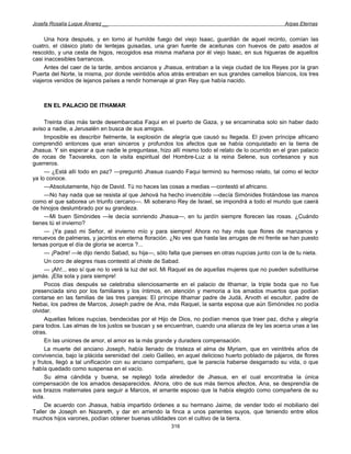 Josefa Rosalía Luque Álvarez __                                                                     Arpas Eternas


     Una hora después, y en torno al humilde fuego del viejo Isaac, guardián de aquel recinto, comían las
cuatro, el clásico plato de lentejas guisadas, una gran fuente de aceitunas con huevos de pato asados al
rescoldo, y una cesta de higos, recogidos esa misma mañana por él viejo Isaac, en sus higueras de aquellos
casi inaccesibles barrancos.
     Antes del caer de la tarde, ambos ancianos y Jhasua, entraban a la vieja ciudad de los Reyes por la gran
Puerta del Norte, la misma, por donde veintidós años atrás entraban en sus grandes camellos blancos, los tres
viajeros venidos de lejanos países a rendir homenaje al gran Rey que había nacido.



    EN EL PALACIO DE ITHAMAR

     Treinta días más tarde desembarcaba Faqui en el puerto de Gaza, y se encaminaba solo sin haber dado
aviso a nadie, a Jerusalén en busca de sus amigos.
     Imposible es describir fielmente, la explosión de alegría que causó su llegada. El joven príncipe africano
comprendió entonces que eran sinceros y profundos los afectos que se había conquistado en la tierra de
Jhasua. Y sin esperar a que nadie le preguntase, hizo allí mismo todo el relato de lo ocurrido en el gran palacio
de rocas de Taovareks, con la visita espiritual del Hombre-Luz a la reina Selene, sus cortesanos y sus
guerreros.
     — ¿Está allí todo en paz? —preguntó Jhasua cuando Faqui terminó su hermoso relato, tal como el lector
ya lo conoce.
     —Absolutamente, hijo de David. Tú no haces las cosas a medias —contestó el africano.
     —No hay nada que se resista al que Jehová ha hecho invencible —decía Simónides frotándose las manos
como el que saborea un triunfo cercano—. Mi soberano Rey de Israel, se impondrá a todo el mundo que caerá
de hinojos deslumbrado por su grandeza.
     —Mi buen Simónides —le decía sonriendo Jhasua—, en tu jardín siempre florecen las rosas. ¿Cuándo
tienes tú el invierno?
     — ¡Ya pasó mi Señor, el invierno mío y para siempre! Ahora no hay más que flores de manzanos y
renuevos de palmeras, y jacintos en eterna floración. ¿No ves que hasta las arrugas de mi frente se han puesto
tersas porque el día de gloria se acerca ?...
     — ¡Padre! —le dijo riendo Sabad, su hija—, sólo falta que pienses en otras nupcias junto con la de tu nieta.
     Un coro de alegres risas contestó al chiste de Sabad.
     — ¡Ah!... eso sí que no lo verá la luz del sol. Mi Raquel es de aquellas mujeres que no pueden substituirse
jamás. ¡Ella sola y para siempre!
     Pocos días después se celebraba silenciosamente en el palacio de Ithamar, la triple boda que no fue
presenciada sino por los familiares y los íntimos, en atención y memoria a los amados muertos que podían
contarse en las familias de las tres parejas: El príncipe Ithamar padre de Judá, Arvoth el escultor, padre de
Nebai, los padres de Marcos, Joseph padre de Ana, más Raquel, la santa esposa que aún Simónides no podía
olvidar.
     Aquellas felices nupcias, bendecidas por el Hijo de Dios, no podían menos que traer paz, dicha y alegría
para todos. Las almas de los justos se buscan y se encuentran, cuando una alianza de ley las acerca unas a las
otras.
     En las uniones de amor, el amor es la más grande y duradera compensación.
     La muerte del anciano Joseph, había llenado de tristeza el alma de Myriam, que en veintitrés años de
convivencia, bajo la plácida serenidad del .cielo Galileo, en aquel delicioso huerto poblado de pájaros, de flores
y frutos, llegó a tal unificación con su anciano compañero, que le parecía haberse desgarrado su vida, o que
había quedado como suspensa en el vacío.
     Su alma cándida y buena, se replegó toda alrededor de Jhasua, en el cual encontraba la única
compensación de los amados desaparecidos. Ahora, otro de sus más tiernos afectos, Ana, se desprendía de
sus brazos maternales para seguir a Marcos, el amante esposo que la había elegido como compañera de su
vida.
     De acuerdo con Jhasua, había impartido órdenes a su hermano Jaime, de vender todo el mobiliario del
Taller de Joseph en Nazareth, y dar en arriendo la finca a unos parientes suyos, que teniendo entre ellos
muchos hijos varones, podían obtener buenas utilidades con el cultivo de la tierra.
                                                       316
 