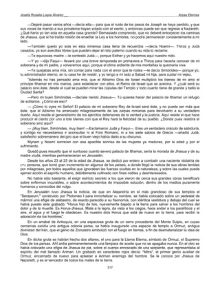 Josefa Rosalía Luque Álvarez __                                                                      Arpas Eternas


     —Dejaré pasar varios años —decía ella— para que el ruido de los pasos de Joseph se haya perdido, y que
sus voces de mando a sus jornaleros hayan volado con el viento, y entonces puede ser que regrese a Nazareth.
¿Qué haría yo tan sola en aquella casa grande? Demasiado comprendo, que no deberé entorpecer los caminas
de Jhasua, que si ha traído misión de enseñar la Ley a los hombres, no podrá permanecer constantemente a mi
lado.
     —También quedo yo sola en esta inmensa casa llena de recuerdos —decía Noemí—. Thirza y Judá
casados, ya son avecillas libres que pueden dejar el nido paterno cuando su vida lo reclame.
     —Te equivocas madre —le contestó Judá—, porque Esther y yo hacemos aquí nuestro nido.
     —Y yo —dijo Faqui— llevaré por una breve temporada en primavera a Thirza para hacerla conocer de mi
soberana y de mi padre, y volveremos aquí, porque el clima ardiente de mis montañas la quemaría viva.
     —Te quejabas ama mía, sin contar para nada con el amor que te rodea —le decía Simónides— porque yo,
tu administrador eterno, en tu casa he de residir, y yo tengo a mi lado a Sabad mi hija, para cuidar mi vejez.
     "Además no has pensado ama mía, que el Altísimo Dios de Israel multiplicó los bienes de mi amo el
príncipe Ithamar en mis manos, para establecer con ellos, el Reino de Israel que se avecina. Y ¿cuál será su
palacio sino éste, desde el cual se pueden mirar las cúpulas del Templo y todo cuanto tiene de grande y bello la
Ciudad Santa?
     —Pero mi buen Simónides —decíale riendo Jhasua—. Tú quieres hacer del palacio de Ithamar un refugio
de solitarios. ¿Cómo es eso?
     — ¡Cómo lo oyes mi Señor! El palacio de mi soberano Rey de Israel será éste, y no puede ser más que
éste, que el Altísimo ha arrancado milagrosamente de las zarpas romanas para devolverlo a su verdadero
dueño. Aquí reside el generalísimo de los ejércitos defensores de la verdad y la justicia. Aquí reside el que hace
producir el ciento por uno a lote bienes con que el Rey hará la felicidad de su pueblo. ¿Dónde pues residirá el
soberano sino aquí?
     — ¡Muy bien, Simónides, muy bien! —Exclamaron Judá y Faqui—. Eres un verdadero oráculo de sabiduría,
y contigo no necesitamos ir aconsultar ni al Foro Romano, ni a los siete sabios de Grecia —añadió Judá,
satisfecho sobremanera del giro que el buen viejo había dado a su discurso.
     Myriam y Noemí sonreían con esa apacible sonrisa de las mujeres ya maduras, por la edad y por el
sufrimiento.
     Quedó pues resuelto que el suntuoso cuanto severo palacio de Ithamar, sería la morada de Jhasua y de su
madre viuda, mientras permanecieran en Jerusalén.
     Desde los años 23 al 25 de la edad de Jhasua, se dedicó por entero a combatir una naciente idolatría de
E>U persona, que tomó gran incremento en algunos de los países, a donde llegó la noticia de sus obras tenidas
por milagrosas, por todos aquellos que ignoraban las fuerzas ocultas en la naturaleza, y sobre las cuales puede
ejercer acción el espíritu humano, debidamente cultivado con fines nobles y desinteresados.
     No había sido bastante, el exigir estricto secreto a los que vieron de cerca sus grandes obras benéfica/s
sobre enfermos incurables, o sobre acontecimientos de imposible solución, dentro de los medios puramente
humanos y conocidos del vulgo.
     En Jerusalén tuvo Jhasua la noticia, de que en Alejandría en el más grandioso de sus templos el
"Serapeum," construido por Ptolomeo I para inmortalizar BU nombre, se había colocado sobre un pedestal de
mármol una efigie de alabastro, de exacto parecido a su fisonomía, con idéntica vestidura y debajo del cual se
había puesto este grabado: "Horus hijo de Isis, nuevamente bajado a la tierra para salvar a los hombres del
dolor y de la muerte. Es Horus-Jhasua. Mata a la lepra, da vista a los ciegos, hace andar a los paralíticos y el
aire, el agua y el fuego le obedecen. Es nuestro dios Horus que está de nuevo en la tierra, para recibir la
adoración de los hombres".
     En un arrabal de Antioquía, en una espaciosa gruta de un cerro procedente del Monte Sulpio, en cuyas
cercanías existía una antigua colonia persa, se había inaugurado una especie de templo a Ormuz, antigua
divinidad del Irán, que el genio de Zoroastro simbolizó ron el fuego en llamas, a fin de desmaterializar la idea de
Dios.
     En dicha gruta se habían hecho dos altares, el uno para la Llama Eterna, símbolo de Ormuz, el Supremo
Dios de los persas. AhÍ ardía permanentemente una lámpara de aceite que no se apagaba nunca. En el otro se
había colocado una efigie de Jhasua de pie, sobre el cuerpo enroscado de una serpiente, que representaba al
espíritu del mal llamado Ariman. Un grabado en caracteres rojos decía: "Mitra", el primer genio auxiliar de
Ormuz, encarnado de nuevo para aplastar a Ariman enemigo del hombre. Se le conoce por Jhasua de
Nazareth, y es el vencedor de todos los males de la tierra.

                                                       317
 