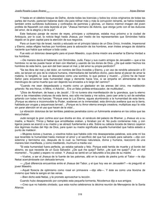 Josefa Rosalía Luque Álvarez __                                                                     Arpas Eternas


     Y hasta en el célebre bosque de Dafne, donde todas las licencias y todos los vicios originarios de todas las
partes del mundo, parecían haberse dado cita para refinar más y más la corrupción reinante, se había instalado
también entre surtidores bulliciosos y cortinados de jazmines y glicinas, un blanco mármol imagen del joven
profeta de Nazareth con esta leyenda al pie: "Jhasua hermano de Adonis, que otorga junto con él las dulzuras
del amor, de la alegría y de la paz".
     Este fastuoso paraje de recreo de reyes, príncipes y cortesanas, estaba muy próximo a la ciudad de
Antioquía, por lo cual, la noticia llegó hasta Jhasua, por medio de los representantes que Simónides había
dejado en la gran capital para la atención de sus negocios.
     Para un buen hijo de Israel, nacido y educado en el principio básico de un Dios Único, Invisible, Impersonal
y Eterno, estas efigies hechas por hombres para la adoración de los hombres, eran tristes amagos de idolatría
naciente que había que extirpar a toda costa.
     Fue esto un doloroso desengaño para el joven Maestro, cuya divina misión era enseñar la Eterna Verdad a
los hombres.
     —De manera decía él hablando con Simónides, Judá, Faqui y sus cuatro amigos de Jerusalén— que a los
hombres no se les puede hacer el bien con libertad y usando de los dones de Dios. ¿De qué están hechos los
hombres de esta tierra, que aún del bien sacan el mal, y del amor su propia perdición?
     "Se les libra del mal y del dolor, en nombre del Dios Invisible y Eterno, y en vez de rendirle adoración a El
sólo, se lanzan en pos de la criatura humana, intermediaria del beneficio divino, para darse el placer de amar la
materia, lo tangible, lo que se desvanece como una sombra, lo que perece y muere!... ¿Cómo he de hacer
Señor para encaminar esta humanidad ciega y demente hacia Vos, si se empeña en alimentarse de los
mendrugos de carne muerta que van dejando tus enviados a lo largo de! camino?
     "Cuando me vean despedazado y muerto como un gladiador en las arenas del circo, me maldecirán
gritando: No era Horus, ni Mitra, ni Adonis!... Era un falso profeta embaucador, de multitudes!...
     "¡Dios de Abraham, de Isaac y de Jacob!...! Si no tuviera otra manifestación de tu grandeza, que tu eterno
amor a las miserables criaturas de esta tierra, eso sólo me basta y me sobra, para caer ante tu sol de estrellas
gritando con todas mis fuerzas: "Porque eres la Luz Eterna, sigues alumbrando a la humanidad de esta tierra.
¡Porque es eterno e inconmovible tu Poder, sostienes en la inmensidad, esta diminuta avellana que es la tierra,
habitada por orugas y asquerosas larvas!... ¡Porque es tu Amor eterna energía creadora, multiplicas aquí la vida
sin parar atención en el uso que hacen de la vida!...
     La vibración dolorosa de tan terribles palabras penetraba como un fulminante anatema en los oídos que las
escuchaban.
     Judá recogió la gran cortina azul que dividía en dos, el cenáculo del palacio de Ithamar, y Jhasua vio a su
madre, a Noemí, Thirza y Nebai que arrodilladas oraban, y lloraban por él. No pudo contenerse más, y con
ligeros pasos se acercó a su madre y se abrazó fuertemente a ella. Sobre su cabeza tocada de blanco cayeron
dos lágrimas mudas del Hijo de Dios, para quien su madre significaba aquella humanidad que había estado a
punto de maldecir.
     —Mujeres dulces y buenas, y vosotros todos que habéis oído mis desesperadas palabras, sois ante mí los
que levantáis la humanidad hasta merecer el amor y el sacrificio del que fue enviado para salvarla —dijo con
solemne y tiernísima voz, después de lo cual, su hermosa naturaleza, divina y humana, reaccionó de una
manera bien manifiesta, y como meditando, murmuró a media voz:
     "Si esta humanidad fuera perfecta, ya estaba salvada y feliz. Porque está herida de muerte y al borde del
abismo, es que necesita de un Guía Salvador. ¿De qué me quejo? Señor, ¿de qué me quejo? ¡Fue un mal
momento!... Ya pateó y espero no volver. Y Jhasua se sentó en un taburetito a los pies de su madre.
     —Vuelve, a ser el Jhasua de la fuente de las palomas, allá en la casita de piedra junto al Tabor —le dijo
Nebai acercándosele con delicada ternura.
     — ¿Qué diferencia encuentras entre el Jhasua del Tabor, y el que hoy ves en Jerusalén? —le preguntó el
joven Maestro.
     —Aquél florecía de optimismo como rosal en primavera —dijo ella—. Y éste es como una llovizna de
invierno que hiela la sangre en las venas.
     —Bien dicho está Nebai, y te prometo aprovechar tu lección.
     Cuando hubo desaparecido por completo esta pequeña tormenta, Nicodemus dijo a sus amigos:
     —Creo que no habréis olvidado, que esta noche celebramos la décima reunión de Mensajeros de la Santa
Alianza.

                                                       318
 