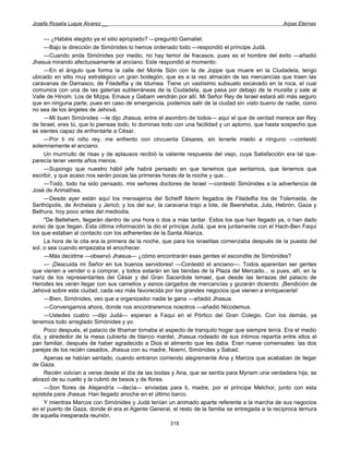Josefa Rosalía Luque Álvarez __                                                                   Arpas Eternas


     — ¿Habéis elegido ya el sitio apropiado? —preguntó Gamaliel.
     —Bajo la dirección de Simónides lo hemos ordenado todo —respondió el príncipe Judá.
     —Cuando anda Simónides por medio, no hay temor de fracasos, pues es el hombre del éxito —añadió
Jhasua mirando afectuosamente al anciano. Este respondió al momento:
     —En el ángulo que forma la calle del Monte Sión con la de Joppe que muere en la Ciudadela, tengo
ubicado en sitio muy estratégico un gran bodegón, que es a la vez almacén de las mercancías que traen las
caravanas de Damasco, de Filadelfia y de Idumea. Tiene un vastísimo subsuelo excavado en la roca, el cual
comunica con una de las galerías subterráneas de la Ciudadela, que pasa por debajo de la muralla y sale al
Valle de Hinom. Los de Mizpa, Emaus y Gabam vendrán por allí. Mi Señor Rey de Israel estará allí más seguro
que en ninguna parte, pues en caso de emergencia, podemos salir de la ciudad sin visto bueno de nadie, como
no sea de los ángeles de Jehová.
     —Mi buen Simónides —le dijo Jhasua, entre el asombro de todos— aquí el que de verdad merece ser Rey
de Israel, eres tú, que lo piensas todo, lo dominas todo con una facilidad y un aplomo, que hasta sospecho que
se sientes capaz de enfrentarte a César.
     —Por ti mi niño rey, me enfrento con cincuenta Césares, sin tenerle miedo a ninguno —contestó
solemnemente el anciano.
     Un murmullo de risas y de aplausos recibió la valiente respuesta del viejo, cuya Satisfacción era tal que-
parecía tener veinte años menos.
     —Supongo que nuestro hábil jefe habrá pensado en que tenemos que sentarnos, que tenemos que
escribir, y que acaso nos serán pocas las primeras horas de la noche y que...
     —Todo, todo ha sido pensado, mis señores doctores de Israel —contestó Simónides a la advertencia dé
José de Arimathea.
     —Desde ayer están aquí los mensajeros del Scheiff llderin llegados de Filadelfia los de Tolemaida, de
Serthópolis, de Archelais y Jericó; y los del sur, la caravana trajo a lote, de Beersheba, Juta, Hebrón, Gaza y
Bethura, hoy poco antes del mediodía.
     "De Betlehem, llegarán dentro de una hora o dos a más tardar. Estos los que han llegado ya, o han dado
aviso de que llegan. Esta última información la dio el príncipe Judá, que era juntamente con el Hach-Ben Faqui
los que estaban al contacto con los adherentes de la Santa Alianza.
     La hora de la cita era la primera de la noche, que para los israelitas comenzaba después de la puesta del
sol, o sea cuando empezaba el anochecer.
     —Más decidme —observó Jhasua— ¿cómo encontrarán esas gentes el escondite de Simónides?
     — ¡Descuida mi Señor en tus buenos servidores! —Contestó el anciano—. Todos aparentan ser gentes
que vienen a vender o a comprar, y todos estarán en las tiendas de la Plaza del Mercado... si pues, allí, en la
nariz de los representantes del César y del Gran Sacerdote Ismael, que desde las terrazas del palacio de
Herodes les verán llegar con sus camellos y asnos cargados de mercancías y gozarán diciendo: ¡Bendición de
Jehová sobre esta ciudad, cada vez más favorecida por los grandes negocios que vienen a enriquecerla!
     —Bien, Simónides, veo que a organizador nadie te gana —añadió Jhasua.
     —Convengamos ahora, donde nos encontraremos nosotros —añadió Nicodemus.
     —Ustedes cuatro —dijo Judá— esperan a Faqui en el Pórtico del Gran Colegio. Con los demás, ya
tenemos todo arreglado Simónides y yo.
     Poco después, el palacio de Ithamar tomaba el aspecto de tranquilo hogar que siempre tenía. Era el medio
día, y alrededor de la mesa cubierta de blanco mantel, Jhasua rodeado de sus íntimos repartía entre ellos el
pan familiar, después de haber agradecido a Dios el alimento que les daba. Eran nueve comensales: las dos
parejas de los recién casados, Jhasua con su madre, Noemí, Simónides y Sabad.
     Apenas se habían sentado, cuando entraron corriendo alegremente Ana y Marcos que acababan de llegar
de Gaza.
     Recién volvían a verse desde el día de las bodas y Ana, que se sentía para Myriam una verdadera hija, se
abrazó de su cuello y la cubrió de besos y de flores.
     —Son flores de Alejandría —decía— enviadas para ti, madre, por el príncipe Melchor, junto con esta
epístola para Jhasua. Han llegado anoche en el último barco.
     Y mientras Marcos con Simónides y Judá tenían un animado aparte referente a la marcha de sus negocios
en el puerto de Gaza, donde él era el Agente General, el resto de la familia se entregada a la recíproca ternura
de aquella inesperada reunión.
                                                      319
 
