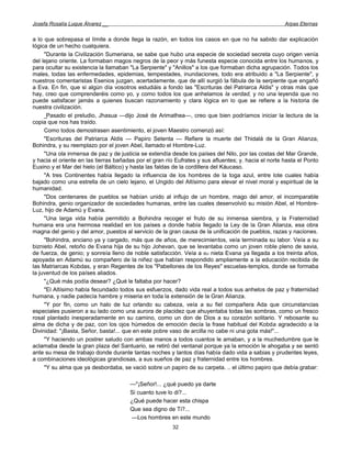 Josefa Rosalía Luque Álvarez __                                                                       Arpas Eternas


a lo que sobrepasa el límite a donde llega la razón, en todos los casos en que no ha sabido dar explicación
lógica de un hecho cualquiera.
     "Durante la Civilización Sumeriana, se sabe que hubo una especie de sociedad secreta cuyo origen venía
del lejano oriente. La formaban magos negros de la peor y más funesta especie conocida entre los humanos, y
para ocultar su existencia la llamaban "La Serpiente" y "Anillos" a los que formaban dicha agrupación. Todos los
males, todas las enfermedades, epidemias, tempestades, inundaciones, todo era atribuido a "La Serpiente", y
nuestros comentaristas Esenios juzgan, acertadamente, que de allí surgió la fábula de la serpiente que engañó
a Eva. En fin, que si algún día vosotros estudiáis a fondo las "Escrituras del Patriarca Aldis" y otras más que
hay, creo que comprenderéis como yo, y como todos los que anhelamos la verdad, y no una leyenda que no
puede satisfacer jamás a quienes buscan razonamiento y clara lógica en lo que se refiere a la historia de
nuestra civilización.
     _Pasado el preludio, Jhasua —dijo José de Arimathea—, creo que bien podríamos iniciar la lectura de la
copia que nos has traído.
     Como todos demostrasen asentimiento, el joven Maestro comenzó así:
     "Escrituras del Patriarca Aldis — Papiro Setenta — Refiere la muerte del Thidalá de la Gran Alianza,
Bohindra, y su reemplazo por el joven Abel, llamado el Hombre-Luz.
     "Una ola inmensa de paz y de justicia se extendía desde los países del Nilo, por las costas del Mar Grande,
y hacia el oriente en las tierras bañadas por el gran río Eufrates y sus afluentes; y. hacia el norte hasta el Ponto
Euxino y el Mar del hielo (el Báltico) y hasta las faldas de la cordillera del Káucaso.
     "A tres Continentes había llegado la influencia de los hombres de la toga azul, entre lote cuales había
bajado como una estrella de un cielo lejano, el Ungido del Altísimo para elevar el nivel moral y espiritual de la
humanidad.
     "Dos centenares de pueblos se habían unido al influjo de un hombre, mago del amor, el incomparable
Bohindra, genio organizador de sociedades humanas, entre las cuales desenvolvió su misión Abel, el Hombre-
Luz, hijo de Adamú y Evana.
     "Una larga vida había permitido a Bohindra recoger el fruto de su inmensa siembra, y la Fraternidad
humana era una hermosa realidad en los países a donde había llegado la Ley de la Gran Alianza, esa obra
magna del genio y del amor, puestos al servicio de la gran causa de la unificación de pueblos, razas y naciones.
     "Bohindra, anciano ya y cargado, más que de años, de merecimientos, veía terminada su labor. Veía a su
biznieto Abel, retoño de Evana hija de su hijo Johevan, que se levantaba como un joven roble pleno de savia,
de fuerza, de genio; y sonreía lleno de noble satisfacción. Veía a BU nieta Evana ya llegada a los treinta años,
apoyada en Adamú su compañero de la niñez que habían respondido ampliamente a la educación recibida de
las Matriarcas Kobdas, y eran Regentes de los "Pabellones de los Reyes" escuelas-templos, donde se formaba
la juventud de los países aliados.
     "¿Qué más podía desear? ¿Qué le faltaba por hacer?
     "El Altísimo había fecundado todos sus esfuerzos, dado vida real a todos sus anhelos de paz y fraternidad
humana, y nadie padecía hambre y miseria en toda la extensión de la Gran Alianza.
     "Y por fin, como un halo de luz orlando su cabeza, veía a su fiel compañera Ada que circunstancias
especiales pusieron a su lado como una aurora de placidez que ahuyentaba todas las sombras, como un fresco
rosal plantado inesperadamente en su camino, como un don de Dios a su corazón solitario. Y rebosante su
alma de dicha y de paz, con los ojos húmedos de emoción decía la frase habitual del Kobda agradecido a la
Divinidad: "¡Basta, Señor, basta!... que en este pobre vaso de arcilla no cabe ni una gota más!"...
     "Y haciendo un postrer saludo con ambas manos a todos cuantos le amaban, y a la muchedumbre que le
aclamaba desde la gran plaza del Santuario, se retiró del ventanal porque ya la emoción le ahogaba y se sentó
ante su mesa de trabajo donde durante tantas noches y tantos días había dado vida a sabias y prudentes leyes,
a combinaciones ideológicas grandiosas, a sus sueños de paz y fraternidad entre los hombres.
     "Y su alma que ya desbordaba, se vació sobre un papiro de su carpeta. .. el último papiro que debía grabar:

                                       —"¡Señor!... ¿qué puedo ya darte
                                       Si cuanto tuve lo di?...
                                       ¿Qué puede hacer esta chispa
                                       Que sea digno de Ti?...
                                       —Los hombres en este mundo
                                                        32
 