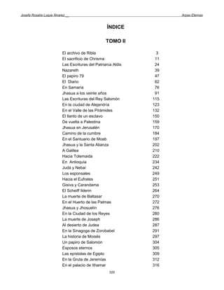 Josefa Rosalía Luque Álvarez __                                      Arpas Eternas


                                                   ÍNDICE

                                                   TOMO II

                          El archivo de Ribla                    3
                          El sacrificio de Chrisma              11
                          Las Escrituras del Patriarca Aldis    24
                          Nazareth                              39
                          El papiro 79                          47
                          El Diario                             62
                          En Samaría                            76
                          Jhasua a los veinte años              91
                          Las Escrituras del Rey Salomón       115
                          En la ciudad de Alejandría           123
                          En el Valle de las Pirámides         132
                          El llanto de un esclavo              150
                          De vuelta a Palestina                159
                          Jhasua en Jerusalén                  170
                          Camino de la cumbre                  184
                          En el Santuario de Moab              197
                          Jhasua y la Santa Alianza            202
                          A Galilea                            210
                          Hacia Tolemaida                      222
                          En Antioquía                         234
                          Judá y Nebai                         242
                          Los esponsales                       249
                          Hacia el Eufrates                    251
                          Gisiva y Carandama                   253
                          El Scheiff Ilderin                   264
                          La muerte de Baltasar                270
                          En el Huerto de las Palmas           272
                          Jhasua y Jhosuelín                   276
                          En la Ciudad de los Reyes            280
                          La muerte de Joseph                  286
                          Al desierto de Judea                 287
                          En la Sinagoga de Zorobabel          291
                          La historia de Moisés                297
                          Un papiro de Salomón                 304
                          Esposos eternos                      305
                          Las epístolas de Egipto              309
                          En la Gruta de Jeremías              312
                          En el palacio de Ithamar             316
                                                     320
 