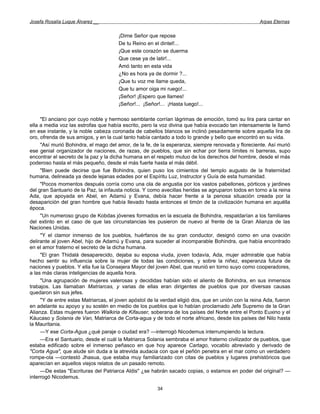 Josefa Rosalía Luque Álvarez __                                                                     Arpas Eternas


                                      ¡Dime Señor que repose
                                      De tu Reino en el dintel!...
                                      ¡Que este corazón se duerma
                                      Que cese ya de latir!...
                                      Amó tanto en esta vida
                                      ¿No es hora ya de dormir ?...
                                      ¡Que tu voz me llame queda,
                                      Que tu amor oiga mi ruego!...
                                      ¡Señor! ¡Espero que llames!
                                      ¡Señor!... ¡Señor!... ¡Hasta luego!...

     "El anciano por cuyo noble y hermoso semblante corrían lágrimas de emoción, tomó su lira para cantar en
ella a media voz las estrofas que había escrito, pero la voz divina que había evocado tan intensamente le llamó
en ese instante, y la noble cabeza coronada de cabellos blancos se inclinó pesadamente sobre aquella lira de
oro, ofrenda de sus amigos, y en la cual tanto había cantado a todo lo grande y bello que encontró en su vida.
     "Así murió Bohindra, el mago del amor, de la fe, de la esperanza, siempre renovada y floreciente. Así murió
ese genial organizador de naciones, de razas, de pueblos, que sin echar por tierra límites ni barreras, supo
encontrar el secreto de la paz y la dicha humana en el respeto mutuo de los derechos del hombre, desde el más
poderoso hasta el más pequeño, desde el más fuerte hasta el más débil.
     "Bien puede decirse que fue Bohindra, quien puso los cimientos del templo augusto de la fraternidad
humana, delineada ya desde lejanas edades por el Espíritu Luz, Instructor y Guía de esta humanidad.
     "Pocos momentos después corría como una ola de angustia por los vastos pabellones, pórticos y jardines
del gran Santuario de la Paz, la infausta noticia. Y como avecillas heridas se agruparon todos en torno a la reina
Ada, que apoyada en Abel, en Adamú y Evana, debía hacer frente a la penosa situación creada por la
desaparición del gran hombre que había llevado hasta entonces el timón de la civilización humana en aquélla
época.
     "Un numeroso grupo de Kobdas jóvenes formados en la escuela de Bohindra, respaldarían a los familiares
del extinto en el caso de que las circunstancias les pusieron de nuevo al frente de la Gran Alianza de las
Naciones Unidas.
     "Y el clamor inmenso de los pueblos, huérfanos de su gran conductor, designó como en una ovación
delirante al joven Abel, hijo de Adamú y Evana, para suceder al incomparable Bohindra, que había encontrado
en el amor fraterno el secreto de la dicha humana.
     "El gran Thidalá desaparecido, dejaba su esposa viuda, joven todavía, Ada, mujer admirable que había
hecho sentir su influencia sobre la mujer de todas las condiciones, y sobre la niñez, esperanza futura de
naciones y pueblos. Y ella fue la Consejera Mayor del joven Abel, que reunió en torno suyo como cooperadores,
a las más claras inteligencias de aquella hora.
     "Una agrupación de mujeres valerosas y decididas habían sido el aliento de Bohindra, en sus inmensos
trabajos. Las llamaban Matriarcas, y varias de ellas eran dirigentes de pueblos que por diversas causas
quedaron sin sus jefes.
     "Y de entre estas Matriarcas, el joven apóstol de la verdad eligió dos, que en unión con la reina Ada, fueron
en adelante su apoyo y su sostén en medio de los pueblos que lo habían proclamado Jefe Supremo de la Gran
Alianza. Estas mujeres fueron Walkiria de Kifauser, soberana de los países del Norte entre el Ponto Euxino y el
Káucaso y Solania de Van, Matriarca de Corta-agua y de todo el norte africano, desde los países del Nilo hasta
la Mauritania.
     —Y ese Corta-Agua ¿qué paraje o ciudad era? —interrogó Nicodemus interrumpiendo la lectura.
     —Era el Santuario, desde el cuál la Matriarca Solania sembraba el amor fraterno civilizador de pueblos, que
estaba edificado sobre el inmenso peñasco en que hoy aparece Cartago, vocablo abreviado y derivado de
"Corta Agua", que alude sin duda a la atrevida audacia con que el peñón penetra en el mar como un verdadero
rompe-ola —contestó Jhasua, que estaba muy familiarizado con citas de pueblos y lugares prehistóricos que
aparecían en aquellos viejos relatos de un pasado remoto.
     —De estas "Escrituras del Patriarca Aldis" ¿se habrán sacado copias, o estamos en poder del original? —
interrogó Nicodemus.

                                                       34
 