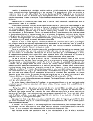 Josefa Rosalía Luque Álvarez __                                                                     Arpas Eternas


      —Eso no lo podemos saber —contestó Jhasua —pero es lógico suponer que se sacarían copias por lo
menos para cada uno de los Santuarios Mayores que eran tres: El de Neghadá sobre el Nilo, que es donde se
encontró la momia con estos rollos, el de la Paz sobre el Eufrates y el del Mar Caspio. Si lo que tenemos en el
Archivo de Tabor, es sólo una de estas copias, no lo podemos saber por el momento. Pero tampoco esto
interesa mayormente, toda vez, que original o copia, nos relata la verdadera historia de los orígenes de la actual
civilización.
      —Estos papiros — observó Nicolás— deben tener su historia, y sería interesante conocerla para tener un
argumento más a favor de su veracidad.
      —Ciertamente —contestó Jhasua— y mis maestros Esenios que en cuestión de investigaciones no son
cortos, ya hicieron las que creyeron oportunas al donante de este tesoro, el sacerdote de Hornero, Menandro,
que aunque griego de origen, pasó casi toda su vida en la isla de Creta donde formó su hogar. Su afición a
coleccionar escrituras y grabados antiguos lo hizo un personaje muy conocido, pues los unos por ofrecerle
antigüedades para su Archivo-Museo, los otros por obtener datos de sucesos determinados acudían a él. Como
es apasionado de Hornero su ilustre antecesor, fue en la búsqueda de datos para reconstruir la vida del gran
poeta griego, que Menandro se entregó con toda su alma a la adquisición de cuanta escritura o grabado antiguo
se le ofrecía. Tenía agentes para este fin en distintas ciudades, y él cuenta que un buen día se le presentó una
joven llena de angustia porque atravesaba por una terrible situación.
      "Acababa de morir su padre, dejándola sola en el mundo sin más compañía, ni más fortuna, que una gran
caja de encina llena de documentos y grabados en papiros, en carpetas de tela encerada y hasta en tabletas de
madera. Alguien le indicó que eso podía representar un valor para los coleccionistas de antigüedades y le
aconsejaron acudir a nuestro Menandro en busca de ayuda.
      "Tanto se interesó por la caja de encina, que no sólo compró sino que tomó a esa joven por esposa y fue la
madre de los dos únicos hijos que tiene. La joven recordaba haber visto esa caja en poder de su padre desde
que ella fue capaz de conocimiento, y decía que le oyó muchas veces decir que un sacerdote Kopto se la dejó
en depósito hasta el regreso de un viaje que iba hacer, dejándole a más unas monedas de oro acuñadas en
Alejandría y con la efigie de Ptolomeo II, en pago de las molestias que aquella caja le ocasionara.
      "Tal es la historia de los rollos de papiro, con las "Escrituras del Patriarca Aldis" y otros muchos
documentos referentes al antiguo Egipto, como ser actas de la construcción de templos, palacios y acueductos.
Y aunque éstos no nos interesan para nuestro fin, sirven de refuerzo a la veracidad del origen de estas
Escrituras. Hay por ejemplo trozos de planos v croquis del famoso Laberinto, templo y panteón funerario
mandado construir por el Faraón Amenemhat III en las orillas del Lago Meris. Y en esos planos están indicados
los sitios precisos donde se guardan urnas con momias de los Faraones, y cofres con escrituras de una
antigüedad remotísima. Y mi maestro Esenio que estuvo catorce años haciendo investigaciones en Alejandría
con nuestro hermano Filón, asegura que esto es verdad, y no sólo tiene croquis iguales sacados por ellos, sino
que hasta tiene en el Tabor Escrituras referentes a la fundación de un antiguo reino por Menes, con un gran
Santuario al que dio el nombre de Neghadá, lo cual nos hace pensar que el tal Menes mucho anterior a los
Faraones, debió ser un hilo perdido de los antiguos Kobdas de Neghadá en los valles del Nilo.
      "Y el nombre mismo del Lago Meris aparece en esa vieja Escritura de Menes y le llama hijo de la Matriarca
Merik que gobernaba esa región.
      _En verdad Jhasua —observó José de Arimathea— lo que nos estás diciendo es de una importancia capital
para todos los que anhelamos reconstruir sobre bases sólidas, el templo augusto de la verdad histórica de
nuestra civilización.
      —Tengo más todavía —dijo Jhasua entusiasmado de verse comprendido y apoyado por sus antiguos
amigos de Jerusalén—. Es lo siguiente: En la caja de encina y junto con los papiros del Patriarca Aldis, se
encuentran otros rollos escritos por Diza-Abad, los cuales fueron encontrados en el Monte Sinaí por los
guerreros del Faraón Pepi I, que conquistaron esa importantes península de la Arabia Pétrea, hace 3500 a 4000
años. El hallazgo fue hecho en una gruta sepulcral perdida entre las ruinas de una ciudadela o fortaleza, de una
antigüedad que no se puede precisar con fijeza.
      "Lo que parece claro, es que Diza-Abad, estuvo vinculado a los sabios de Neghadá, y que el Monte Sinaí
que Moisés hizo célebre después, en aquella remota época se llamó Peñón de Sindi, y era un terrible presidio
para criminales incorregibles.
      "Y al narrar Diza-Abad parte de su vida en aquel presidio, hace referencias de paso al Pangrave Aldis que
acompañando a su nieto Abel, estuvo en aquel paraje. Menciona asimismo los nombres de Bohindra, de Adamú
y Evana y de otros personajes, a los cuales debió él la reconstrucción de su propia vida.
      "Esta Escritura, aunque para nosotros no tiene la gran importancia de la otra, la refuerza y confirma

                                                       35
 