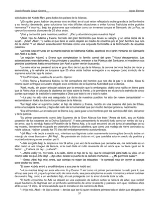 Josefa Rosalía Luque Álvarez __                                                                     Arpas Eternas


solicitudes del Kobda-Rey, para todos los países de la Alianza.
     "¿En quién, pues, habían de pensar sino en Abel, en el cual veían reflejada la noble grandeza de Bonhindra
y su heroico desinterés, para solucionar las más difíciles situaciones y evitar luchas fratricidas entre pueblos
hermanos? Y otra vez, bajo los platanares que rodeaban como un inmenso bosque el Santuario de La Paz, se
oyeron los mismos clamores de 25 años atrás.
     "¡Paz y concordia para nuestros pueblos!... ¡Paz y abundancia para nuestros hijos!
     "¡Abel, hijo de Adamú y Evana, biznieto del gran Bonhindra que llevas su sangre, y un alma copia de la
suya!... ¡Abel! ¡Abel! ¡Tú serás el que llene el vacío dejado en medio de nosotros por el gran hombre que nos
dio la dicha! Y un clamor ensordecedor formaba como una orquesta formidable a la terminación de aquellas
palabras.
     "La reina Ada envuelta en su manto blanco de Matriarca Kobda, apareció en el gran ventanal del Santuario
con Abel a su lado.
     "Le seguían Adamú y Evana que completaban la familia carnal del gran Thidalá desaparecido. Las
aclamaciones eran delirantes, y los príncipes y caudillos, entraron a los Pórticos del Santuario, e invadieron sus
grandes pabellones hasta encontrarse con Abel a quien venían buscando.
     "La reina Ada les presentó sobre el gran libro de la Ley de la Alianza, la corona de lotos hecha de nácar y
esmeraldas, y la estrella de turquesa que 25 años atrás habían entregado a su esposo como símbolo de la
suprema autoridad que le daban.
     "Y los Príncipes, puestos de acuerdo, dijeron:
     "—Eres Reina y Matriarca Kobda, la fiel compañera del hombre que nos dio la paz y la dicha. Seas tú
misma quien entregue a nuestro elegido esos símbolos de la Suprema Autoridad que le damos.
     "Abel, mudo, sin poder articular palabra por la emoción que lo embargaba, dobló una rodilla en tierra para
que la Reina Ada le colocara la diadema de lotos sobre la frente, y le prendiera en el pecho la estrella de cinco
puntas que según la tradición lo asemejaba a Dios que todo lo ve y todo lo sabe.
     "—La paz ha sido otra vez asegurada. La dicha de nuestros pueblos ha sido de nuevo conquistada! —
exclamaban en todos los tonos los príncipes de la Alianza.
     "Así llegó Abel al supremo poder; el hijo de Adamú y Evana, nacido en una caverna del país de Ethea,
entre una majada de renos, y lejos del resto de la humanidad que por mucho tiempo ignoró su nacimiento.
     "Era el Hombre-Luz enviado por la Eterna Ley, para guiar a los hombres por los caminos del bien, del amor
y de la justicia.
     "Su primer pensamiento como Jefe Supremo de la Gran Alianza fue éste: "Antes de todo, soy un Kobda
poseedor de los secretos de la Divina Sabiduría". Y este pensamiento lo envolvió todo como un nimbo do luz y
de amor, que lo condujo hasta el Pabellón de la Reina Ada, a la cual encontró de pie junto al sarcófago de su
rey muerto, tiernamente ocupada en ordenarle la blanca cabellera, que como una madeja de nieve coronaba su
noble cabeza. Habían pasado los 70 días del embalsamamiento acostumbrado.
     "-¡Mi Rey! —le decía a media voz, mientras sus lágrimas caían suavemente como gotas de rocío sobre un
manojo de rosas blancas—. ¡Mi Rey!... No pensaste sin duda en mí, que quedaba sola en medio de pueblos y
muchedumbres que me amaban por ti.
     "—Me acogiste bajo tu amparo a mis 14 años, y en vez de la esclava que pensaba ser, me colocaste en un
altar como a una imagen da ternura, a la cual diste el culto reverente de un amor que no tiene igual en la
tierra!... ¿Y ahora, mi rey... y ahora?...
     "—Ahora estoy yo, mi Reina, a tu lado, como el hijo de tu rey, que te conservará para toda su vida, en el
mismo altar en que él te dejó —dijo Abel, desde la puerta de la cámara mortuoria—. ¿Me permites pasar?
     "—Entra, Abel, hijo mío, entra, que contigo no rezan las etiquetas —le contestó Ada sin volver la cabeza
para ocultar su llanto.
     "El joven Kobda entró y arrodillándose a sus pies le habló así:
     "—Los madres tengo en esta vida mía: tú y Evana. Y así como mi primer pensamiento ha sido para ti, que
el tuyo sea para mí, y que tu primer acto de reina viuda, sea para adoptarme en este momento y ante el cadáver
de nuestro Rey, como a un verdadero hijo, al cual protegerás con tu amor durante toda tu vida.
     "El llanto contenido de Ada se desató en una explosión de sollozo sobre la cabeza de Abel, que recibió
aquel bautismo de lágrimas con el profundo sentimiento de amor reverente y piadoso, con que recibiera años
atrás a sus 12 años, la túnica azulada que lo iniciaba en los caminos de Dios.
     "—Hijo mío, Abel —le dijo la reina—; tenías que ser tú quien recibiera primero todo el dolor que ahogaba mi
                                                       37
 