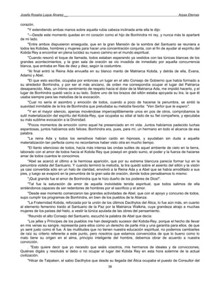 Josefa Rosalía Luque Álvarez __                                                                     Arpas Eternas


corazón.
      "Y extendiendo ambas manos sobre aquella rubia cabeza inclinada ante ella le dijo:
      "—Desde este momento quedas en mi corazón como el hijo de Bonhindra mi rey, y nunca más te apartaré
de mi lado.
      "Entre ambos dispusieron enseguida, que en la gran Mansión de la sombra del Santuario se reuniera a
todos les Kobdas, hombres y mujeres para hacer una concentración conjunta, con el fin de ayudar al espíritu del
Kobda Rey a encontrar en plena lucidez su nuevo camino en el mundo espiritual.
      "Cuando resonó el toque de llamada, todos estaban esperando ya vestidos con las túnicas blancas de los
grandes acontecimientos, y la gran sala de oración se vio invadida de inmediato por aquella concurrencia
blanca, que entraba en filas de diez y diez, según la costumbre.
      "Al final entró la Reina Ada envuelta en su blanco manto de Matriarca Kobda, y detrás de ella, Evana,
Adamú y Abel.
      "El que esto escribe, ocupaba por entonces un lugar en el alto Consejo de Gobierno que había formado a
su alrededor Bonhindra, y por ser el más anciano, de orden me correspondía ocupar el lugar del Patriarca
desaparecido. Mas, un íntimo sentimiento de respeto hacia el dolor de la Matriarca Ada, me impidió hacerlo, y el
lugar de Bonhindra quedó vacío a su lado. Sobre uno de los brazos del sillón estaba apoyada su lira, la que él
usaba siempre para las melodías de la evocación.
      "Cual no sería el asombro y emoción de todos, cuando a poco de hacerse la penumbra, se sintió la
suavidad inimitable de la lira de Bonhindra que preludiaba su melodía favorita: "Ven Señor que te espero".
      "Y en el mayor silencio, apenas moviéndose imperceptiblemente unos en pos de otros, comprobamos la
sutil materialización del espíritu del Kobda-Rey, que ocupaba su sitial al lado de su fiel compañera, y ejecutaba
su más sublime evocación a la Divinidad.
      "Pocos momentos de emoción como aquel he presenciado en mi vida. Juntos habíamos padecido luchas
espantosas, juntos habíamos sido felices; Bonhindra era, pues, para mí, un hermano en todo el alcance de esa
palabra.
      "La reina Ada y todos los sensitivos habían caído en hipnosis, y ayudaban sin duda a aquella
materialización tan perfecta como no recordamos haber visto otra en mucho tiempo.
      "El llanto silencioso de todos, hacía más intensa las ondas sutiles de aquel ambiente de cielo en la tierra,
laborado con el amor de todos hacía el Kobda Rey que poseyó en grado sumo, el poder y la fuerza de hacerse
amar de todos cuantos le conocimos.
      "Abel se acercó el último a la hermosa aparición, que por su extrema blancura parecía formar luz en la
penumbra violeta del Santuario. Y cuando terminó la melodía, la lira quedó sobre el asiento del sillón y la visión
ya casi convertida sólo en un halo de claridad, envolvió a la Reina Ada y a Abel que se había arrodillado a sus
pies, y luego se evaporó en la penumbra de la gran sala de oración, donde todos pensábamos lo mismo:
      "¡Qué grande fue el amor de Bonhindra que le hizo dueño de los poderes de Dios!".
      "Tal fue la saturación de amor de aquella inolvidable tenida espiritual, que todos salimos de ella
sintiéndonos capaces de ser redentores de hombres por el sacrificio y el amor.
      "Desde ese momento comenzaron las grandes actividades de Abel, que con el apoyo y concurso de todos,
supo cumplir los programas de Bonhindra, en bien de los pueblos de la Alianza.
      "La Fraternidad Kobda, reforzada por la unión de los últimos Dacthylos del Ática, lo fue aún más, en cuanto
al elemento femenino traído al Santuario de la Paz por la Matriarca Walkiria, cuya grandeza atrajo a muchas
mujeres de los países del hielo, a vestir la túnica azulada de las obres del pensamiento.
      “Reunido el alto Consejo del Santuario, escuchó la palabra de Abel que decía:
      “Los jefes y Príncipes de los pueblos me han designado sucesor del Kobda-Rey, porque el hecho de llevar
en mis venas su sangre, representa para ellos como un derecho de parte mía y una garantía para ellos, de que
yo seré justo como él fue. A las multitudes que no tienen nuestra educación espiritual, no podemos cambiarles
de raíz su criterio referente a este punto, pero nosotros que estamos convencidos de que lo bueno como lo
malo tiene su origen en el alma, principio inteligente del hombre, debemos obrar de acuerdo a nuestra
convicción.
      . "Esto quiere decir que yo necesito que seáis vosotros, mis hermanos de ideales y de convicciones,
Quiénes digáis y resolváis si debo o no ocupar el lugar del Kobda Rey en esta hora solemne de la actual
civilización.
      "Hilcar de Talpaken, el sabio Dacthylos que desde su llegada del Ática ocupaba el puesto de Consultor del
                                                       38
 