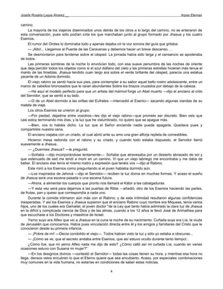 Josefa Rosalía Luque Álvarez __                                                                       Arpas Eternas


camino.
     La mayoría de los viajeros diseminados unos detrás de los otros a lo largo del camino, no se enteraron de
esta conversación, pues sólo podían oírla los que marchaban junto al grupo formado por Jhasua y los cuatro
Esenios.
     El rumor del Orotes lo dominaba todo y apenas dejaba oír la voz sonora del guía que gritaba:
     — ¡Alto!... Llegamos al Puente de las Caravanas y debemos hacer un breve descanso. . .
     Se desmontaron para tenderse sobre el césped. La jornada había sido larga y el cansancio se apoderaba
de todos.
     Las primeras sombras de la noche lo envolvían todo, con esa suave penumbra de las noches de oriente
que deja percibir todos los objetos como si el azul diáfano del cielo y las primeras estrellas hicieran más tenue el
manto de las tinieblas. Jhasua tendido cuan largo era sobre el verde brillante del césped, parecía una estatua
yacente de un Adonis dormido.
     El viejo rabino se sentó hacia sus pies, para contemplar a su sabor aquel bello rostro adolescente, entre un
marco de cabellos bronceados que le caían abundantes Sobre los brazos cruzados por debajo de la cabeza.
     —He aquí el modelo perfecto para que un artista del mármol forge un Abel muerto —dijo el anciano al oído
del Servidor, que se sentó a su lado.
     —O de un Abel dormido a las orillas del Eufrates —intercedió el Esenio— sacando algunas viandas de su
maleta de viaje.
     Los otros Esenios se unieron al grupo.
     —Por piedad, dejadme entre vosotros—les dijo el viejo rabino—que prometo ser discreto. Bien veis que
casi estoy terminando mis días, y la luz que he vislumbrado, no quiero que se apague más.
     —Bien, vos lo habéis dicho. La luz que el Señor enciende nadie puede apagarla. Quedaos pues y
compartiréis nuestra cena.
     El anciano viajaba con un criado, el cual abrió ante su amo una gran alforja repleta de comestibles.
     Hicieron mesa redonda con el rabino y su criado, y cuando todo estaba dispuesto, el Servidor llamó
suavemente a Jhasua..
     — ¿Duermes Jhasua? —le preguntó.
     —Soñaba —dijo incorporándose lentamente—. Soñaba que atravesaba por un desierto abrasado de sol y
que extenuado de sed me tendí a morir en un camino. Vi que un viejo labriego me encontraba y me daba de
beber. El anciano ése tenía el mismo rostro y expresión que tenéis vos —dijo al Rabino.
     Este miró a los Esenios como preguntando si el joven hablaba dormido aún.
     —Los inspirados de Jehová —dijo el Servidor— reciben la luz divina en muchas formas. Y acaso el sueño
de Jhasua será una escena pasada o una escena futura.
     —Ahora, a alimentar los cuerpos que pronto nos llamará el Kábir a las cabalgaduras.
     —Y esta vez será para dejarnos a las puertas de Ribla —añadió, otro de los Esenios haciendo las partes,
de frutas, pan y queso que correspondía a cada uno.
     Durante la comida intimaron aún más con el Rabino; y de esta intimidad resultaron algunas confidencias
inesperadas. Y así los Esenios y Jhasua supieron que el anciano Rabino cuyo nombre era Miqueas, tenía varios
hijos, uno de los cuales era Gamaliel, el joven doctor "de la Ley que tanto había admirado la clara luz de Jhasua
en la difícil y complicada ciencia de Dios y de las almas, cuando a los 12 años le llevó José de Arimathea para
que escuchase a los Doctores y maestros de Israel.
     Yerno suyo era Alfeo que vio a Jhasua en la cuna la noche de su nacimiento. Cuñada suya era Lía, la viuda
de Jerusalén que conocemos. Había pues vinculación directa entre él y los amigos y familiares del Cristo que le
conocieron desde su primera infancia.
     — ¡Pobre de mí! —Decía condolido el viejo—. Todos habían visto la luz y sólo yo estaba a obscuras...
     — ¡Cómo se ve, que el secreto andaba entre Esenios, que así estuvo oculto durante tanto tiempo!..
     ¿Cómo fue, que mi yerno Alfeo nada me dijo de esto? ¿Cómo calló así mi cuñada Lía, cuando en varias
ocasiones estuvo con Susana mi mujer?"
     —En los designios divinos —contestó el Servidor— todas las cosas tienen su hora, y mientras esa hora no
llega, densos velos encubren lo que el Eterno quiere que sea encubierto. Acaso, por especiales combinaciones
muy comunes en la vida humana, no estarías en condiciones de saber estas noticias.

                                                         4
 
