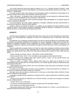 Josefa Rosalía Luque Álvarez __                                                                  Arpas Eternas


     —Es mucho tiempo tres años para saber de seguro si iré o no —contestó sonriente Jhosuelín, cuyos
grandes ojos obscuros llenos de luz lo asemejaban a un soñador que está siempre mirando muy a lo lejos—. Si
puedo iré —añadió luego.
     A los siete meses el joven cayó vencido por la enfermedad al pecho, ocasionada por aquel golpe de un
pedrusco arrojado contra Jhasua y que Jhosuelín recibió en pleno tórax.
     —Bien —dijo José—, no perdamos, pues, de vista este convenio. Los que estemos en condiciones físicas,
acudiremos a la cita de Alejandría de aquí a tres años, o sea 36 lunas.
     Como la hora ya era avanzada, pocos momentos después todos descansaban en la tranquila casita de
Joseph, el artesano de Nazareth.
     Y tres días después, los cuatro viajeros regresaban a Jerusalén, satisfechos del gran descubrimiento, y
llevándose las copias que Jhasua les había regalado.
     Llevaban, además, la promesa de Myriam y de Joseph, de que pasados tres meses dejarían al joven
regresar al Tabor a donde habían convenido acompañarle Nicolás de Damasco y Nicodemus con fines de
estudio del Archivo, si los Ancianos del Santuario lo permitían.

    NAZARETH

     Los tres meses de estadía en su pueblo natal fueron para Jhasua de un activo apostolado de misericordia.
Se diría, que inconscientemente, preparaba él mismo las muchedumbres que le escucharían doce años
después.
     Acompañando a los Terapeutas peregrinos ejerció con éxito tus fuerzas benéficas en innumerables casos,
que pasaron sin publicidad, atribuidos a las medicinas con que los Terapeutas curaban todos los males. Aun
cuando los benéficos resultados fueran ocasionados por fuerza magnética o espiritual, convenía por el
momento no despertar la alarma que naturalmente se sigue de hechos que para el común de las gentes, son
milagrosos.
     Visitó los pueblecitos de aquella comarca, en todos los cuales tenía amistades y familiares que le amaban
tiernamente. Simón, que cerca al Lago Tiberíades tenía su casa, le hospedó muchas veces y probó al joven
Maestro que aquella lección que le diera años atrás bajo los árboles de la entrada al Tabor, había sido muy
eficaz.
     —Nunca más dije una mentira, Jhasua —decía Simón, el futuro apóstol Pedro.
     —Buena memoria tienes, Simón. Ya no recordaba yo aquel pasaje que tanta impresión te hizo.
     Y Jhasua al decir esto irradiaba sobre aquel hombre sencillo y bueno, una tan grande ternura, que
sintiéndolo él hondamente, decía conmovido:
     —Eres, en verdad, un Profeta, Jhasua. Apenas estoy cerca de tí siento que se avivan en mí los
remordimientos por mis descuidos en las cosas del alma, y me invaden grandes deseos de abandonarlo todo
para seguirte al Santuario.
     —Cada abejita en su colmena, Simón; que no es el Santuario el que hace justos a los hombres, sino que
los justos hacen el Santuario.
     Si cumples con tus deberes para con Dios y con los hombres, tu casa misma puede ser un santuario. Tu
barca que es tu elemento de trabajo, puede ser un santuario.
     Este lago mismo del cual sacas el alimento para ti y los tuyos, es otro templo donde el Altísimo te hace
sentir su presencia a cada instante.
     La grandeza y bondad de Dios la llevamos en nosotros mismos, y ellas se exteriorizan a medida de nuestro
amor hacia El.
     —De aquí a tres días será el matrimonio de mi hermano Andrés, y él quiere que tú vengas con nosotros
ese día. ¿Vendrás Jhasua?
     —Vendré, Simón, y con mucho gusto.
     —La novia es una linda jovencita que tú conoces, aunque no sé si la recordarás, Jhasua.
     _A ver, dímelo, que yo tengo buena memoria.
     _ ¿Recuerdas aquella pobre familia que vivía del trabajo del padre en el molino, y que fue preso por un
saquillo de harina que llevó para sus hijos?

                                                     40
 