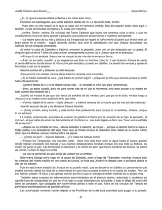 Josefa Rosalía Luque Álvarez __                                                                    Arpas Eternas


     _Sí, sí, que la esposa estaba enferma y los niños eran cinco.
     El menor era Santiaguillo, que corría siempre detrás de mí. Lo recuerdo todo, Simón.
     _Pues bien, la niña mayor es la que se casa con mi hermano Andrés. Ese día estarán todos ellos aquí, y
tendrán un día de felicidad completa si tú estás con nosotros.
     _Vendre, Simón, vendre. Es voluntad del Padre Celestial que todos nos amemos unos a otros, y que no
mezquinemos nunca la dicha grande o pequeña que podamos proporcionar a nuestros semejantes.
     —La madre sanó de su mal y debido a los Terapeutas se reparó el daño hecho al padre que ahora tiene un
buen jornal en el molino —siguió diciendo Simón, que veía la satisfacción con que Jhasua escuchaba las
noticias de sus antiguas amistades.
     Al visitar la casa de Zebedeo y Salomé, encontró al pequeño Juan con un pie dislocado por un golpe. El
chiquillo que ya tenía 7 años se puso a llorar amargamente cuando vio a Jhasua que se le acercaba.
     —Porque tú no estabas Jhasua se me rompió el pie —le decía entre sus lloros.
     —Esto no es nada, Juanillo, y es vergüenza que llore un hombre como tú. Y así diciendo Jhasua se sentó
al borde del lecho donde tenían al niño con el pie vendado y puesto en tablillas. Le desató las vendas y apareció
hinchado y rojo por la presión.
     Salomé estaba allí y Zebedeo acudió después.
     Jhasua tomó con ambas manos el pie enfermo durante unos instantes.
     —Si el Padre Celestial te cura, ¿qué harás en primer lugar? —preguntó al niño que sonreía porque el dolor
había desaparecido.
     —Correré detrás de ti y no te dejaré nunca más —le contestó el niño con gran vehemencia.
     —Bien, ya estás curado; pero no para correr tras de mí por el momento; sino para ayudar a tu madre en
todo cuanto ella necesite de ti.
     Juanillo se miraba el pie que aún tenía las señales de las vendas pero que ya no le dolía; miraba luego a
Jhasua y a su madre como dudando de lo que veía.
     —Vamos, bájate de la cama —díjole Jhasua— y tráeme cerezas de tu huerto que las veo ya bien maduras.
     Juanillo se puso de pie y se abrazó a Jhasua llorando.
     — ¡Estoy curado, estoy curado, y pasé tantos días padeciendo aquí porque tú no estabas, Jhasua, porque
tú no estabas!
     La madre, enternecida, susurraba la oración de gratitud al Señor por la curación de su hijo, el pequeño, el
mimoso, el que había de amar tan tiernamente al Hombre-Luz, que éste llegara a decir que "Juan era la estrella
de su reposo".
     —Jhasua es un profeta de Dios —decía Zebedeo a Salomé, su mujer—, porque el aliento divino le sigue a
todas partes. Los pescadores del lago creen que es Elíseo porque lo descubre todo. Nada se le oculta. Otros
dicen que es Moisés, porque manda sobre las aguas.
     — ¿Cómo es eso? —Inquirió Salomé—. ¡Tú nada me habías dicho!
     —Porque los Terapeutas nos mandan callar. Hace tres días hizo subir el agua hasta el banco grande
donde habían encallado dos barcas y sus dueños desesperados lloraban porque era esa toda su fortuna, su
medio de ganar el pan. Las tormentas le obedecen y el viento de ayer, que hacía zozobrar las barcas, se calmó
de pronto, no bien él llegó a la orilla.
     —La voz va corriendo de que el hijo de Joseph es un profeta.
     Este breve diálogo tenía lugar en la casita de Zebedeo, junto al lago de Tiberíades, mientras Jhasua bajo
los cerezos del huerto recibía en una cesta de juncos, la fruta que Jhoanín le dejaba caer a puñados desde lo
alto de los árboles.
     Fue en esta breve estadía de Jhasua en su pueblo natal, que se despertó en Galilea un pensamiento que
estaba dormido desde los días de su nacimiento en que hubo sucesos extraños en la casita de Joseph. Pero de
eso habían pasado 18 años, y las gentes olvidan pronto lo que no afectan al orden material de su propia vida.
     También estos sucesos se adormecieron semi-olvidados en el silencio esenio, reservado y cauteloso en
aquella hora de inseguridad en que se vivía, bajo el yugo extranjero por una parte, y bajo el látigo de acero del
clero de Jerusalén, que castigaba con severísimas penas a todo el que, fuera de los círculos del Templo se
permitiera manifestaciones de poderes divinos.
     Las autoridades romanas habían dejado a los Pontífices de Israel toda autoridad para juzgar a su pueblo.

                                                       41
 