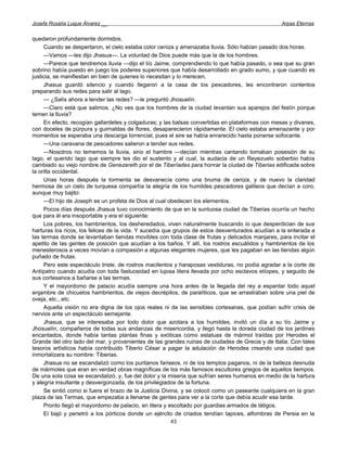 Josefa Rosalía Luque Álvarez __                                                                  Arpas Eternas


quedaron profundamente dormidos.
     Cuando se despertaron, el cielo estaba color ceniza y amenazaba lluvia. Sólo habían pasado dos horas.
     —Vamos —les dijo Jhasua—. La voluntad de Dios puede más que la de los hombres.
     —Parece que tendremos lluvia —dijo el tío Jaime, comprendiendo lo que había pasado, o sea que su gran
sobrino había puesto en juego los poderes superiores que había desarrollado en grado sumo, y que cuando es
justicia, se manifiestan en bien de quienes lo necesitan y lo merecen.
     Jhasua guardó silencio y cuando llegaron a la casa de los pescadores, les encontraron contentos
preparando sus redes para salir al lago.
     — ¿Salís ahora a tender las redes? —le preguntó Jhosuelín.
     —Claro está que salimos. ¿No ves que los hombres de la ciudad levantan sus aparejos del festín porque
temen la lluvia?
     En efecto, recogían gallardetes y colgaduras; y las balsas convertidas en plataformas con mesas y divanes,
con doceles de púrpura y guirnaldas de flores, desaparecieron rápidamente. El cielo estaba amenazante y por
momentos se esperaba una descarga torrencial, pues el aire se había enrarecido hasta ponerse sofocante.
     —Una caravana de pescadores salieron a tender sus redes.
     —Nosotros no tememos la lluvia, sino el hambre —decían mientras cantando tomaban posesión de su
lago, el querido lago que siempre les dio el sustento y al cual, la audacia de un Reyezuelo soberbio había
cambiado su viejo nombre de Genezareth por el de Tiberíades para honrar la ciudad de Tiberias edificada sobre
la orilla occidental.
     Unas horas después la tormenta se desvanecía como una bruma de ceniza, y de nuevo la claridad
hermosa de un cielo de turquesa compartía la alegría de los humildes pescadores galileos que decían a coro,
aunque muy bajito:
     —El hijo de Joseph es un profeta de Dios al cual obedecen los elementos.
     Pocos días después Jhasua tuvo conocimiento de que en la suntuosa ciudad de Tiberias ocurría un hecho
que para él era insoportable y era el siguiente:
     Los pobres, los hambrientos, los desheredados, viven naturalmente buscando ío que desperdician de sus
harturas los ricos, los felices de la vida. Y sucedía que grupos de estos desventurados acudían a la enterada a
las termas donde se levantaban tiendas movibles con toda clase de frutas y delicados manjares, para incitar el
apetito de las gentes de posición que acudían a los baños. Y allí, los rostros escuálidos y hambrientos de los
menesterosos a veces movían a compasión a algunas elegantes mujeres, que les pagaban en las tiendas algún
puñado de frutas.
     Pero este espectáculo triste, de rostros macilentos y haraposas vestiduras, no podía agradar a la corte de
Antípatro cuando acudía con toda fastuosidad en lujosa litera llevada por ocho esclavos etíopes, y seguido de
sus cortesanos a bañarse a las termas.
     Y el mayordomo de palacio acudía siempre una hora antes de la llegada del rey a espantar todo aquel
enjambre de chicuelos hambrientos, de viejos decrépitos, de paralíticos, que se arrastraban sobre una piel de
oveja, etc., etc.
     Aquella visión no era digna de los ojos reales ni de las sensibles cortesanas, que podían sufrir crisis de
nervios ante un espectáculo semejante.
     Jhasua, que se interesaba por todo dolor que azotara a los humildes, invitó un día a su tío Jaime y
Jhosuelín, compañeros de todas sus andanzas de misericordia, y llegó hasta la dorada ciudad de los jardines
encantados, donde había tantas plantas finas y exóticas como estatuas de mármol traídas por Herodes el
Grande del otro lado del mar, y provenientes de las grandes ruinas de ciudades de Grecia y de Italia. Con tales
tesoros artísticos había contribuido Tiberio César a pagar la adulación de Herodes creando una ciudad que
inmortalizara su nombre: Tiberias.
     Jhasua no se escandalizó como los puritanos fariseos, ni de los templos paganos, ni de la belleza desnuda
de mármoles que eran en verdad obras magníficas de los más famosos escultores griegos de aquellos tiempos.
De una sola cosa se escandalizó, y, fue del dolor y la miseria que sufrían seres humanos en medio de la hartura
y alegría insultante y desvergonzada, de los privilegiados de la fortuna.
     Se sintió como si fuera el brazo de la Justicia Divina, y se colocó como un paseante cualquiera en la gran
plaza de las Termas, que empezaba a llenarse de gentes para ver a la corte que debía acudir esa tarde.
     Pronto llegó el mayordomo de palacio, en litera y escoltado por guardias armados de látigos.
     El bajó y penetró a los pórticos donde un ejército de criados tendían tapices, alfombras de Persia en la
                                                      43
 