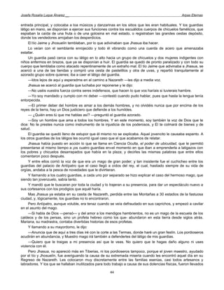 Josefa Rosalía Luque Álvarez __                                                                     Arpas Eternas


entrada principal, y colocaba a loa músicos y danzarinas en los sitios que les eran habituales. Y los guardias
látigo en mano, se disponían a ejercer sus funciones contra los escuálidos cuerpos de chicuelos famélicos, que
espiaban la caída de una fruta o de una golosina en mal estado, o registraban las grandes cestas depósito,
donde los vendedores arrojaban los desperdicios.
     El tío Jaime y Jhosuelín temblaban, por lo que adivinaban que Jhasua iba hacer.
     Lo veían con el semblante enrojecido y todo él vibrando como una cuerda de acero que amenazaba
estallar.
     Un guardia pasó cerca con su látigo en lo alto hacia un grupo de chicuelos y dos mujeres indigentes con
niños enfermos en brazos, que ya se disponían a huir. El guardia se quedó de pronto paralizado y con todo su
cuerpo que temblaba como atacado repentinamente de un extraño mal. El tío Jaime que adivinaba a Jhasua, se
acercó a una de las tiendas y compró una cesta de pastelillos y otra de uvas, y repartió tranquilamente al
azorado grupo sobre quienes; iba a caer el látigo del guardia.
     —Idos lejos de aquí y esperadme en el camino a Nazareth —les dijo a media voz.
     Jhasua se acercó al guardia que luchaba por reponerse y le dijo:
     —No uséis vuestra fuerza contra seres indefensos, que hacen lo que vos haríais si tuvierais hambre.
     —Yo soy mandado y cumplo con mi deber —contestó cuando pudo hablar, pues que hasta la lengua tenía
entorpecida.
     —El primer deber del hombre es amar a los demás hombres, y no olvidéis nunca que por encima de los
reyes de la tierra, hay un Dios justiciero que defiende a los humildes.
     — ¿Quién eres tú que me hablas así? —preguntó el guardia azorado.
     —Soy un hombre que ama a todos los hombres. Y en este momento, soy también la voz de Dios que te
dice: No te prestes nunca como instrumento de la injusticia de los poderosos, y El te colmará de bienes y de
salud.
     El guardia se quedó lleno de estupor que él mismo no se explicaba. Aquel jovencito le causaba espanto. A
los otros guardias de los látigos les ocurrió igual caso que el que acabamos de relatar.
     Jhasua había puesto en acción lo que se llama en Ciencia Oculta, el poder de ubicuidad, que le permitió
presentarse al mismo tiempo a ¡os cuatro guardias en«el momento en que iban a emprenderla a latigazos con
los pobres y chicuelos desarrapados que había en la plaza; y decirles las mismas palabras que entre ellos
comentaron poco después.
     Y entre ellos corrió la voz de que era un mago de gran poder; y tan insistente fue el cuchicheo entre los
guardias del palacio de Antípatro que el caso llegó a oídos del rey, el cual, hastiado siempre de su vida de
orgías, andaba a la pesca de novedades que le divirtieran.
     Y llamando a los cuatro guardias, a cada uno por separado se hizo explicar el caso del hermoso mago, que
siendo tan jovenzuelo, sabía tanto.
     Y mandó que le buscaran por toda la ciudad y lo trajeran a su presencia, para dar un espectáculo nuevo a
sus cortesanos con los prodigios que aquél haría.
     Mas Jhasua ya estaba en su casita de Nazareth, perdida entre las Montañas a 30 estadios de la fastuosa
ciudad, y, lógicamente, los guardias no lo encontraron.
     Pero Antípatro, aunque voluble, era tenaz cuando se veía defraudado en sus caprichos, y empezó a cavilar
en el asunto del mago.
     —Si habla de Dios —pensó— y del amor a los mendigos hambrientos, no es un mago de la escuela de los
caldeos y de los persas, sino un profeta hebreo como los que- abundaron en esta tierra desde siglos atrás.
Mariana, su madrastra, contaba divertidas historias de esos profetas.
     Y llamando a su mayordomo, le dijo:
     —Anuncia que de aquí a tres días iré con la corte a las Termas, donde haré un gran festín. Los pordioseros
acudirán en abundancia, y Muestro mago irá también a defenderles del látigo de mis guardias.
     —Quiero que le traigas a mi presencia así que le veas. No quiero que le hagas daño alguno ni uses
violencia con él.
     Pero Jhasua, no apareció más en Tiberias, ni los pordioseros tampoco, porque el joven maestro, ayudado
por el tío y Jhosuelín, fue averiguando la causa de su extremada miseria cuando les encontró aquel día en su
Regreso de Nazareth. Les colocaron muy discretamente entre las familias esenias, casi todos artesanos y
labradores. Y los que se hallaban inutilizados para todo trabajo a causa de sus dolencias físicas, fueron llevados

                                                       44
 