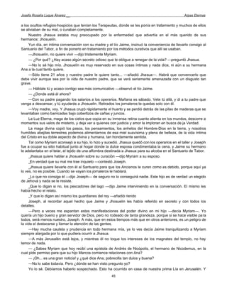 Josefa Rosalía Luque Álvarez __                                                                   Arpas Eternas


a los ocultos refugios-hospicios que tenían los Terapeutas, donde se les ponía en tratamiento y muchos de ellos
se aliviaban de su mal, o curaban completamente.
     Nuestro Jhasua estaba muy preocupado por la enfermedad que advertía en el más querido de sus
hermanos: Jhosuelín.
     Yun día, en íntima conversación con su madre y el tío Jaime, insinuó la conveniencia de llevarlo consigo al
Santuario del Tabor, a fin de ponerlo en tratamiento por los métodos curativos que allí se usaban.
     —Jhosuelín, no quiere vivir —dijo tristemente Myriam.
     — ¿Por qué? ¿Hay acaso algún secreto odioso que le obligue a renegar de la vida? —preguntó Jhasua.
     —No lo sé hijo mío. Jhosuelín es muy reservado en sus cosas íntimas y nada dice, ni aún a su hermana
Ana a la cual tanto quiere.
     —Sólo tiene 21 años y nuestro padre le quiere tanto... —añadió Jhasua—. Habrá que convencerlo que
debe vivir aunque sea por la vida de nuestro padre, que se verá seriamente amenazada con un disgusto tan
grave.
     — Háblale tú y acaso contigo sea más comunicativo —observó el tío Jaime.
     — ¿Donde está él ahora?
     —Con su padre pagando los salarios a los operarios. Mañana es sábado. Vete tú allá, y di a tu padre que
venga a descansar, y tú ayudarás a Jhosuelin. Retirados los jornaleros te quedas solo con él.
     —Voy madre, voy. Y Jhasua cruzó rápidamente el huerto y se perdió detrás de las pilas de maderas que se
levantaban como barricadas bajo cobertizos de cañas y juncos.
     La Luz Eterna, maga de los cielos que copia en su inmensa retina cuanto alienta en los mundos, descorre a
momentos sus velos de misterio, y deja ver a quienes con justicia y amor la imploran en busca de ja Verdad.
     La maga divina copió los pasos, los pensamientos, los anhelos del Hombre-Dios en la tierra, y nosotros
humildes abejitas terrestres podemos alimentarnos de esa miel suavísima y plena de belleza, de la vida íntima
del Cristo en su doble aspecto de divina y humana, tan hondamente sentida.
     Tal como Myriam aconsejó a su hijo, lo hizo y sucedió. Jhasua quedó con los operarios en el taller y Joseph
fue a ocupar su sitio habitual junto al hogar donde la dulce esposa condimentaba la cena, y Jaime su hermano
le adelantaba en el telar, el tejido de una alfombra destinada a Jhasua para su alcoba en el Santuario de Tabor.
     _Jhasua quiere hablar a Jhosuelin sobre su curación —dijo Myriam a su esposo.
     _En verdad que su mal me trae inquieto —contestó Joseph.
     _Jhasua quiere llevarle con él al Santuario para que los Ancianos le curen como es debido, porque aquí ya
lo ves, no es posible. Cuando se vayan los jornaleros le hablará.
     _Lo que no consiga él —dijo Joseph— de seguro no lo conseguirá nadie. Este hijo es de verdad un elegido
de Jehová y nada se le resiste.
     _Que lo digan si no, los pescadores del lago —dijo Jaime interviniendo en la conversación. El mismo les
había hecho el relato.
     _Y que lo digan así mismo los guardianes del rey —añadió riendo
     Joseph, al recordar aquel hecho que Jaime y Jhosuelin les había referido en secreto y con todos los
detalles.
     —Pero a veces me espantan estas manifestaciones del poder divino en mi hijo —decía Myriam—. Yo
quería un hijo bueno y gran servidor de Dios, pero no rodeado de tanta grandeza, porque si se hace visible para
todos, será menos nuestro, Joseph. A más, que en estos tiempos más que en otros anteriores, es un peligro de
la vida el destacarse y llamar la atención de las gentes.
     —Hay mucha cautela y prudencia en todo hermana mía, ya lo ves decía Jaime tranquilizando a Myriam
siempre alargada por lo que pudiera ocurrir a Jhasua.
     —A más Jerusalén está lejos, y mientras él no toque los intereses de los magnates del templo, no hay
temor de nada.
     — ¿Sabes Myriam que hoy recibí una epístola de Andrés de Nicópolis, el hermano de Nicodemus, en la
cual pide permiso para que su hijo Marcos comience relaciones con Ana?
     — ¡Oh... es una gran noticia! y ¿qué dice Ana, pobrecilla tan dulce y buena?
     —No lo sabe todavía. Pero ¿dónde se han visto pregunto yo?
     Yo lo sé. Debíamos haberlo sospechado. Esto ha ocurrido en casa de nuestra prima Lía en Jerusalén. Y
                                                      45
 