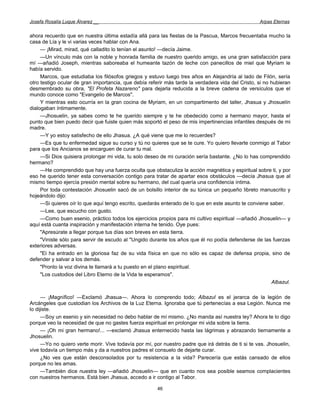 Josefa Rosalía Luque Álvarez __                                                                     Arpas Eternas


ahora recuerdo que en nuestra última estadía allá para las fiestas de la Pascua, Marcos frecuentaba mucho la
casa de Lía y le vi varias veces hablar con Ana.
     — ¡Mirad, mirad, qué calladito lo tenían el asunto! —decía Jaime.
     —Un vínculo más con la noble y honrada familia de nuestro querido amigo, es una gran satisfacción para
mí —añadió Joseph, mientras saboreaba el humeante tazón de leche con panecillos de miel que Myriam le
había servido.
     Marcos, que estudiaba los filósofos griegos y estuvo luego tres años en Alejandría al lado de Filón, sería
otro testigo ocular de gran importancia, que debía referir más tarde la verdadera vida del Cristo, si no hubieran
desmembrado su obra, "El Profeta Nazareno" para dejarla reducida a la breve cadena de versículos que el
mundo conoce como "Evangelio de Marcos".
     Y mientras esto ocurría en la gran cocina de Myriam, en un compartimento del taller, Jhasua y Jhosuelín
dialogaban íntimamente.
     —Jhosuelin, ya sabes como te he querido siempre y te he obedecido como a hermano mayor, hasta el
punto que bien puedo decir que fuiste quien más soportó el peso de mis impertinencias infantiles después de mi
madre.
     —Y yo estoy satisfecho de ello Jhasua. ¿A qué viene que me lo recuerdes?
     —Es que tu enfermedad sigue su curso y tú no quieres que se te cure. Yo quiero llevarte conmigo al Tabor
para que los Ancianos se encarguen de curar tu mal.
     —Si Dios quisiera prolongar mi vida, tu solo deseo de mi curación sería bastante. ¿No lo has comprendido
hermano?
     —He comprendido que hay una fuerza oculta que obstaculiza la acción magnética y espiritual sobre ti, y por
eso he querido tener esta conversación contigo para tratar de apartar esos obstáculos —decía Jhasua que al
mismo tiempo ejercía presión mental sobre su hermano, del cual quería una confidencia íntima.
     Por toda contestación Jhosuelin sacó de un bolsillo interior de su túnica un pequeño libreto manuscrito y
hojeándolo dijo:
     —Si quieres oír lo que aquí tengo escrito, quedarás enterado de lo que en este asunto te conviene saber.
     —Lee, que escucho con gusto.
     —Como buen esenio, práctico todos los ejercicios propios para mi cultivo espiritual —añadió Jhosuelin— y
aquí está cuanta inspiración y manifestación interna he tenido. Oye pues:
     "Apresúrate a llegar porque tus días son breves en esta tierra.
     "Viniste sólo para servir de escudo al "Ungido durante los años que él no podía defenderse de las fuerzas
exteriores adversas.
     "El ha entrado en la gloriosa faz de su vida física en que no sólo es capaz de defensa propia, sino de
defender y salvar a los demás.
     "Pronto la voz divina te llamará a tu puesto en el plano espiritual.
     "Los custodios del Libro Eterno de la Vida te esperamos".
                                                                                                         Albazul.

      — ¡Magnífico! —Exclamó Jhasua—. Ahora lo comprendo todo; Albazul es el jerarca de la legión de
Arcángeles que custodian los Archivos de la Luz Eterna. Ignoraba que tú pertenecías a esa Legión. Nunca me
lo dijiste.
      —Soy un esenio y sin necesidad no debo hablar de mí mismo. ¿No manda así nuestra ley? Ahora te lo digo
porque veo la necesidad de que no gastes fuerza espiritual en prolongar mi vida sobre la tierra.
      — ¡Oh mi gran hermano!... —exclamó Jhasua enternecido hasta las lágrimas y abrazando tiernamente a
Jhosuelin.
      —Yo no quiero verte morir. Vive todavía por mí, por nuestro padre que irá detrás de ti si te vas. Jhosuelin,
vive todavía un tiempo más y da a nuestros padres el consuelo de dejarte curar.
      ¿No ves que están desconsolados por tu resistencia a la vida? Parecería que estás cansado de ellos
porque no les amas.
      —También dice nuestra ley —añadió Jhosuelin— que en cuanto nos sea posible seamos complacientes
con nuestros hermanos. Está bien Jhasua, accedo a ir contigo al Tabor.

                                                       46
 