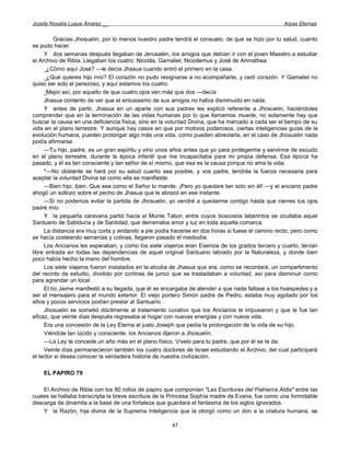 Josefa Rosalía Luque Álvarez __                                                                   Arpas Eternas


          Gracias Jhosuelin, por lo menos nuestro padre tendrá el consuelo, de que se hizo por tu salud, cuanto
se pudo hacer.
     Y dos semanas después llegaban de Jerusalén, los amigos que debían ir con el joven Maestro a estudiar
el Archivo de Ribla. Llegaban los cuatro: Nicolás, Gamaliel, Nicodemus y José de Arimathea.
     _¿Cómo aquí José? —le decía Jhasua cuando entró el primero en la casa.
     _¿Qué quieres hijo mío? El corazón no pudo resignarse a no acompañarte, y cedí corazón. Y Gamaliel no
quiso ser solo el perezoso, y aquí estamos los cuatro.
     _Mejor así, por aquello de que cuatro ojos ven más que dos —decía
     Jhasua contento de ver que el entusiasmo de sus amigos no había disminuido en nada.
     Y antes de partir, Jhasua en un aparte con sus padres les explicó referente a Jhosuelin, haciéndoles
comprender que en la terminación de las vidas humanas por lo que llamamos muerte, no solamente hay que
buscar la causa en una deficiencia física, sino en la voluntad Divina, que ha marcado a cada ser el tiempo de su
vida en el plano terrestre. Y aunque hay casos en que por motivos poderosos, ciertas inteligencias guías de la
evolución humana, pueden prolongar algo más una vida, como pueden abreviarla, en el caso de Jhosuelin nada
podía afirmarse.
     —Tu hijo, padre, es un gran espíritu y vino unos años antes que yo para protegerme y servirme de escudo
en el plano terrestre, durante la época infantil que me incapacitaba para mi propia defensa. Esa época ha
pasado, y él es tan consciente y tan señor de sí mismo, que esa es la causa porque no ama la vida.
     "—No obstante se hará por su salud cuanto sea posible, y vos padre, tendrás la fuerza necesaria para
aceptar la voluntad Divina tal como ella se manifieste.
     —Bien hijo, bien. Que sea como el Señor lo mande. ¡Pero yo quedare tan solo sin él! —y el anciano padre
ahogó un sollozo sobre el pecho de Jhasua que le abrazó en ese instante.
     —Si no podemos evitar la partida de Jhosuelin, yo vendré a quedarme contigo hasta que cierres tus ojos
padre mío.
     Y la pequeña caravana partió hacia el Monte Tabor, entre cuyos boscosos laberintos se ocultaba aquel
Santuario de Sabiduría y de Santidad, que derramaba amor y luz en toda aquella comarca.
     La distancia era muy corta y andando a pie podía hacerse en dos horas si fuese el camino recto, pero como
se hacía costeando serranías y colinas, llegaron pasado el mediodía.
     Los Ancianos les esperaban, y como los siete viajeros eran Esenios de los grados tercero y cuarto, tenían
libre entrada en todas las dependencias de aquel original Santuario labrado por la Naturaleza, y donde bien
poco había hecho la mano del hombre.
     Los siete viajeros fueron instalados en la alcoba de Jhasua que era, como se recordará, un compartimento
del recinto de estudio, dividido por cortinas de junco que se trasladaban a voluntad, así para disminuir como
para agrandar un local.
     El tío Jaime manifestó a su llegada, que él se encargaba de atender a que nada faltase a los huéspedes y a
ser el mensajero para el mundo exterior. El viejo portero Simón padre de Pedro, estaba muy agotado por los
años y pocos servicios podían prestar al Santuario.
     Jhosuelin se sometió dócilmente al tratamiento curativo que los Ancianos le impusieron y que le fue tan
eficaz, que veinte días después regresaba al hogar con nuevas energías y con nueva vida.
     Era una concesión de la Ley Eterna al justo Joseph que pedía la prolongación de la vida de su hijo.
     Viéndole tan lúcido y consciente, los Ancianos dijeron a Jhosuelín.
     —La Ley te concede un año más en el plano físico. Vívelo para tu padre, que por él se te da.
     Veinte días permanecieron también los cuatro doctores de Israel estudiando el Archivo, del cual participará
el lector si desea conocer la verdadera historia de nuestra civilización.

    EL PAPIRO 79

    El Archivo de Ribla con los 80 rollos de papiro que componían "Las Escrituras del Patriarca Aldis" entre las
cuales se hallaba transcripta la breve escritura de la Princesa Sophía madre de Evana, fue como una formidable
descarga de dinamita a la base de una fortaleza que guardara el fantasma de los siglos ignorados.
    Y la Razón, hija divina de la Suprema Inteligencia que la otorgó como un don a la criatura humana, se

                                                      47
 