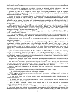 Josefa Rosalía Luque Álvarez __                                                                      Arpas Eternas


levantó con esplendores de diosa ante los absortos lectores de aquellos papiros amarillentos, que una
urna funeraria de las orillad del Nilo había devuelto a la humanidad que buscaba en las tinieblas.
      Aparecía allí como un sol radiante, la Energía Divina transformándolo todo en el correr de inmensas
edades, y por la fuerza omnipotente de sus leyes inmutables, cuya perfección es. tal, que jamás son cambiadas
ni interrumpidas por nada, ni por nadie.
      Desde la nebulosa inmensa cerniéndose en el espacio infinito como un velo de ilusión, para luego
disgregarse en burbujas de gas que serán los globos siderales, futura habitación de humanidades, hasta el
imperceptible comienzo de su vida en la célula que será una larva primero, y un organismo después, todo
desfiló como en un gigantesco escenario, ante los lectores estupefactos de aquel modesto Archivo sepultado en
las grutas del Monte Tabor, donde ignorados hombres de grandes ideales, luchaban en la sombra para dar luz a
la humanidad.
      ¡Qué grande aparecía la Majestad Divina, ante ellos! ¿A qué quedaba reducido ese pobre Jehová
pregonado por los textos hebreos que hace una figura de barro, la sopla y tiene vida; le saca una costilla y
surge una mujer? Les parecía risible que seres con inteligencia y con razón, hubieran podido escribir una cosa
semejante y entregarla como un dogma a la humanidad.
      ¡Es tan pequeña la criatura humana que difícilmente puede abarcar con su mentalidad la idea de lo Eterno
lo que no tiene principio, ni tiene fin!
      Y le es asimismo penoso y difícil, comprender y asimilar la idea de la lenta evolución y transformación de
todos los seres y de todas las cosas, a través de una serie de procesos de perfeccionamiento que ocupan no
sólo siglos, sino edades de millares de siglos.
      El Pensamiento Eterno, condensó en el espacio infinito una nebulosa que era energía emanada de Sí
Mismo. Era lo bastante.
      Esa nebulosa seguiría su evolución durante largas edades hasta llegar a formar un Sistema planetario, y en
cada planeta surgiría a su tiempo la vida inorgánica primero, y orgánica después, hasta llegar, a través de
millares de siglos a la perfección de la especie humana, admirable y magnífica semblanza del Eterno Creador:
el alma humana animada de los poderes excelsos de su Divino Hacedor, y capacitada para llegar hasta El,
después de un largo proceso de perfeccionamiento mediante el cultivo y uso de las facultades de que fue
dotada.
      Todo esto comprendieron los lectores de "Las Escrituras del Patriarca Aldis" en aquellos días serenos y
plácidos del otoño Galileo, bajo un cielo de turquesa y en la dulce quietud de las grutas del Tabor.
      Y para dar, como diríamos, una forma claramente comprensible a este relato, veamos lector amigo los
papiros 79 y 80 que esbozan como en un espejo mágico la civilización de entonces, y relatan la muerte de Abel,
y más tarde la de sus padres Adamú y Evana.
      El lector sería el maestro Nasan, aquel que pasara 14 años en Alejandría buscando al lado de Filón, los
rastros de la verdad perdida bajo los escombros amontonados por los siglos.
      Los otros nueve Esenios que con él estaban encargados de instruir y guiar a Jhasua» en la conquista de la
Sabiduría estaban allí presentes, más los cuatro doctores venidos de Jerusalén, el tío Jaime y Jhosuelín, era ya
Un conjunto respetable de inteligencias y de voluntades puestas al servicio de la verdad.
      El papiro 79 era como una apoteosis del Hombre-Luz, Abel, que continuó la obra de Bohindra en favor de la
paz y la justicia.
      El papiro 80 relataba la muerte del justo y más tarde la de sus padres Adamú y Evana.
      Y el maestro Nasan inició la lectura del rollo 79 que, decía así:
      "Relata la gloria de Abel, que fue como una bendición-sobre los pueblos, y su trágica muerte por causa de
Kaino, su hermano, adoptivo.
      "La Luz- Divina estaba con él, porque siempre buscó el consejo de los Ancianos y jamás impuso su
voluntad con violencia...
      "Se creía un niño entre los hombres de experiencia y saber, y escuchaba con amor la palabra de todos
para obrar aquello que convenía a. todos.
      "Nunca se buscó a sí mismo y parecía .haber olvidado que era el Thidalá, dirigente de innumerables
pueblos que tenían toda sus esperanza en él.
      "El mismo limitó el poder omnímodo, que los Príncipes de la Alianza le dieron, y quiso a su lado una trilogía
de mujeres que habían dado pruebas de prudencia y de sabiduría en los países que estaban bajo su tutela: Ada
la admirable compañera de Bohindra, que por muerte de su padre, Jebuz de Galaad y. por pedido de su pueblo,
                                                        48
 