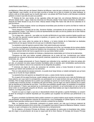 Josefa Rosalía Luque Álvarez __                                                                       Arpas Eternas


era Matriarca y Reina del país de Galaad; Walkiria de Kiffauser, nieta del gran civilizador de los países del norte,
Lugal Marada, cuya muerte y la de sus hijos ocurrida al arrojar de su país la invasión de razas bárbaras, la
colocó a ella en el alto puesto que la muerte dejó vacío. Los países del Ponto Euxino y del Cáucaso occidental
gritaban a voces lo que ella era para sus pueblos.
     "Y Solania de Van, que nacida, en las .agrestes orillas del Lago Van, era entonces Matriarca del norte
Africano desde Corta —agua, hasta las Columnas de Hércules (desde Túnez hasta el Estrecho de Gibraltar.),
después de haber llevado la Ley de la Gran. Alianza desde el Bajo Nilo hasta más allá de las Cataratas en el
país de Artinon. .
     "Estas tres ilustres mujeres, tenían sus lámparas encendidas para alumbrar el camino de Abel en medio de
los pueblos de tres Continentes.
     ''Venía después el Consejo de los diez. Ancianos Kobdas, conocedores de los países de la Alianza y de
sus costumbres y leyes. Y por último la Junta de representantes de cada uno de los pueblos de la Gran Alianza
que pasaban de los doscientos.
     "Yo no hago más —decía él— que sellar con el anillo de Bohindra lo que todos vosotros habéis querido que
sea. Tan sólo me opondré cuando queráis la injusticia y la guerra, que Son los más espantosos delitos que
repudia la Bondad Suprema.
     “Tasaron cien lunas sobre los países de la Alianza, y la barca dorada de la fraternidad se deslizaba
suavemente por las aguas mansas de una paz que no alteraba ninguna borrasca.
     "La serpiente voraz del egoísmo parecía haber 'sido exterminada para siempre.
     "Luna tras luna llegaban los Koraforcas trayendo al Santuario de la Paz, los mensajes de los países aliados
comunicando a la Gran Junta Central de Gobierno las innovaciones, los cambios, los proyectos, los progresos
realizados, siempre dentro del marco augusto de la Ley que todos habían jurado.
     "A veces el mensaje era portador de tristezas y desolaciones ocasionadas por la furia de los elementos.
     "Témpanos de hielo que habían azotado poblaciones de la costa del mar, inundaciones que habían
perjudicado los campos de labranzas destruyendo cosechas; epidemias en los ganados, erupción de volcanes,
terremotos, etc., etc.
     "Pero ahí estaba almacenado el Tesoro Sagrado que ordenaba la ley, aportado por todos los países año
por año, en previsión de estos casos funestos inevitables sobre el planeta, pero remediables oportunamente,
cuando el amor fraterno reina en los corazones de los dirigentes de pueblos.
     "Y entonces era digno de verse, las caravanas de camellos, asnos y muías llevando el socorro a los
pueblos que habían sido azotados por los elementos.
     "Pero en este planeta de escasa evolución, no puede durar largo tiempo un estado semejante que ya fuera
propio de un mundo de mayor adelanto.
     "La serpiente feroz del egoísmo se despertó de nuevo, y acaso donde menos se esperaba.
     "En el papiro 62 de estas Escrituras, quedó relatado que Kaino fue reconocido como nieto de Etchebea por
línea paterna, por cuya razón le correspondía una participación en el vasto territorio del país de Nairi en el alto
Eufrates. Pero la larga esclavitud de su padre cuyo paradero se ignoró por mucho tiempo, puso aquellas tierras
y pueblo bajo el dominio de Iber, el soberano del país de Ethea, que las regía con toda la solicitud de un padre
que se desvela par la felicidad de sus hijos. Y las tribus que poblaban aquella región no aceptaban la imposición
de otro soberano. Y Kaino, que siempre se vio dominado por la ambición, no se conformaba con ser un Jefe de
tercer orden en el principado pequeño de Shivara, cuya capital Nood estaba aún bajo la dependencia de su tío
materno, su antiguo jefe y señor.
     "Cuando se supo su origen y que era un descendiente directo del grande y querido Etchebea, su corazón
se llenó de amargura al saberle repudiado por los pueblos que ocupaban los dominios que pertenecían a su
padre.
     "El genio conciliador de Bohindra había podido mantener en quietud relativa aquel espíritu turbulento como
una tempestad, encomendándole misiones de importancia y muy arriesgadas en países lejanos, en los cuales
pudiera hacer grandes méritos que lo hicieran conocido y amado de los pueblos.
     "Mas, su carácter duro y dominante, entorpecía su propia camino, por más que la ternura maternal de
Evana, la suavidad persuasiva de la reina Ada, y la sugestión que sobre él ejercía la Matriarca Walkiria, hicieron
siempre un gran contrapeso a las violentas reacciones de su temperamento.
     "Su tío materno, el Anciano Príncipe de Shivara, cayó postrado en cama para no levantarse más, motivo
que dio origen a la perturbación de la paz en aquel país de la Gran Alianza. El Consejo del Anciano Príncipe

                                                        49
 