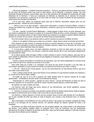 Josefa Rosalía Luque Álvarez __                                                                   Arpas Eternas


     —Así es por desgracia —contestó el anciano pensativo—. Tenía yo una atadura de hierro hasta hace cerca
de dos años. Mi hermano mayor que murió en este tiempo, era el intérprete, y traductor ^hebrea, que más
apreciaba Herodes el Grande, cuya amistad, para con el alto sacerdocio de Jerusalén era ocasionado por estas
relaciones de mi hermano. Y como por cuestiones de intereses yo dependía de él, siempre me encontré
maniatado a sus opiniones y modos de ver en todo orden de cosas. Su muerte me libertó de esta esclavitud y
recién ahora me considero hombre libre.
     —Ya lo veis pues. Había una poderosa razón para que el Altísimo mantuviera velados para vos sus
grandes secretos —añadió de nuevo el Servidor.
     — ¡Ahora sí que no os dejo escapar! —decía entre enternecido y risueño el anciano Rabino, mirando a
Jhasua que estaba muy ocupado en romper almendras y avellanas, para que los comensales las encontrasen
ya limpias.
     —Ya veis —decíale, el jovial Esenio Melkisedec— habéis llegado al festín divino un tanto retrasado, pero
aún tenéis la satisfacción de ocupar un puesto en la mesa del Profeta de Dios y comer almendras y avellanas
peladas por sus propias manos. Lo dijo al mismo tiempo que Jhasua con su gracia y dulzura habitual ofrecía al
anciano en el hueco de sus manos, una porción de dichas frutas ya descortezadas.
     El le tomó ambas manos y las estrechó sobre su pecho mientras sus ojos se inundaban de llanto.
     —Ahora no me agüéis la fiesta que yo estoy muy contento —díjole Jhasua viendo la emoción del anciano.
     Poco después de esta escena, la caravana se ponía en marcha siguiendo el curso del río Orontes, cuyo
armonioso rumor semejaba un salmo de gratitud al Hacedor Supremo, según era la vibración del íntimo gozo
espiritual que se había extendido sobre los viajeros.
     Y la luna llena y pálida como una hada misteriosa, encendía su fanal de plata sobre los cerros y los
bosques cargados de perfumes y de rumores, y sobre las ondas serenas del río que continuaban desgranando
sus salmodias de cristal.
     En la última parada antes de llegar a Ribla, el Kabir contrató un joven y fornido aldeano, para que con su
buen caballo se adelantase a llevar la noticia de que llegaban al amanecer, pues viajeros de Palimira le espera-
ban con urgencia.
     —Decid a cuantos encontréis en la Puerta de las Caravanas, que nos hemos adelantado en muchas horas
y que antes de salir el sol, estaremos entrando en la ciudad.
     Esta orden dada por el Kabir a su mensajero, fue causa de que Arvoth el escultor y sus dos hijos, se
encontrasen apostados a la gran puerta de entrada a la espera de los Esenios que traían a Jhasua.
     — ¡Por fin! —Decía él con mucha gracia— por fin nos encontraremos con ese famoso Archivo, que ya lo
veo hasta cuanto parto el pan.
     —Pero, cuidado amigo Arvoth; que si ese Archivo no es conforme a lo que tenemos soñado mis maestros y
yo, puede que os demos algún castigo!
     —O puede ser que yo os lo dé a vosotros, por haber tardado tanto en traerme noticias de mi hogar
abandonado —contestaba el escultor riendo de la amenaza de Jhasua.
     —Abandonado no, señor escultor —agregó de nuevo Jhasua— porque del Santuario va todos los días el
hermano repostero con su ayudante, para llevar cuanto necesita vuestra esposa y vuestra hija Nebai.
     No estaréis vos mejor cuidado que ellas.
     Los Esenios reían del fuego que ponía Jhasua en sus afirmaciones, que Arvoth agradecía, aunque
dominado por una profunda emoción.
     Y mientras la caravana se dirigía a las grandes cuadras donde las bestias descansarían hasta el regreso,
los viajeros se diseminaron por la ciudad, cada cual al sitio en que era esperado.
     Los Esenios y Jhasua siguieron a Arvoth que les condujo' hacia la ancha calle llamada de "Los Bazares",
por la gran cantidad de ellos que había en todo el trayecto, aun cuando a esa temprana hora, no estaban
abiertos.
     Sólo encontraban a los leñadores con sus yuntas de asnos o de bueyes que entraban cargados de fardos
de leña y los labriegos de los campos vecinos, con grandes alforjas de esparto repletas de frutas y de
hortalizas.
     Encontraron que Ribla tenía gran parecido con las ciudades galileas, las cuales debido a las alteraciones
del terreno, unos edificios estaban sobre un pequeño cerro, otros en honduras, que las exuberantes
plantaciones les daban el aspecto de terrazas al aire libre, pues sus techumbres estaban a más bajo nivel que
las copas de los árboles que les rodeaban.
                                                       5
 