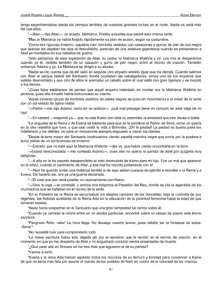 Josefa Rosalía Luque Álvarez __                                                                      Arpas Eternas


tengo experimentados desde los tiempos terribles de nuestras grandes luchas en el norte. Nadie os será más
fiel que ellos.
      "—Bien —dijo Abel—; os acepto, Matriarca. Podéis avisarles que saldré esta misma tarde.
      "Mas la Matriarca ya había forjado rápidamente su plan de acción, según su costumbre.
      "Como era riguroso invierno, aquellos cien hombres vestidos con casacones y gorros de piel de oso negro
que apenas les dejaban los ojos al descubierto, parecían de una estatura gigantesca cuando se presentaron a
Abel ya montados en sus caballos de guerra.
      "Sólo sabíamos de esta expedición de Abel, su padre, la Matriarca Walkiria y yo. Los tres le despedimos
cuando ya él, vestido también de un casacón y gorro de piel negro, entró al recinto de oración. También
entramos Adamú y yo. La Matriarca se dirigió a su alcoba.
      "Nadie se dio cuenta que de allí salió en seguida otro arquero vestido igual que los demás. Cuando salimos
con Abel al parque lateral del Santuario donde ocultaban las cabalgaduras, vimos uno de los arqueros que
estaba desmontado y que otro de ellos le acercaba un caballo sobre el cual saltó con gran ligereza y se mezcló
a los demás.
      "¡Cuan lejos estábamos de pensar que aquel arquero retardado en montar era la Matriarca Walkiria en
persona, pues ella a nadie había comunicado su intento.
      "Aquel inmenso grupo de hombres vestidos de pieles negras se puso en movimiento a la mitad de la tarde
con un sol velado de ligera niebla.
      "—Padre —me dijo Adamú como en un sollozo—, ¡qué mal presagio tiene mi corazón en este viaje de mi
hijo!
      "—En verdad —respondí yo— que no vale Kaino con toda su parentela la ansiedad que nos causa a todos.
      "La angustia de la Reina y de Evana es bastante para que se le condene al Peñón de Sindi, como yo quería
en la otra rebeldía que tuvo, y que casi costó la vida a Bohindra. ¡Oh la piedad! La piedad es buena paira los
indefensos y los débiles, no para un rinoceronte siempre dispuesto a clavar los dientes.
      "Desde la torre mayor del Santuario continuamos viendo aquella mancha negra que corría por la pradera a
la luz pálida de un sol brumoso de invierno.
      "—Extraño que no esté aquí la Matriarca Walkiria —dije yo, que había creído encontrarla en la torre.
      —Estará desconsolada —me contestó Adamú—, pues ella no quería la partida de Abel por juzgarla muy
peligrosa.
      "—A ella no le ha pasado desapercibido el odio disimulado de Kaino para mi hijo. Fue un mal que apareció
en la niñez, cuando el nacimiento de Abel, y ese mal ha crecido juntamente con él.
      "—Abel ha querido evitar una matanza terrible si de aquí salían cuerpos de ejército a rescatar a la Reina y a
Evana. De hacerlo así, era ya una guerra declarada.
      "—El cree que aún será posible un razonamiento con Kaino.
      "—Dios te oiga —le contesté, y ambos nos dirigimos al Pabellón del Rey, donde se oía la algarabía de los
muchachos que se hallaban en el recreo de la tarde.
      "En el Pabellón de la Reina se escuchaban los alegres cantares de las doncellas, bajo la custodia de sus
regentes, las Kobdas auxiliares de la Reina Ada en la educación de la juventud femenina hasta la edad de que
tomaran esposo.
      "Nada hacía sospechar en el Santuario que una gran tempestad se cernía sobre él.
      "Cuando ya cerrada la noche entré en mi alcoba particular, encontré sobre un retazo de papiro esta breve
escritura:
      "Pangrave Aldis: valor! La hora llega. No decaiga vuestro ánimo, pues debéis ser la fortaleza de todos.
-Senio".
      "No necesité más para comprenderlo todo.
      "La breve escritura había sido dejada allí por el sensitivo que la recibió en el recinto de oración, en el
momento en que yo me despedía de Abel y mi angustiado corazón sentía ansiedades de muerte.
      "¿Qué pasó allá en Shivara en los tres días que siguieron al de su partida?
      "Vamos a verlo.
      "Evana y la reina Ada habían agotado todos los recursos de su ternura y bondad para convencer a Kaino
de que no sería más feliz por asumir el mando de los pueblos de Nairi en contra de la voluntad de los mismos.

                                                        51
 
