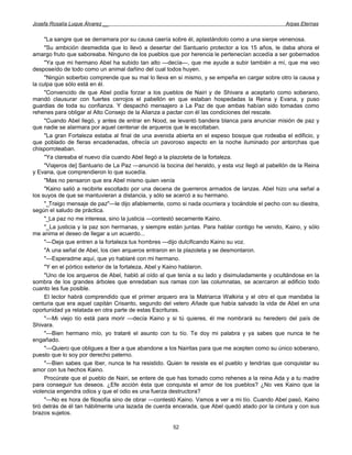 Josefa Rosalía Luque Álvarez __                                                                   Arpas Eternas


      "La sangre que se derramara por su causa caería sobre él, aplastándolo como a una sierpe venenosa.
      "Su ambición desmedida que lo llevó a desertar del Santuario protector a los 15 años, le daba ahora el
amargo fruto que saboreaba. Ninguno de los pueblos que por herencia le pertenecían accedía a ser gobernados
      "Ya que mi hermano Abel ha subido tan alto —decía—, que me ayude a subir también a mí, que me veo
desposeído de todo como un animal dañino del cual todos huyen.
      "Ningún soberbio comprende que su mal lo lleva en sí mismo, y se empeña en cargar sobre otro la causa y
la culpa que sólo está en él.
      "Convencido de que Abel podía forzar a los pueblos de Nairi y de Shivara a aceptarlo como soberano,
mandó clausurar con fuertes cerrojos el pabellón en que estaban hospedadas la Reina y Evana, y puso
guardias de toda su confianza. Y despachó mensajero a La Paz de que ambas habían sido tomadas como
rehenes para obligar al Alto Consejo de la Alianza a pactar con él las condiciones del rescate.
      "Cuando Abel llegó, y antes de entrar en Nood, se levantó bandera blanca para anunciar misión de paz y
que nadie se alarmara por aquel centenar de arqueros que le escoltaban.
      "La gran Fortaleza estaba al final de una avenida abierta en el espeso bosque que rodeaba el edificio, y
que poblado de fieras encadenadas, ofrecía un pavoroso aspecto en la noche iluminado por antorchas que
chisporroteaban.
      "Ya clareaba el nuevo día cuando Abel llegó a la plazoleta de la fortaleza.
      "Viajeros de] Santuario de La Paz —anunció la bocina del heraldo, y esta voz llegó al pabellón de la Reina
y Evana, que comprendieron lo que sucedía.
      "Mas no pensaron que era Abel mismo quien venía
      "Kaino salió a recibirle escoltado por una decena de guerreros armados de lanzas. Abel hizo una señal a
los suyos de que se mantuvieran a distancia, y sólo se acercó a su hermano.
      "_Traigo mensaje de paz"—le dijo afablemente, como si nada ocurriera y tocándole el pecho con su diestra,
según el saludo de práctica.
      "_La paz no me interesa, sino la justicia —contestó secamente Kaino.
      "_La justicia y la paz son hermanas, y siempre están juntas. Para hablar contigo he venido, Kaino, y sólo
       _
me anima el deseo de llegar a un acuerdo...
      "—Deja que entren a la fortaleza tus hombres —dijo dulcificando Kaino su voz.
      "A una señal de Abel, los cien arqueros entraron en la plazoleta y se desmontaron.
      "—Esperadme aquí, que yo hablaré con mi hermano.
      "Y en el pórtico exterior de la fortaleza, Abel y Kaino hablaron.
      "Uno de los arqueros de Abel, habló al oído al que tenía a su lado y disimuladamente y ocultándose en la
sombra de los grandes árboles que enredaban sus ramas con las columnatas, se acercaron al edificio todo
cuanto les fue posible.
      El lector habrá comprendido que el primer arquero era la Matriarca Walkiria y el otro el que mandaba la
centuria que era aquel capitán Crisanto, segundo del velero Añade que había salvado la vida de Abel en una
oportunidad ya relatada en otra parte de estas Escrituras.
      "—Mi viejo tío está para morir —decía Kaino y si tú quieres, él me nombrará su heredero del país de
Shivara.
      "—Bien hermano mío, yo trataré el asunto con tu tío. Te doy mi palabra y ya sabes que nunca te he
engañado.
      "—Quiero que obligues a Iber a que abandone a los Nairitas para que me acepten como su único soberano,
puesto que lo soy por derecho paterno.
      "—Bien sabes que Iber, nunca te ha resistido. Quien te resiste es el pueblo y tendrías que conquistar su
amor con tus hechos Kaino.
      Procúrate que el pueblo de Nairi, se entere de que has tomado como rehenes a la reina Ada y a tu madre
para conseguir tus deseos. ¿Efe acción ésta que conquista el amor de los pueblos? ¿No ves Kaino que la
violencia engendra odios y que el odio es una fuerza destructora?
      "—No es hora de filosofía sino de obrar —contestó Kaino. Vamos a ver a mi tío. Cuando Abel pasó, Kaino
tiró detrás de él tan hábilmente una lazada de cuerda encerada, que Abel quedó atado por la cintura y con sus
brazos sujetos.

                                                      52
 