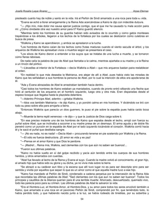 Josefa Rosalía Luque Álvarez __                                                                      Arpas Eternas


pisoteado cuanto hay de noble y santo en la vida. Irá al Peñón de Sindi amarrado a una roca para toda BU vida.
      "Evana se echó a llorar amargamente y la Reina Ada acercándose a Kaino le dijo con indecible dulzura.
      "— ¡Hijo mío, más dolor me causa ejercer justicia contigo, que el que me ha causado tu mala acción paira
mí. ¿Cómo olvidaste otra vez nuestro amor para ti? Kaino guardó silencio.
      "Mientras tanto los hombres de su guardia habían sido avisados de lo ocurrido y como gatos monteses
trepándose a los árboles, llegaron a los techos de la fortaleza por los cuales se deslizaron como culebras en
busca de presa.
      "Walkiria y Kaino se apercibieron, y ambos se aprestaron a la lucha.
      "Los hombres de Kaino caían de los techos como frutas maduras cuando el viento sacude el árbol, y los
arqueros de Walkiria les apresaban vivos o muertos según se presentara el caso.
      "Los silvos de Kaino dieron a entender a los suyos que se trataba de una lucha a muerte, y se tornaron
como fieras rabiosas.
      De nada valía la palabra de paz de Abel que llamaba a la calma, mientras apartaba a su madre y a la Reina
a un rincón del pórtico.
      "—Llevadlas al interior de la Fortaleza —decía Walkiria a Abel— que mis arqueros bastan paira restablecer
el orden.
      "En realidad lo que más deseaba la Matriarca, era alejar de allí a Abel, pues había visto las miradas de
Kaino que les señalaban a sus hombres la persona de Abel, por lo cual la intención de ellos era apoderarse de
él.
      "Ada y Evana abrazadas de Abel le arrastraban también hacia dentro.
      "Casi todos los hombres de Kaino estaban ya maniatados, cuando de pronto entró silbando una flecha que
hirió al centurión de los arqueros en el hombro izquierdo, luego otra y otra más. Eran disparadas desde el
espeso bosque que llegaba hasta la plazoleta delantera.
      "—Adentro Príncipe Abel, adentro —gritaba Walkiria.
      "—Idos vos también Matriarca —le dijo Kaino, y yo pondré calma en mis hombres. Y diciéndolo se tiró con
todo su peso sobre ella para arrojarla a tierra.
      "Entonces Walkiria que parecía un dios guerrero, le puso el pie sobre la espalda pues había caído boca
abajo.
      "—Muerde la tierra reptil venenoso —le dijo— y que la Justicia de Dios caiga sobre ti.
      "En ese preciso instante uno de los hombres de Kaino que espiaba desde el techo, arrojó con fuerza su
puñal sobre Abel, que se inclinaba a socorrer a su madre presa de un desmayo. El arma aguda y de doble filo
penetró como un punzón en la espalda de Abel por el lado izquierdo tocándole el corazón. Walkiria corrió hacia
él y le sacó el puñal que destilaba sangre.
      "— ¡No es nada, no es nada! —Decía Abel— procurando tenerse en pie sostenido por Walkiria y la Reina.
      "—El odio es fuerza destructora. ¡El amor es vida y es paz!
      "—Piensa en el amor Kaino y que Dios te perdone.
      "— ¡Madre!... Reina mía, Walkira, sed clementes con los que aún no saben ser buenos!...
      "Fueron sus últimas palabras.
      "Kaino no había vuelto en sí del golpe recibido y yacía aún tendido entre los cuerpos de sus hombres
heridos, y otros amarrados con cuerdas.
      "Abel fue llevado al lecho de la Reina y Evana al suyo. Cuando la madre volvió al conocimiento, el gran hijo,
el amado hijo que había sido su gloria y su dicha, ya no vivía más sobre la tierra.
      "Se abrazó a su cadáver aun tibio y la escena que allí tuvo lugar no es para ser descripta sino para ser
sentida y vivida por aquellos que sepan lo que es un amor como el que aquella madre tuvo a ese hijo.
      "Kaino fue mandado al Peñón de Sindi, condenado a cadena perpetua por la intercesión de la Reina Ada
que recordaba las últimas palabras de Abel: "Sed clementes con los que aun no saben ser buenos". Todos los
príncipes y caudillos de la Alianza querían para él una terrible muerte: Ahorcado, descuartizado, quemado vivo,
todo les parecía poco para su crimen. Las últimas palabras de Abel le salvaron la vida.
      "Era el Hombre-Luz, el Hombre-Amor, el Hombre-Dios, y su amor para todos los seres envolvió también a
Kaino, que amarrado a una roca en el pavoroso Peñón de Sindi, comprendió por fin, que teniéndolo todo, lo
había perdido todo, y que habiendo nacido junto a la luz, se había rodeado de tinieblas, por su soberbia y

                                                        54
 