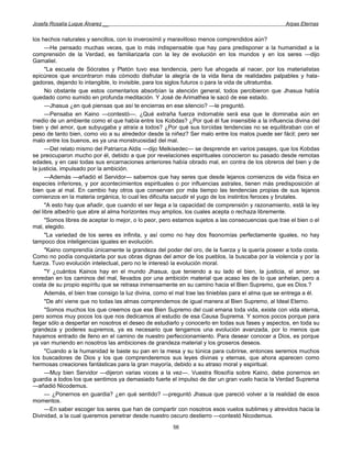 Josefa Rosalía Luque Álvarez __                                                                     Arpas Eternas


los hechos naturales y sencillos, con lo inverosímil y maravilloso menos comprendidos aún?
      —He pensado muchas veces, que lo más indispensable que hay para predisponer a la humanidad a la
comprensión de la Verdad, es familiarizarla con la ley de evolución en los mundos y en los seres —dijo
Gamaliel.
      "La escuela de Sócrates y Platón tuvo esa tendencia, pero fue ahogada al nacer, por los materialistas
epicúreos que encontraron más cómodo disfrutar la alegría de la vida llena de realidades palpables y hala-
gadoras, dejando lo intangible, lo invisible, para los siglos futuros o para la vida de ultratumba.
      No obstante que estos comentarios absorbían la atención general, todos percibieron que Jhasua había
quedado como sumido en profunda meditación. Y José de Arimathea le sacó de ese estado.
      —Jhasua ¿en qué piensas que así te encierras en ese silencio? —le preguntó.
      —Pensaba en Kaino —contestó—. ¿Qué extraña fuerza indomable será esa que le dominaba aún en
medio de un ambiente como el que había entre los Kobdas? ¿Por qué él fue insensible a la influencia divina del
bien y del amor, que subyugaba y atraía a todos? ¿Por qué sus torcidas tendencias no se equilibraban con el
peso de tanto bien, como vio a su alrededor desde la niñez? Ser malo entre los malos puede ser fácil; pero ser
malo entre los buenos, es ya una monstruosidad del mal.
      —Del relato mismo del Patriarca Aldis —dijo Melkisedec— se desprende en varios pasajes, que los Kobdas
se preocuparon mucho por él, debido a que por revelaciones espirituales conocieron su pasado desde remotas
edades, y en casi todas sus encarnaciones anteriores había obrado mal, en contra de los obreros del bien y de
la justicia, impulsado por la ambición.
      —Además —añadió el Servidor— sabemos que hay seres que desde lejanos comienzos de vida física en
especies inferiores, y por acontecimientos espirituales o por influencias astrales, tienen más predisposición al
bien que al mal. En cambio hay otros que conservan por más tiempo las tendencias propias de sus lejanos
comienzos en la materia orgánica, lo cual les dificulta sacudir el yugo de los instintos feroces y brutales.
      "A esto hay que añadir, que cuando el ser llega a la capacidad de comprensión y razonamiento, está la ley
del libre albedrío que abre al alma horizontes muy amplios, los cuales acepta o rechaza libremente.
      "Somos libres de aceptar lo mejor, o lo peor, pero estamos sujetos a las consecuencias que trae el bien o el
mal, elegido.
      "La variedad de los seres es infinita, y así como no hay dos fisonomías perfectamente iguales, no hay
tampoco dos inteligencias iguales en evolución.
      "Kaino comprendía únicamente la grandeza del poder del oro, de la fuerza y la quería poseer a toda costa.
Como no podía conquistarla por sus obras dignas del amor de los pueblos, la buscaba por la violencia y por la
fuerza. Tuvo evolución intelectual, pero no le interesó la evolución moral.
      "Y ¿cuántos Kainos hay en el mundo Jhasua, que teniendo a su lado el bien, la justicia, el amor, se
enredan en los caminos del mal, llevados por una ambición material que acaso les de lo que anhelan, pero a
costa de su propio espíritu que se retrasa inmensamente en su camino hacia el Bien Supremo, que es Dios.?
      Además, el bien trae consigo la luz divina, como el mal trae las tinieblas para el alma que se entrega a él.
      "De ahí viene que no todas las almas comprendemos de igual manera al Bien Supremo, al Ideal Eterno.
      "Somos muchos los que creemos que ese Bien Supremo del cual emana toda vida, existe con vida eterna,
pero somos muy pocos los que nos dedicamos al estudio de esa Causa Suprema. Y somos pocos porque para
llegar sólo a despertar en nosotros el deseo de estudiarlo y conocerlo en todas sus fases y aspectos, en toda su
grandeza y poderes supremos, ya es necesario que tengamos una evolución avanzada, por lo menos que
hayamos entrado de lleno en el camino de nuestro perfeccionamiento. Para desear conocer a Dios, es porque
ya van muriendo en nosotros las ambiciones de grandeza material y los groseros deseos.
      "Cuando a la humanidad le baste su pan en la mesa y su túnica para cubrirse, entonces seremos muchos
los buscadores de Dios y los que comprenderemos sus leyes divinas y eternas, que ahora aparecen como
hermosas creaciones fantásticas para la gran mayoría, debido a su atraso moral y espiritual.
      —Muy bien Servidor —dijeron varias voces a la vez—. Vuestra filosofía sobre Kaino, debe ponernos en
guardia a todos los que sentimos ya demasiado fuerte el impulso de dar un gran vuelo hacia la Verdad Suprema
—añadió Nicodemus.
      — ¿Ponernos en guardia? ¿en qué sentido? —preguntó Jhasua que pareció volver a la realidad de esos
momentos.
      —En saber escoger los seres que han de compartir con nosotros esos vuelos sublimes y atrevidos hacia la
Divinidad, a la cual queremos penetrar desde nuestro oscuro destierro —contestó Nicodemus.
                                                       56
 