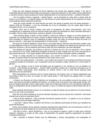 Josefa Rosalía Luque Álvarez __                                                                    Arpas Eternas


     Todas las más antiguas Escuelas de Divina Sabiduría han tenido esta vigilante cautela. Y por eso la
Fraternidad Esenia tiene los Siete Grados de educación y desarrollo espiritual, en los cuales vamos puliéndonos
a nosotros mismos y dando pruebas de nuestro adelantamiento en los caminos de Dios —contestó el Servidor.
     —En los grados primero y segundo —añadió Nasan— ya se vislumbra en cada alma si podrá volar de
frente a la Luz Eterna, o si deberá quedar por más tiempo sin poder desprenderse de los prejuicios de ideas
preconcebidas desde existencias anteriores.
     —Hay que contar también con otras fuerzas que atan a las almas al pesado carro de) atraso espiritual —
observó José de Arimathea— y son las emanadas de la ley de afinidades, con las cuales debe luchar el
interesado mismo y no sus maestros.
     "Quiero decir que al formar nuestra aula para la divulgación de estos conocimientos, poco fruto
conseguiremos si aceptamos entre los alumnos seres que tienen sus afinidades en otras corrientes adversas a
la nuestra. Para la mejor comprensión, pondrá un ejemplo: el de la fuente.
     . "Dos hombres llegan a beber; la linfa cristalina y serena les refleja su imagen en el terso espejo de la
superficie. Se arrodillan sobre el musgo. Inclinan la cabeza hasta tocar con sus labios el agua y beben. Llegan
otros montados en bestias y para no molestarse en bajar, entran con ellas, se remueve el lodo del fondo y el
agua se enturbia. ¿ Qué agua más desagradable la de esta fuente! —exclaman.
     "Así pasa con la Divina Sabiduría, fuente de luz y de verdad eternas. Muchos nos acercamos a beber, pero
no todos llegamos a Ella con la túnica limpia, y muchos llegamos montados en la bestia de las pasiones, de los
egoísmos humanos, y de los prejuicios que hemos traído de otros ambientes y de otras ideologías.
     "Los idólatras por ejemplo, que hicieron su dios de un becerro de oro o de una serpiente, o de un cabrón
con cuernos de oro y rubíes, difícilmente aceptarán la idea de un Dios invisible que vive como una esencia en
todo cuanto tiene vida. Y por largas edades continuarán buscando dioses materiales visibles y palpables.
     "Tengo un amigo educado en la escuela griega y aun cuando ha llegado a conocer y aceptar nuestra
filosofía, no puede olvidar las hermosas fantasías en las cuales nació y vivió.
     "— ¡Cómo me cuesta pensar! —me decía— que el astro de la noche no es la lámpara de Diana que busca
a Endimión perdido en el bosque, sino un pequeño mundo de montañas y lagos, donde aún no viven seres or-
gánicos.
     — ¡Es así amigos, es así la lucha formidable que se presenta en los campos en que se debaten los
hombres! —Dijo Nicolás de Damasco—. Nuestro Hillel inolvidable, llevado de su ardoroso entusiasmo por la
suprema "Verdad conquistada, tomó discípulos sin estricto control y eso le restó fuerza espiritual para
defenderse de sus adversarios.
     "Mal interpretadas sus doctrinas sobre la Causa Suprema, fue tomado como un hebreo paganizado que
encontraba a Dios en el aire, en el agua, en todo cuanto existe. Y más todavía fue juzgado como un vulgar
embaucador.
     —Cuando una Escuela de Divina Sabiduría es homogénea y de una perfecta armonía de pensar y de
sentir, esa fuerza invencible la defiende del exterior, y le forma como una barrera que nadie puede romper. Por
eso las Antiguas Escuelas vivieron largos siglos, hasta que la flaqueza humana o una imprudencia impensada,
traían el desequilibrio de ese ambiente sutil y elevado, y como un castillo de naipes se derrumbaba todo de un
soplo.
     Estas palabras del Servidor pusieron en el ambiente un dejo de tristeza que se esfumó en el suave silencio
esenio en que cada cual pensaba:
     "Esta flor de la Divina Sabiduría, es de tan elevada naturaleza, que los vientos de la ambición o del atraso
impiden que se abra en este plano físico".
     —Que la Divina Sabiduría —dijo el Servidor terminando aquella reunión— no aparte su luz de nosotros,
que de verdad queremos llegar hasta Ella.
     — ¡Así sea! —dijeron todos, y salieron del Archivo a los vallecitos perfumados de flores que rodeaban las
grutas del Santuario.
     Llenos como estaban de las grandes verdades recientemente descubiertas, las conversaciones volvían sin
poder apartarse de aquel piélago de luz que de pronto les había inundado.
     —Mi afán es tanto —decía Nicodemus— que no me soporta la espera a tener la copia para continuar
sabiendo. Decidme, la muerte de Abel ¿trajo el desequilibrio de aquella magnífica organización de pueblos
fundada por Bohindra?
     —No —contestó el maestro Tholemi que con Milkesedec y Jhasua acompañaba a los huéspedes. El

                                                       57
 