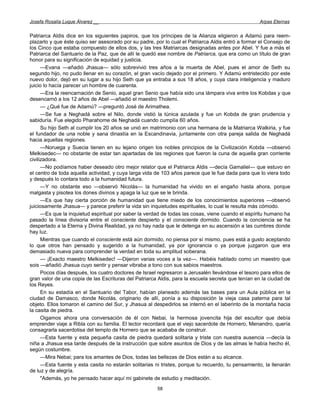 Josefa Rosalía Luque Álvarez __                                                                     Arpas Eternas


Patriarca Aldis dice en los siguientes papiros, que los príncipes de la Alianza eligieron a Adamú para reem-
plazarlo y que éste quiso ser asesorado por su padre, por lo cual el Patriarca Aldis entró a formar el Consejo de
los Cinco que estaba compuesto de ellos dos, y las tres Matriarcas designadas antes por Abel. Y fue a más el
Patriarca del Santuario de la Paz, que de allí le quedó ese nombre de Patriarca, que era como un título de gran
honor para su significación de equidad y justicia.
      —Evana —añadió Jhasua— sólo sobrevivió tres años a la muerta de Abel, pues el amor de Seth su
segundo hijo, no pudo llenar en su corazón, el gran vacío dejado por el primero. Y Adamú entristecido por este
nuevo dolor, dejó en su lugar a su hijo Seth que ya entraba a sus 18 años, y cuya clara inteligencia y maduro
juicio lo hacía parecer un hombre de cuarenta.
      —Era la reencarnación de Senio, aquel gran Senio que había sido una lámpara viva entre los Kobdas y que
desencarnó a los 12 años de Abel —añadió el maestro Tholemi.
      — ¿Qué fue de Adamú? —preguntó José de Arimathea.
      —Se fue a Neghadá sobre el Nilo, donde vistió la túnica azulada y fue un Kobda de gran prudencia y
sabiduría. Fue elegido Pharahome de Neghadá cuando cumplía 60 años.
      Su hijo Seth al cumplir los 20 años se unió en matrimonio con una hermana de la Matriarca Walkiria, y fue
el fundador de una noble y sana dinastía en la Escandinavia, juntamente con otra pareja salida de Neghadá
hacia aquellas regiones.
      —Noruega y Suecia tienen en su lejano origen los nobles principios de la Civilización Kobda —observó
Melkisedec— no obstante de estar tan apartadas de las regiones que fueron la cuna de aquella gran corriente
civilizadora.
      —No podíamos haber deseado otro mejor relator que el Patriarca Aldis —decía Gamaliel— que estuvo en
el centro de toda aquella actividad, y cuya larga vida de 103 años parece que le fue dada para que lo viera todo
y después lo contara todo a la humanidad futura.
      —Y no obstante eso —observó Nicolás— la humanidad ha vivido en el engaño hasta ahora, porque
malgasta y pisotea los dones divinos y apaga la luz que se le brinda.
      —Es que hay cierta porción de humanidad que tiene miedo de los conocimientos superiores —observó
juiciosamente Jhasua— y parece preferir la vida sin inquietudes espirituales, lo cual le resulta más cómodo.
      —Es que la inquietud espiritual por saber la verdad de todas las cosas, viene cuando el espíritu humano ha
pasado la línea divisoria entre el consciente despierto y el consciente dormido. Cuando la conciencia se ha
despertado a la Eterna y Divina Realidad, ya no hay nada que le detenga en su ascensión a las cumbres donde
hay luz.
      Mientras que cuando el consciente está aún dormido, no piensa por sí mismo, pues está a gusto aceptando
lo que otros han pensado y sugerido a la humanidad, ya por ignorancia o ya porque juzgaron que era
demasiado nueva para comprender la verdad en toda su amplitud soberana.
      — ¡Exacto maestro Melkisedec! —Dijeron varias voces a la vez—. Habéis hablado como un maestro que
sois —añadió Jhasua cuyo sentir y pensar vibraba a tono con sus sabios maestros.
      Pocos días después, los cuatro doctores de Israel regresaron a Jerusalén llevándose el tesoro para ellos de
gran valor de una copia de las Escrituras del Patriarca Aldis, para la escuela secreta que tenían en la ciudad de
los Reyes.
      En su estadía en el Santuario del Tabor, habían planeado además las bases para un Aula pública en la
ciudad de Damasco, donde Nicolás, originario de allí, ponía a su disposición la vieja casa paterna para tal
objeto. Ellos tomaron el camino del Sur, y Jhasua al despedirlos se internó en el laberinto de la montaña hacia
la casita de piedra.
      Oigamos ahora una conversación de él con Nebai, la hermosa jovencita hija del escultor que debía
emprender viaje a Ribla con su familia. El lector recordará que el viejo sacerdote de Hornero, Menandro, quería
consagrarla sacerdotisa del templo de Hornero que se acababa de construir.
      —Esta fuente y esta pequeña casita de piedra quedará solitaria y triste con nuestra ausencia —decía la
niña a Jhasua esa tarde después de la instrucción que sobre asuntos de Dios y de las almas le había hecho él,
según costumbre.
      —Mira Nebai; para los amantes de Dios, todas las bellezas de Dios están a su alcance.
      —Esta fuente y esta casita no estarán solitarias ni tristes, porque tu recuerdo, tu pensamiento, la llenarán
de luz y de alegría.
      "Además, yo he pensado hacer aquí mi gabinete de estudio y meditación.
                                                       58
 