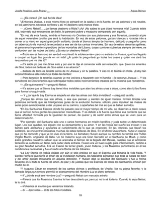 Josefa Rosalía Luque Álvarez __                                                                    Arpas Eternas


      — ¿De veras? ¡Oh qué bonita idea!
      "¡Entonces Jhasua, a esta misma hora yo pensaré en la casita y en la fuente, en las palomas y los rosales,
en los jazmineros nevados de flores y así mi destierro será menos triste.
      — ¿Cómo Nebai?... ¿Le llamas destierro a Ribla? ¡Ay! ¡No sabes lo que dices hermana mía! Cuando estés
allá, todo esto que encuentras tan bello, te parecerá pobre y mezquino comparado con aquello.
      "En vez de esta fuente, tendrás el hermoso río Orontes con sus platanares y sus florestas, pasando al pie
de aquel venerable castillo que será tu habitación. En vez de estas palomas, garzas blancas y rosadas irán a
comer a tu mano en aquel gran jardín solitario, donde el blanco templo de Hornero, delicado y pequeño como
un tabernáculo de mármol, te recordará a ese ser de los cantos inmortales. En vez de estas serranías galileas,
el panorama imponente y grandioso de las montañas del Líbano, cuyas cumbres cubiertas siempre de nieve, se
confunden con las nubes del cielo. ¿Es eso un destierro Nebai?
      —Todo eso es hermoso en verdad —contestó la adolescente— pero no estarás tu Jhasua, que has llegado
a ocupar un lugar tan grande en mi vida! ¿A quién le preguntaré yo todas las cosas y quién me dará las
respuestas que me das tú?
      —Ya sabía yo que me dirías esto y por eso te dije al comenzar esta conversación, que "para los amantes
de Dios, todas las bellezas de Dios están a su alcance".
      —Belleza de Dios es tenerte cerca de mí Jhasua y oír tu palabra. Y eso no lo tendré en Ribla. ¡Estoy tan
acostumbrada a esta vista tuya todas las tardes!
      —Pero tampoco la tendrías cuando yo me volviera a Nazareth con mi familia —le observó Jhasua—. Y los
servidores de Dios tenemos que sobrepasar todos estos inconvenientes creados por la materia que revestimos.
      — ¿De qué manera? —preguntó Nebai.
      —Ya sabes que la Eterna Ley tiene hilos invisibles que atan las almas unas a otras, como atas tú las flores
para formar una guirnalda.
      — Y ¿por qué la Ley Eterna se empeña en atar las almas con hilos invisibles? —preguntó la niña.
      _Porque las almas que son afines, o sea que piensan y sienten de igual manera, forman Unidas una
poderosa corriente que las Inteligencias guías de la evolución humana, utilizan, para impulsar las masas de
seres poco evolucionadas a dar un paso en su camino, o apartarles del mal en que se hallan sumidos.
      "En los Santuarios Esenios donde he pasado casi el mayor tiempo de mi vida, se observan a diario cosas
que al común de las gentes les parecerían maravillosas. Y es debido a la fuerza que tiene esa corriente que se
llama afinidad, formada por la igualdad de pensar, de querer y de sentir entre almas que se unen para un
determinado fin.
      "Por ejemplo: del Santuario sale uno o varios hermanos en misión benéfica y justa sobre un determinado
lugar. Los que quedan, les siguen con su pensamiento y su amor. Y en las horas del sueño les evocan y les
llaman para alentarles y ayudarles al cumplimiento de lo que se proponen. En las crónicas que llevan los
solitarios, se encuentran relatadas muchas de estas bellezas de Dios. En el Monte Quarantana, hubo un esenio
que yo he conocido y que ya no vive en la tierra. Le llamaban Hussin aunque su nombre de familia era Publio
Virgilio Marón, originario de Italia. Un tío materno suyo era Gran Servidor en el Santuario de Moab, y como
éstos grandes maestros sabían que se acercaba el tiempo de la llegada del Mesías, querían que el ambiente
terrestre se sutilizara un tanto para poder darle entrada. Hussin era un buen sujeto para intermediario, debido a
su gran facultad sensitiva. Era un Esenio de tercer grado, joven todavía, y los Maestros encontraron en él las
condiciones necesarias y fue enviado a la Roma de los Césares.
      "La Ley Eterna no había dejado ver aún el sitio preciso en que el Espíritu Luz tomaría la vida física. Y
siendo Roma la que tenía el timón de la civilización humana, los Maestros pensaron que toda la fuerza del bien
y del amor debían impulsarla en aquella dirección. Y Hussin dejó la soledad del Santuario y fue a Roma
llevando en sí toda la fuerza de amor, de paz y de justicia que los Esenios de todos los Santuarios emitían por
medio de él.
      "Y Augusto César se enamoró de los cantos divinos y proféticos de Virgilio, fue su poeta favorito; y la
llamada larga paz romana permitió el acercamiento del Hombre-Luz al plano terrestre.
      —Y ¿dónde está ese Hombre-Luz? —preguntó Nebai con marcado anhelo.
      —Parece que los Maestros Esenios lo han descubierto ya; pero yo no lo sé todavía. Cuando lo sepa Nebai,
te lo diré.
      —Volvamos al asunto que veníamos tratando.
      —Sí —dijo Nebai— el de los hilos invisibles.
                                                       59
 