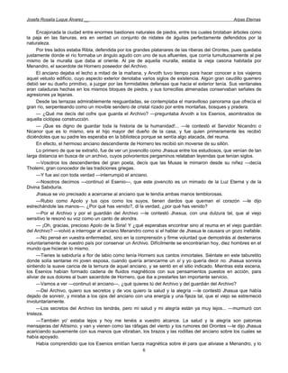 Josefa Rosalía Luque Álvarez __                                                                    Arpas Eternas


      Encajonada la ciudad entre enormes bastiones naturales de piedra, entre los cuales brotaban árboles como
la paja en las llanuras, era en verdad un conjunto de nidales de águilas perfectamente defendidos por la
naturaleza.
      Por tres lados estaba Ribla, defendida por los grandes platanares de las riberas del Orontes, pues quedaba
justamente donde el río formaba un ángulo agudo con uno de sus afluentes, que corría tumultuosamente al pie
mismo de la muralla que daba al oriente. Al pie de aquella muralla, estaba la vieja casona habitada por
Menandro, el sacerdote de Hornero poseedor del Archivo.
      El anciano dejaba el lecho a mitad de la mañana, y Arvoth tuvo tiempo para hacer conocer a los viajeros
aquel vetusto edificio, cuyo aspecto exterior denotaba varios siglos de existencia. Algún gran caudillo guerrero
debió ser su dueño primitivo, a juzgar por las formidables defensas que hacia el exterior tenía. Sus ventanales
eran caladuras hechas en los mismos bloques de piedra, y sus torrecillas almenadas conservaban señales de
agresiones ya lejanas.
      Desde las terrazas admirablemente resguardadas, se contemplaba el maravilloso panorama que ofrecía el
gran río, serpenteando como un movible sendero de cristal rizado por entre montañas, bosques y pradera.
      — ¿Qué me decís del cofre que guarda el Archivo? —preguntaba Arvoth a los Esenios, asombrados de
aquella ciclópea construcción.
      — ¡Que es digno de guardar toda la historia de la humanidad!... —le contestó el Servidor Nicandro o
Nicanor que es lo mismo, era el hijo mayor del dueño de la casa, y fue quien primeramente les recibió
diciéndoles que su padre les esperaba en la biblioteca porque se sentía algo atacada, del reuma.
      En efecto, el hermoso anciano descendiente de Hornero les recibió sin moverse de su sillón.
      Lo primero de que se extrañó, fue de ver un jovencillo como Jhasua entre los estudiosos, que venían de tan
larga distancia en busca de un archivo, cuyos polvorientos pergaminos relataban leyendas que tenían siglos.
      —Vosotros los descendientes del gran poeta, decís que las Musas le mimaron desde su niñez —decía
Tholemi, gran conocedor de las tradiciones griegas.
      —Y fue así con toda verdad —interrumpió el anciano.
      —Nosotros decimos —continuó el Esenio—, que este jovencito es un mimado de la Luz Eterna y de la
Divina Sabiduría.
      Jhasua se vio precisado a acercarse al anciano que le tendía ambas manos temblorosas.
      —Rubio como Apolo y tus ojos como los suyos, tienen dardos que queman el corazón —le dijo
estrechándole las manos—. ¿Por qué has venido?, di la verdad, ¿por qué has venido?
      —Por el Archivo y por el guardián del Archivo —le contestó Jhasua, con una dulzura tal, que al viejo
sensitivo le resonó su voz como un canto de alondra.
      — ¡Oh, gracias, precioso Apolo de la Siria! Y ¿qué esperabas encontrar sino al reuma en el viejo guardián
del Archivo? —volvió a interrogar el anciano Menandro como si el hablar de Jhasua le causara un gozo inefable.
      —No pensé en vuestra enfermedad, sino en la comprensión y firme voluntad que demostráis al desterraros
voluntariamente de vuestro país por conservar un Archivo. Difícilmente se encontrarían hoy, diez hombres en el
mundo que hicieran lo mismo.
      —Tienes la sabiduría a flor de labio como tenía Hornero sus cantos inmortales. Siéntate en este taburetito
donde solía sentarse mi joven esposa, cuando quería arrancarme un sí y yo quería decir no. Jhasua sonreía
sintiendo la suave caricia de la ternura de aquel anciano, y se sentó en el sitio indicado. Mientras esta escena,
los Esenios habían formado cadena de fluidos magnéticos con sus pensamientos puestos en acción, para
aliviar de sus dolores al buen sacerdote de Hornero, que iba a prestarles tan importante servicio.
      —Vamos a ver —continuó el anciano—, ¿qué quieres tú del Archivo y del guardián del Archivo?
      —Del Archivo, quiero sus secretos y de vos quiero la salud y la alegría —le contestó Jhasua que había
dejado de sonreír, y miraba a los ojos del anciano con una energía y una fijeza tal, que el viejo se estremeció
involuntariamente.
      —Los secretos del Archivo los tendrás, pero mi salud y mi alegría están ya muy lejos... —murmuró con
tristeza.
      —También yo' estaba lejos y hoy me tenéis a vuestro alcance. La salud y la alegría son palomas
mensajeras del Altísimo, y van y vienen como las ráfagas del viento y los rumores del Orontes —le dijo Jhasua
acariciando suavemente con sus manos que vibraban, los brazos y las rodillas del anciano sobre los cuales se
había apoyado.
      Había comprendido que los Esenios emitían fuerza magnética sobre él para que aliviase a Menandro, y lo
                                                       6
 