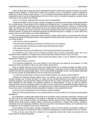 Josefa Rosalía Luque Álvarez __                                                                          Arpas Eternas


     —Bien: te decía que al igual que hacen los Maestros Esenios cuando salen algunos hermanos en misión,
debemos hacer nosotros. Tu tienes que ir a Ribla con tu familia, y si tú y yo queremos, tu viaje y estadía allí
puede ser de gran beneficio para muchos. Tú y yo podemos encontrarnos durante el sueño, o enviarnos el
pensamiento que la ley de la telepatía llevará del uno al otro, como un delicado mensaje de nuestras almas
unidas por un lazo invisible de la afinidad.
     —A ver, a ver Jhasua, explícame bien eso que no lo he comprendido.
     —Escúchame Nebai: el alma humana, cuando ha llegado a la evolución que tú tienes, puede desprenderse
de su materia para ir hacia donde el hilo invisible de la afinidad la lleve. Tú puedes hacer hermosos ensayos,
que serán como ejercicios espirituales para desarrollar la facultad de transportarse en espíritu a un determinado
lugar. Por ejemplo: yo vendré a esta fuente que te es tan querida todas las tardes, al ponerse el sol. Tú que
sabes esto, te tiendes en tu lecho a esa hora y te duermes pensando que el hilo invisible de la Ley te traiga a la
fuente en espíritu. El grado de mi desarrollo espiritual me permitirá escuchar tu mensaje, y a veces verte como
puede verse una visión mental o una visión materializada.
     "En otras épocas lejanas, tú has hecho estos ejercicios, porque viviste años en una gran Escuela de Divina
Sabiduría que se llamó Fraternidad Kobda. Fuiste maestra de otras almas más nuevas que la tuya, y tu nombre
era, Nubia de Manh.
     — ¡Oh Jhasua! ¿Cómo lo sabes tú?...
     —Por las historias del pasado que estudio en el Santuario con mis maestros.
     — ¿Nunca oíste decir que tenemos muchas vidas sobre este plano físico?
     — ¡No, jamás oí tal cosa!
     —Es que tienes tan pocos años Nebai que no has tenido oportunidad de aprenderlo aún.
     "La Ley Eterna es así: Todo ser en la Creación Universal, nace y muere innumerables veces. Ni tú ni yo
tendremos tantos cabellos en la cabeza como vidas físicas hemos tenido en este mundo o en otros.
     "Hemos recorrido en largas edades, toda la escala del progreso eterno, y aun no sabemos cuántos siglos
tardaremos en llegar al fin.
     — ¿A cuál fin Jhasua, a cuál fin?
     —A la Suprema Inteligencia, de la cual salimos un día como sale una chispa de una hoguera, y a ellos
hemos de volver convertidos en llama viva, dice nuestra ciencia divina.
     "Pues en aquella vida tuya en que fuiste una maestra Kobda con el nombre de Nubia de Manh, tenías,
entre otras facultades, la de transportarte en espíritu a distancias, y llevada por el hilo invisible de la afinidad. De
aquella vida tuya han pasado largos siglos, en los cuales habrás progresado mucho. Las facultades adquiridas
en una vida, pueden ser despertadas en otra con el ejercicio y la voluntad.
     —Y ¿cómo has podido saber tú Jhasua, que esa Nubia de Manh y yo, somos el mismo espíritu?
     —Cuando los maestros Esenios trajeron aquí a tus padres y tus dos hermanos mayores, lo hicieron al
principio llevados por el deseo de librar a tu madre de una horrible persecución que sufría de parte de un
poderoso magnate, y por proporcionar medios honrosos de vida a tu padre y hermanos. Pero no bien estuvieron
ellos instalados en esta cabaña, los maestros recibieron tu visita espiritual. Tú eras un alma sin materia,
vibrando como una luz en el espacio infinito y te diste a conocer a ellos como compañera de largas edades y en
particular en esa vida de Nubia de Manh. Les dijiste que ibas a entrar de nuevo en la vida física en este hogar
en que has nacido. Los maestros Esenios esperaban tu llegada. ¿Has comprendido ahora?
     _¿Cómo no he de comprenderlo si me lo explicas con tanta claridad?
     _Otros con menos evolución que tú, no lo comprenderían y si yo te lo explico a ti, es porque sé que puedes
entenderme.
     "Si comprendes y aceptas esta sublime fase de la Ley Eterna, para ti será fácil comprender, asimismo que
en cada una de tus vidas pasadas te has probado y ejercitado en todas las formas y aspectos imaginables;
porque es así, como el alma se forja y se perfecciona. Habrás sufrido horrores, habrás cometido desaciertos,
habrás hecho obras buenas, habrás subido a posiciones encumbradas, y habrás sido esclava, vendida y
comprada como una bestezuela indefensa. Esa es la Ley Eterna de la evolución Nebai, así la queramos como
la neguemos; así la aceptemos como que la rechacemos.
     "Yo por ejemplo he sido pastor, labriego, picapedrero, marino y he sido también rey, filósofo y médico, en
un país que hoy yace en el fondo de los mares, a donde fue sepultado por un gran cataclismo hace 14 mil años.
     "Y hoy, ya lo ves, soy el hijo de un artesano en una ignorada comarca del mundo, mucha parte del cual
ignora hasta el nombre de Nazareth.
                                                          60
 