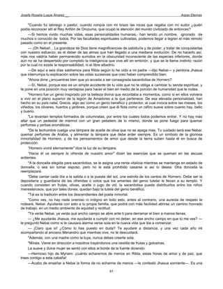 Josefa Rosalía Luque Álvarez __                                                                    Arpas Eternas


     "Cuando fui labriego o pastor, cuando rompía con mi brazo las rocas que regaba con mí sudor ¿quién
podía reconocer allí al Rey Anfión de Orozuma, que ocupó la atención del mundo civilizado de entonces?
     —Si hemos vivido muchas vidas, esas personalidades humanas,- han tenido un nombre, ignorado de
muchos o conocido de todos. Por las facultades espirituales cultivadas, podemos llegar a legren el más remoto
pasado como en el presente.
     — ¡Oh Nebai!... La grandeza de Dios tiene magnificencias de sabiduría y de poder, y tratar de conquistarlas
con nuestro esfuerzo; es el deber de las almas que han llegado a una mediana evolución. De no hacerlo así,
más nos valdría haber permanecido sumidos en la obscuridad inconsciente de las especies inferiores, donde
aún no se ha despertado por completo la inteligencia que vive allí en embrión, y que se le llama instinto; razón
por la cual no existe la responsabilidad, ni el libre albedrío.
     —De aquí a seis días saldremos para Ribla según lo he oído a mi padre —dijo Nebai— y perdona Jhasua
que interrumpa tu explicación sobre las vidas sucesivas que creo haber comprendido bien.
     "Ahora dime ¿encuentras bien que yo acceda a ser consagrada sacerdotisa de Hornero?
     —Sí, Nebai, porque eso es un simple accidente de tu vida que no te obliga a cambiar tu senda espiritual, y
te pone en una posición muy ventajosa para hacer el bien en medio de la porción de humanidad que te rodea.
     "Hornero fue un genio inspirado por la belleza divina que recordaba a momentos, como si en ellos volviera
a vivir en el plano superior de la legión de Amadores a la que pertenece. De esa elevada personalidad, han
hecho en su país natal, Grecia, algo así como un genio benéfico y protector, al cual invoca sobre las mieses, los
viñedos, los olivares, huertos y jardines, porque creen que él flota como un céfiro suave sobre cuanto hay, bello
y bueno.
     "Le levantan templos formados de columnatas, por entre los cuales todos podemos entrar. Y no hay más
altar que un pedestal de mármol con un gran pebetero de lo mismo, donde se pone fuego para quemar
perfumes y yerbas aromáticas.
     "De la techumbre cuelga una lámpara de aceite de oliva que no se apaga mas. Tu cuidado será ese Nebai:
quemar perfumes de Arabia, y alimentar la lámpara que debe arder siempre. Es un símbolo de la gloriosa
inmortalidad de Hornero, y de los pensamientos de amor que desde la tierra suben hasta él en busca de
protección.
     "Homero vivirá eternamente" dice la luz de su lámpara.
     "Hacia él va siempre la ofrenda de nuestro amor" dicen las esencias que se queman en las ascuas
ardientes.
     "A la doncella elegida para sacerdotisa, se le asigna una renta vitalicia mientras se mantenga en estado de
doncella, o sea sin tomar esposo, pero no le está prohibido casarse si así lo desea. Otra doncella la
reemplazará.
     "Debe cantar cada día a la salida o a la puesta del sol, una estrofa de los cantos de Hornero. Debe ser la
depositaría y guardiana de las ofrendas o votos que los amantes del genio tutelar le llevan a su templo. Y
cuando consisten en frutas, olivas, aceite o jugo de vid, la sacerdotisa puede distribuirlos entre los niños
menesterosos, que por tales dones, quedan bajo la tutela del genio benéfico.
     "Tal es la tradición entre los descendientes del poeta inmortal.
     "Como ves, no hay nada oneroso ni indigno en todo esto, antes al contrario, una aureola de respeto te
rodeará, Nebai. Ayudarás con esto a tu propia familia, que podrá con más facilidad abrirse un camino honrado
de trabajo, en un medio ambiente de equidad y rectitud.
     "Ya verás Nebai, ya verás qué ancho campo se abre ante ti para derramar el bien a manos llenas.
     — ¿Me ayudarás Jhasua, me ayudarás a cumplir con mi deber, en ese ancho campo en que tú me ves? —
le preguntó Nebai como si le causara alarma verse sola en la nueva vida que iba a comenzar.
     — ¡Claro que sí! ¿Cómo lo has puesto en duda? Te ayudaré a distancia, y una vez cada año iré
acompañando al anciano Menandro que mientras viva, no te descuidará.
     "Además, con una madre como la tuya, nunca debes creerte sola.
     "Mírala. Viene en dirección a nosotros trayéndonos una cestilla de frutas y golosinas.
     La suave y dulce mujer se sentó con ellos al borde de la fuente diciendo:
     —Hermoso hijo de Myriam: ¡cuánto echaremos de menos en Ribla, estas horas de amor y de paz, que
traes contigo a esta cabaña!
     —Acabo de enseñar a Nebai la forma de no echarme de menos —le contestó Jhasua sonriente—. Es una

                                                       61
 