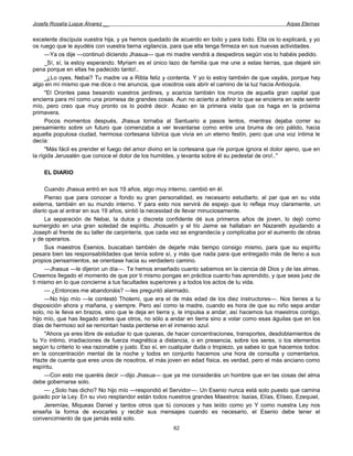 Josefa Rosalía Luque Álvarez __                                                                    Arpas Eternas


excelente discípula vuestra hija, y ya hemos quedado de acuerdo en todo y para todo. Ella os lo explicará, y yo
os ruego que le ayudéis con vuestra tierna vigilancia, para que ella tenga firmeza en sus nuevas actividades.
      —Ya os dije —continuó diciendo Jhasua— que mi madre vendrá a despediros según vos lo habéis pedido.
      _Sí, sí, la estoy esperando. Myriam es el único lazo de familia que me une a estas tierras, que dejaré sin
pena porque en ellas he padecido tanto!..
      _¿Lo oyes, Nebai? Tu madre va a Ribla feliz y contenta. Y yo lo estoy también de que vayáis, porque hay
algo en mí mismo que me dice o me anuncia, que vosotros vais abrir el camino de la luz hacia Antioquía.
      "El Orontes pasa besando vuestros jardines, y acaricia también los muros de aquella gran capital que
encierra para mí como una promesa de grandes cosas. Aun no acierto a definir lo que se encierra en este sentir
mío, pero creo que muy pronto os lo podré decir. Acaso en la primera visita que os haga en la próxima
primavera.
      Pocos momentos después, Jhasua tornaba al Santuario a pasos lentos, mientras dejaba correr su
pensamiento sobre un futuro que comenzaba a ver levantarse como entre una bruma de oro pálido, hacia
aquella populosa ciudad, hermosa cortesana lúbrica que vivía en un eterno festín, pero que una voz íntima le
decía:
      "Más fácil es prender el fuego del amor divino en la cortesana que ríe porque ignora el dolor ajeno, que en
la rígida Jerusalén que conoce el dolor de los humildes, y levanta sobre él su pedestal de oro!.."

    EL DIARIO

     Cuando Jhasua entró en sus 19 años, algo muy interno, cambió en él.
     Pienso que para conocer a fondo su gran personalidad, es necesario estudiarlo, al par que en su vida
externa, también en su mundo interno. Y para esto nos servirá de espejo que lo refleja muy claramente, un
diario que al entrar en sus 19 años, sintió la necesidad de llevar minuciosamente.
     La separación de Nebai, la dulce y discreta confidente dé sus primeros años de joven, lo dejó como
sumergido en una gran soledad de espíritu. Jhosuelín y el tío Jaime se hallaban en Nazareth ayudando a
Joseph al frente de su taller de carpintería, que cada vez se engrandecía y complicaba por el aumento de obras
y de operarios.
     Sus maestros Esenios, buscaban también de dejarle más tiempo consigo mismo, para que su espíritu
pesara bien las responsabilidades que tenía sobre sí, y más que nada para que entregado más de lleno a sus
propios pensamientos, se orientase hacia su verdadero camino.
     —Jhasua —le dijeron un día—. Te hemos enseñado cuanto sabemos en la ciencia dé Dios y de las almas.
Creemos llegado el momento de que por ti mismo pongas en práctica cuanto has aprendido, y que seas juez de
ti mismo en lo que concierne a tus facultades superiores y a todos los actos de tu vida.
     — ¿Entonces me abandonáis? —les preguntó alarmado.
     —No hijo mío —le contestó Tholemi, que era el de más edad de los diez instructores—. Nos tienes a tu
disposición ahora y mañana, y siempre. Pero así como la madre, cuando es hora de que su niño sepa andar
solo, no le lleva en brazos, sino que le deja en tierra y, le impulsa a andar, así hacemos tus maestros contigo,
hijo mío, que has llegado antes que otros, no sólo a andar en tierra sino a volar como esas águilas que en los
días de hermoso sol se remontan hasta perderse en el inmenso azul.
     "Ahora ya eres libre de estudiar lo que quieras, de hacer concentraciones, transportes, desdoblamientos de
tu Yo íntimo, irradiaciones de fuerza magnética a distancia, o en presencia, sobre los seres, o los elementos
según tu criterio lo vea razonable y justo. Eso sí, en cualquier duda o tropiezo, ya sabes lo que hacemos todos:
en la concentración mental de la noche y todos en conjunto hacemos una hora de consulta y comentarios.
Hazte de cuenta que eres unos de nosotros, el más joven en edad física, es verdad, pero el más anciano como
espíritu.
     —Con esto me queréis decir —dijo Jhasua— que ya me consideráis un hombre que en las cosas del alma
debe gobernarse solo.
     — ¿Solo has dicho? No hijo mío —respondió el Servidor—. Un Esenio nunca está solo puesto que camina
guiado por la Ley. En su vivo resplandor están todos nuestros grandes Maestros: Isaías, Elías, Elíseo, Ezequiel,
     Jeremías, Miqueas Daniel y tantos otros que tú conoces y has leído como yo Y como nuestra Ley nos
enseña la forma de evocarles y recibir sus mensajes cuando es necesario, el Esenio debe tener el
convencimiento de que jamás está solo.
                                                       62
 