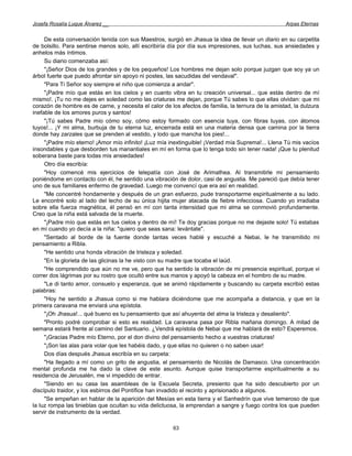Josefa Rosalía Luque Álvarez __                                                                     Arpas Eternas


     De esta conversación tenida con sus Maestros, surgió en Jhasua la idea de llevar un diario en su carpetita
de bolsillo. Para sentirse menos solo, allí escribiría día por día sus impresiones, sus luchas, sus ansiedades y
anhelos más íntimos.
     Su diario comenzaba así:
     "¡Señor Dios de los grandes y de los pequeños! Los hombres me dejan solo porque juzgan que soy ya un
árbol fuerte que puedo afrontar sin apoyo ni postes, las sacudidas del vendaval".
     "Para Ti Señor soy siempre el niño que comienza a andar".
     "¡Padre mío que estás en los cielos y en cuanto vibra en tu creación universal... que estás dentro de mí
mismo!. ¡Tu no me dejes en soledad como las criaturas me dejan, porque Tú sabes lo que ellas olvidan: que mi
corazón de hombre es de carne, y necesita el calor de los afectos de familia, la ternura de la amistad, la dulzura
inefable de los amores puros y santos!
     "¡Tú sabes Padre mío cómo soy, cómo estoy formado con esencia tuya, con fibras tuyas, con átomos
tuyos!... ¡Y mi alma, burbuja de tu eterna luz, encerrada está en una materia densa que camina por la tierra
donde hay zarzales que se prenden al vestido, y lodo que mancha los pies!...
     "¡Padre mío eterno! ¡Amor mío infinito! ¡Luz mía inextinguible! ¡Verdad mía Suprema!... Llena Tú mis vacíos
insondables y que desborden tus manantiales en mí en forma que lo tenga todo sin tener nada! ¡Que tu plenitud
soberana baste para todas mis ansiedades!
     Otro día escribía:
     "Hoy comencé mis ejercicios de telepatía con José de Arimathea. Al transmitirle mi pensamiento
poniéndome en contacto con él, he sentido una vibración de dolor, casi de angustia. Me pareció que debía tener
uno de sus familiares enfermo de gravedad. Luego me convencí que era así en realidad.
     "Me concentré hondamente y después de un gran esfuerzo, pude transportarme espiritualmente a su lado.
Le encontré solo al lado del lecho de su única hijita mujer atacada de fiebre infecciosa. Cuando yo irradiaba
sobre ella fuerza magnética, él pensó en mí con tanta intensidad que mi alma se conmovió profundamente.
Creo que la niña está salvada de la muerte.
     "¡Padre mío que estás en tus cielos y dentro de mí! Te doy gracias porque no me dejaste solo! Tú estabas
en mí cuando yo decía a la niña: "quiero que seas sana: levántate".
     "Sentado al borde de la fuente donde tantas veces hablé y escuché a Nebai, le he transmitido mi
pensamiento a Ribla.
     "He sentido una honda vibración de tristeza y soledad.
     "En la glorieta de las glicinas la he visto con su madre que tocaba el laúd.
     "He comprendido que aún no me ve, pero que ha sentido la vibración de mi presencia espiritual, porque vi
correr dos lágrimas por su rostro que ocultó entre sus manos y apoyó la cabeza en el hombro de su madre.
     "Le di tanto amor, consuelo y esperanza, que se animó rápidamente y buscando su carpeta escribió estas
palabras:
     "Hoy he sentido a Jhasua como si me hablara diciéndome que me acompaña a distancia, y que en la
primera caravana me enviará una epístola.
     "¡Oh Jhasua!... qué bueno es tu pensamiento que así ahuyenta del alma la tristeza y desaliento".
     "Pronto podré comprobar si esto es realidad. La caravana pasa por Ribla mañana domingo. A mitad de
semana estará frente al camino del Santuario. ¿Vendrá epístola de Nebai que me hablará de esto? Esperemos.
     "¡Gracias Padre mío Eterno, por el don divino del pensamiento hecho a vuestras criaturas!
     "¡Son las alas para volar que les habéis dado, y que ellas no quieren o no saben usar!
     Dos días después Jhasua escribía en su carpeta:
     "Ha llegado a mí como un grito de angustia, el pensamiento de Nicolás de Damasco. Una concentración
mental profunda me ha dado la clave de este asunto. Aunque quise transportarme espiritualmente a su
residencia de Jerusalén, me vi impedido de entrar.
     "Siendo en su casa las asambleas de la Escuela Secreta, presiento que ha sido descubierto por un
discípulo traidor, y los esbirros del Pontífice han invadido el recinto y aprisionado a algunos.
     "Se empeñan en hablar de la aparición del Mesías en esta tierra y el Sanhedrín que vive temeroso de que
la luz rompa las tinieblas que ocultan su vida delictuosa, la emprendan a sangre y fuego contra los que pueden
servir de instrumento de la verdad.

                                                       63
 