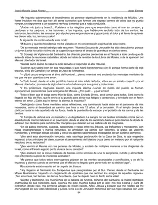 Josefa Rosalía Luque Álvarez __                                                                       Arpas Eternas


     "Me inquieta sobremanera el impedimento de penetrar espiritualmente en la residencia de Nicolás. Una
fuerte intuición me dice que hay allí seres contrarios que forman una espesa barrera de odios que no puedo
romper, sin exponerme a un trastorno nervioso o mental que a nada conduciría.
     "¡Padre mío justo y bueno!... Fortalece a tus elegidos para que ensanchen como el mar su corazón, y
perdonen a los perjuros, a los traidores, a los ingratos, que habiéndolo recibido todo de tus santos, les
traicionan, les olvidan, les arrastran por el polvo para engrandecerse y gozar junto al dolor y el llanto de quienes
les dieron vida, luz, ternura y calor!
     Al siguiente día continuaba de este modo:
     "Mi bueno y querido Nicodemus me ha visitado en mi concentración espiritual de esta noche.
     "De su mensaje mental extraigo este resumen: "Nuestra Escuela de Jerusalén ha sido descubierta, porque
un joven Levita ha caído víctima de la sugestión que ejerce el deseo de grandeza en ciertos seres.
     "El Consejo de Vigilancia del Sanhedrín, ha ofrecido grandes prebendas en el Templo a todo Levita que dé
aviso de sitios de reuniones cabalistas, donde se hable de revisión de los Libros de Moisés, o de la aparición del
Mesías Libertador de Israel.
     "Nicolás como dueño de casa ha sido llamado a responder al alto Tribunal.
     "Esperan que saldrá bien en sus respuestas y que habrá benevolencia con él, porque forma parte de ese
tribunal, el tío de Gamaliel y un amigo de José de Arimathea.
     "— ¡Qué oscuro enigma es el alma del hombre!... pienso mientras voy anotando los mensajes mentales de
los que me son queridos y me aman.
     "—Todo Israel, desde el solio pontificio hasta el más infeliz leñador, vibra en un anhelo conjunto por el
Mesías Libertador, promesa de siglos hecha a los hebreos por sus guías y protectores.
     "Y los poderosos magnates sienten una inquieta alarma cuando en medio del pueblo se forman
agrupaciones preparatorias para la llegada del Mesías. ¿Por qué?... ¿qué temen?
     "Todo el bien que él traiga como Hijo de Dios, como Enviado Divino, será común para todos. Será como la
llegada del hijo del Rey, que le envía a su pueblo para aliviar sus fatigas y cansancios, y brindarle con el festín
eterno del amor. ¿Cabe aquí el temor, la alarma, la inquietud?
     "Deshojando como flores mentales estas reflexiones, voy caminando hacia atrás en el panorama de mis
recuerdos, como si desandará un camino que hice a mis 12 años. Vi a Jerusalén. Vi el templo desde los
pórticos hasta lo más apartado de los fosos, hasta la puertecilla de escape, y el portalón de los carros y de las
bestias.
     "El Templo de Jehová era un mercado y un degolladero. La sangre de las bestias inmoladas corría por un
acueducto de mármol labrado en el pavimento, desde el altar de los sacrificios hasta el pozo blanco de donde la
extraían con cántaros para condimentar manjares que deleitan en los festines de los magnates.
     "En los patios interiores, cuadras, caballerizas y hasta entre los árboles, los traficantes y mercaderes, con
ropas ensangrentadas y manos inmundas, se arrebatan las carnes aún calientes, la grasa, las vísceras
humeantes, y entregan bolsas de plata y oro a los agentes sacerdotales encargados de tan lucrativo comercio.
     "¿No será esta abominación inmunda, esta sacrílega profanación de la Casa de Dios, lo que engendra
inquietud á los príncipes del clero, cuando el pensamiento del Mesías cruza como un meteoro por el horizonte
nebuloso de su raciocinio?
     "¿No vendrá el Mesías con los poderes de Moisés, y azotará de múltiples maneras a los dirigentes de
Israel, como al Faraón egipcio por la dureza de su corazón?
     "¿No acabará con la inicua matanza de bestias como símbolo de una fe sangrienta, nutrida y alimentada
con el horrendo suplicio de inocentes animales?
     "Me parece que todos estos interrogantes golpean en las mentes sacerdotales y pontificiales, y de ahí la
inquietud y alarma cuando se comenta que el Mesías ha llegado para poner todo en su debido lugar".
     Más adelante estaba escrito en' la carpeta de Jhasua:
     "Hoy llegaron al Santuario los Terapeutas que peregrinaban por el Sur. Vienen desde el Santuario del
Monte Quarantana, trayendo un cargamento de epístolas que me dedican los amigos de aquellas regiones.
¡Tan amorosas, tan tiernas, tan llenas de nobleza, que he dejado caer mi llanto sobre ellas!
     "Jacobo y Bartolomé, los muchachos de la cabaña de Andrés, porteros del Santuario, la madre Bethsabé
enamorada de sus nietecillos para, quienes me pide muchos besos por el aire; mis tíos Elcana y Sara de
Bethlehen donde nací, mis primeros amigos de recién nacido, Alfeo, Josías y Eleazar que me relatan las mil
encrucijadas de sus vidas laboriosas y justas, la tía Lía de Jerusalén temerosa por sus hijas casadas con José
                                                        64
 