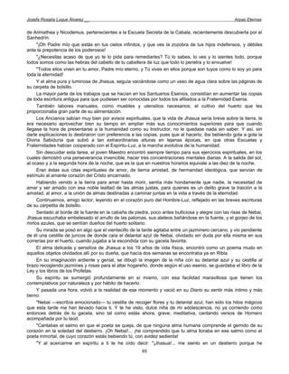Josefa Rosalía Luque Álvarez __                                                                    Arpas Eternas


de Arimathea y Nicodemus, pertenecientes a la Escuela Secreta de la Cabala, recientemente descubierta por el
Sanhedrín.
     "¡Oh Padre mío que estás en tus cielos infinitos, y que ves la zozobra de tus hijos indefensos, y débiles
ante la prepotencia de los poderosos!
     "¿Necesitas acaso de que yo te lo pida para remediarles? Tú lo sabes, lo ves y lo sientes todo, porque
todos somos como las hebras del cabello de tu cabellera de luz que todo lo penetra y lo envuelve!
     "Todos ellos viven en tu amor, Padre mío eterno, y Tú vives en ellos porque son tuyos como lo soy yo para
toda la eternidad!
     Y el alma pura y luminosa de Jhasua, seguía vaciándose como un vaso de agua clara sobre las páginas de
su carpeta de bolsillo.
     La mayor parte de los trabajos que se hacían en los Santuarios Esenios, consistían en aumentar las copias
de toda escritura antigua para que pudiesen ser conocidas por todos los afiliados a la Fraternidad Esenia.
     También labores manuales, como muebles y utensilios necesarios; el cultivo del huerto que les
proporcionaba gran parte de su alimentación.
     Los Ancianos sabían muy bien por avisos espirituales, que la vida de Jhasua sería breve sobre la tierra, le
era necesario aprovechar bien su tiempo en ampliar más sus conocimientos superiores para que cuando
llegase la hora de presentarse a la humanidad como su Instructor, no le quedase nada sin saber. Y así, sin
darle explicaciones lo destinaron con preferencia a las copias, pues que al hacerlo, iba bebiendo gota a gota la
Divina Sabiduría que subió a tan extraordinarias alturas en lejanas épocas, en que otras Escuelas y
Fraternidades habían cooperado con el Espíritu-Luz, a la marcha evolutiva de la humanidad.
     Sin descuidar esta tarea, el joven Maestro encontró siempre tiempo para sus ejercicios espirituales, en los
cuales demostró una perseverancia invencible, hacer tres concentraciones mentales diarias: A la salida del sol,
al ocaso y a la segunda hora de la noche, que es la que en nuestros horarios equivale a las diez de la noche.
     Eran éstas sus citas espirituales de amor, de tierna amistad, de hermandad ideológica, que servían de
estímulo al amante corazón del Cristo encarnado.
     Habiendo venido a la tierra para amar hasta morir, sentía más hondamente que nadie, la necesidad de
amar y ser amado con esa noble lealtad de las almas justas, para quienes es un delito grave la traición a la
amistad, al amor, a la unión de almas destinadas a caminar juntas en la vida a través de la eternidad.
     Continuemos, amigo lector, leyendo en el corazón puro del Hombre-Luz, reflejado en las breves escrituras
de su carpetita de bolsillo.
     Sentado al borde dé la fuente en la cabaña de piedra, poco antes bulliciosa y alegre con las risas de Nebai,
Jhasua escuchaba embelesado el arrullo de las palomas, sus aleteos bañándose en la fuente, y el gorjeo de los
mirlos azules, que se sentían dueños del huerto solitario.
     Su mirada se posó en algo que el vientecillo de la tarde agitaba entre un jazminero cercano, y vio pendiente
de él una cestilla de juncos de donde caía el delantal azul de Nebai, olvidado sin duda por ella misma en sus
correrías por el huerto, cuando jugaba a la escondida con su gacela favorita.
     El alma delicada y sensitiva de Jhasua a los 19 años de vida física, encontró como un poema mudo en
aquellos objetos olvidados allí por su dueña, que hacía dos semanas se encontraba ya en Ribla.
     En su imaginación ardiente y genial, se dibujó la imagen de la niña con su delantal azul y su cestilla al
brazo recogiendo jazmines y rosas para el altar hogareño, donde según el uso esenio, se guardaba el libro de la
Ley y los libros de los Profetas.
     Su espíritu se sumergió profundamente en sí mismo, con esa facilidad maravillosa que tienen los
contemplativos por naturaleza y por hábito de hacerlo.
     Y pasada una hora, volvió a la realidad de ese momento y vació en su Diario su sentir más íntimo y más
tierno:
     "Nebai —escribía emocionado— tu cestilla de recoger flores y tu delantal azul, han sido los hilos mágicos
que esta tarde me han llevado hacia ti. Y te he visto, dulce niña de mi adolescencia, no ya corriendo como
entonces detrás de tu gacela, sino tal como estás ahora, grave, meditativa, cantando versos de Hornero
acompañada por tu laúd.
     "Cantabas el salmo en que el poeta se queja, de que ninguna alma humana comprende el gemido de su
corazón en la soledad del destierro. ¡Oh Nebai!... ¡he comprendido que tu alma lloraba en ese salmo como el
poeta inmortal, de cuyo corazón estás bebiendo tú, con avidez sedienta!
     "Y al acercarme en espíritu a ti te he oído decir: "¡Jhasua!... me siento en un destierro porque he
                                                       65
 