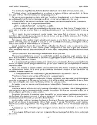 Josefa Rosalía Luque Álvarez __                                                                     Arpas Eternas


      "Tus poderes, tus magnificencias, tu fuerza de amor, todo nos lo habéis dado sin mezquinarnos nada...
      "Y la infeliz criatura humana pegada como un molusco al pantano, olvida su noble condición de hija de
Dios, para continuar indefinidamente su vida letárgica de gusano!..."
      Tal como lo vemos escrito en su Diario, así lo hizo. Y dos horas después de salir el sol, Jhasua abrazaba a
sus padres que tuvieron la más hermosa sorpresa. Era la primera vez que llegaba sin aviso previo.
      —Orando al Señor por vosotros —les decía— os vi tristes por muchas razones y he venido a consolaros.
      Ninguna de las cosas que os afligen son irremediables.
      — ¿Cómo lo sabes tú, hijo mío? —le preguntaba su padre.
      —La oración, padre mío, es la comunicación íntima de nuestra alma con Dios. Y como El lo sabe, lo ve y lo
siente todo, el alma que se une a Dios en la oración puede saber, sentir y ver mucho de lo que El ve, sabe y
siente.
      "En mi oración de anoche comprendí vuestra tristeza y aquí estoy. Salí al amanecer, me vine por el
caminito de los Terapeutas que aunque es más áspero, es más corto que el de las caravanas. Con 19 años,
bien puedo saltar por entre los peñascos.
      Para aquellos felices padres, ningún galardón podía igualar al amor de tal hijo. Había saltado riscos y
piedras entre arroyuelos que cortaban el paso, en la semi oscuridad del amanecer, para llegarse hasta su
tristeza como un rayo de sol en la tiniebla de un calabozo.
      Joseph olvidaba su afección del corazón, Myriam no lloraba más, Jhosuelín sentía nuevas energías en su
organismo agotado. Ana veía ya libre a Marcos, y el tío Jaime previsor en todo, traía un gran fardo de harina,
miel y manteca del mercado porque adivinaba que en tal día, debía haber grandes actividades en la cocina de
Myriam.
      Una luna permaneció Jhasua en el hogar llenándolo todo de paz y de amor.
      Al explicarles detalladamente cómo en la oración había percibido sus angustias, surgió en todos ellos el
deseo de cultivarse más esmeradamente en la transmisión y percepción del pensamiento, ese mensajero divino
dado por Dios a toda criatura humana.
      Y en el gran cenáculo que sólo se usaba cuando había numerosos huéspedes, formaron un compartimiento
dividido por espesas cortinas de tejidos de Damasco, que era lo más suntuoso que podía permitirse un artesano
de posición media.
      Aquel sería el recinto de oración donde los familiares se reunirían a las mismas horas en que Jhasua hacía
las concentraciones diarias, con el fin de que sus almas se encontrasen unidas en el seno de Dios en los
momentos de elevación espiritual.
      —Si así nos encontramos tres veces cada día ¿a qué queda reducida la ausencia? —decía él.
      "Vosotros me hablaréis en el silencio del Pensamiento y yo os contestaré.
      Tal lo hicieron siempre nuestros maestros los Profetas, que debido a su gran unión con la Divinidad se
convertían en mensajeros de Ella para con los hombres. Y de allí ha surgido la equivocada idea de que el Señor
tiene hijos privilegiados a los cuales manifiesta su voluntad con luces especiales.
      En realidad lo que hay, es que unos hijos piensan en unirse al Padre Celestial por la oración, y otros no lo
piensan jamás.
      Los que se acercan a El con el corazón limpio de toda maldad, son iluminados y de su perseverancia en
este acercamiento, vienen necesariamente las elevadas percepciones del alma que sumergida en Dios por la
oración, adquiere gran lucidez en todo y para todo.
      Durante los últimos días de su visita al hogar, Jhasua hizo sus concentraciones espirituales juntamente con
sus familiares, a los cuales recomendó el colocarse siempre en el mismo lugar en torno a la pequeña mesa,
sobre la cual colocó él mismo la Ley y los libros de los Profetas.
      Idéntico trabajo realizó en las casas familiares de Simón y de Zebedeo, sus amigos del lago, de donde
debían salir un día dos de sus discípulos íntimos: Pedro y Juan. Y les dijo: "Como lo hice yo con vosotros,
hacedlo con vuestros amigos íntimos y así me ayudaréis a extender sobre la tierra el velo blanco del amor y de
la paz".
      "¿No decís que soy un Profeta? Cooperad conmigo en acercar a Dios esta humanidad, es la misión de los
Profetas.
      A la madrugada del trigésimo día emprendió el regreso al Santuario acompañado del tío Jaime, hasta mitad
del camino.

                                                       67
 