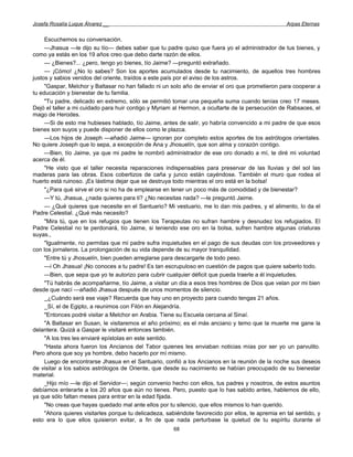 Josefa Rosalía Luque Álvarez __                                                                     Arpas Eternas


     Escuchemos su conversación.
     —Jhasua —le dijo su tío— debes saber que tu padre quiso que fuera yo el administrador de tus bienes, y
como ya estás en los 19 años creo que debo darte razón de ellos.
     — ¿Bienes?... ¿pero, tengo yo bienes, tío Jaime? —preguntó extrañado.
     — ¡Cómo! ¿No lo sabes? Son los aportes acumulados desde tu nacimiento, de aquellos tres hombres
justos y sabios venidos del oriente, traídos a este país por el aviso de los astros.
     "Gaspar, Melchor y Baltasar no han fallado ni un solo año de enviar el oro que prometieron para cooperar a
tu educación y bienestar de tu familia.
     "Tu padre, delicado en extremo, sólo se permitió tomar una pequeña suma cuando tenías creo 17 meses.
Dejó el taller a mi cuidado para huir contigo y Myriam al Hermon, a ocultarte de la persecución de Rabsaces, el
mago de Herodes.
     —Si de esto me hubieses hablado, tío Jaime, antes de salir, yo habría convencido a mi padre de que esos
bienes son suyos y puede disponer de ellos como le plazca.
     —Los hijos de Joseph —añadió Jaime— ignoran por completo estos aportes de los astrólogos orientales.
No quiere Joseph que lo sepa, a excepción de Ana y Jhosuelín, que son alma y corazón contigo.
     —Bien, tío Jaime, ya que mi padre te nombró administrador de ese oro donado a mí, te diré mi voluntad
acerca de él.
     "He visto que el taller necesita reparaciones indispensables para preservar de las lluvias y del sol las
maderas para las obras. Esos cobertizos de caña y junco están cayéndose. También el muro que rodea el
huerto está ruinoso. ¡Es lástima dejar que se destruya todo mientras el oro está en la bolsa!
     "¿Para qué sirve el oro si no ha de emplearse en tener un poco más de comodidad y de bienestar?
     —Y tú, Jhasua, ¿nada quieres para ti? ¿No necesitas nada? —le preguntó Jaime.
     — ¿Qué quieres que necesite en el Santuario? Mi vestuario, me lo dan mis padres, y el alimento, lo da el
Padre Celestial. ¿Qué más necesito?
     "Mira tú, que en los refugios que tienen los Terapeutas no sufran hambre y desnudez los refugiados. El
Padre Celestial no te perdonará, tío Jaime, si teniendo ese oro en la bolsa, sufren hambre algunas criaturas
suyas.,
     "Igualmente, no permitas que mi padre sufra inquietudes en el pago de sus deudas con los proveedores y
con los jornaleros. La prolongación de su vida depende de su mayor tranquilidad.
     "Entre tú y Jhosuelín, bien pueden arreglarse para descargarle de todo peso.
     —i Oh Jhasua! ¡No conoces a tu padre! Es tan escrupuloso en cuestión de pagos que quiere saberlo todo.
     —Bien, que sepa que yo te autorizo para cubrir cualquier déficit que pueda traerle a él inquietudes.
     "Tú habrás de acompañarme, tío Jaime, a visitar un día a esos tres hombres de Dios que velan por mi bien
desde que nací —añadió Jhasua después de unos momentos de silencio.
     _ ¿Cuándo será ese viaje? Recuerda que hay uno en proyecto para cuando tengas 21 años.
     _Sí, el de Egipto, a reunimos con Filón en Alejandría.
     "Entonces podré visitar a Melchor en Arabia. Tiene su Escuela cercana al Sinaí.
     "A Baltasar en Susan, le visitaremos el año próximo; es el más anciano y temo que la muerte me gane la
delantera. Quizá a Gaspar le visitaré entonces también.
     "A los tres les enviaré epístolas en este sentido.
     "Hasta ahora fueron los Ancianos del Tabor quienes les enviaban noticias mías por ser yo un parvulito.
Pero ahora que soy ya hombre, debo hacerlo por mí mismo.
     Luego de encontrarse Jhasua en el Santuario, confió a los Ancianos en la reunión de la noche sus deseos
de visitar a los sabios astrólogos de Oriente, que desde su nacimiento se habían preocupado de su bienestar
material.
     _Hijo mío —le dijo el Servidor—; según convenio hecho con ellos, tus padres y nosotros, de estos asuntos
debíamos enterarte a los 20 años que aún no tienes. Pero, puesto que lo has sabido antes, hablemos de ello,
ya que sólo faltan meses para entrar en la edad fijada.
     "No creas que hayas quedado mal ante ellos por tu silencio, que ellos mismos lo han querido.
     "Ahora quieres visitarles porque tu delicadeza, sabiéndote favorecido por ellos, te apremia en tal sentido, y
esto era lo que ellos quisieron evitar, a fin de que nada perturbase la quietud de tu espíritu durante el
                                                       68
 