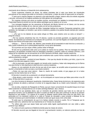 Josefa Rosalía Luque Álvarez __                                                                        Arpas Eternas


crecimiento de la infancia y el desarrollo de la adolescencia.
      "Como superiores maestros de almas, los sabias orientales dan d valor que tienen las inquietudes
prematuras en los cuerpos que están en formación y crecimiento, y tratan de evitar la repercusión en el espíritu.
      "Y para que tu espíritu llegase a la plenitud a que está llamado a llegar, trataron ellos de evitarte angustias
y terrores, comunes en los hogares azotados por todo género de contingencias.
      "En nuestras crónicas que ahora ya puedes conocer, encontrarás con detalles la correspondencia que la
Fraternidad Esenia ha tenido con los tres sabios astrólogos que te visitaron en la cuna.
      "Los mensajes llegaban por las caravanas al Santuario del Monte Hermón en el Líbano, con los envíos
anuales de treinta monedas de oro, diez por cada uno de tus tres protectores.
      "Es una pobre casita del suburbio de Ribla, hospedaje habitual de nuestros Terapeutas peregrinos, eran
recibidos, los mensajes y el donativo, que venía a nosotros y pasaba a tus padres llevado siempre por nuestros
Terapeutas.
      — ¿Por qué no me dijisteis de esa casita refugio en Ribla, para visitarla como se visita un templo? —
preguntó Jhasua.
      —Por las razones antedichas hijo mío. El silencio, cuando se promete guardarlo, es sagrado para todo
esenio. Se esperaba que entrases en la madurez de tu juventud, a la cual has llegado con toda la plenitud de tu
espíritu que hemos procurado para ti entre todos.
      "Jhasua—... Eres el Enviado del Altísimo para remedio dé la humanidad en esta hora de su evolución, y
todo cuanto hiciéramos por tu personalidad espiritual, nunca sería demasiado.
      "En la primera vez que vayas a Ribla, podrás visitar el Refugio.
      "El don de tus protectores está como ya lo sabes en manos de tus padres. Pero los mensajes de orden
espiritual y las epístolas cruzadas entre los astrólogos orientales y nosotros, están en nuestras crónicas, y son
copias de los originales que se encuentran en el Gran Santuario de Moab, según manda nuestra ley.
      "El hermano cronista, queda autorizado para enseñarte todo cuanto hemos recibido referente a ti, de tus
sabios protectores y amigos.
      — ¡Gracias Servidor! —exclamó el joven Maestro—. Veo que soy deudor de todos y por todo, y que no me
bastará una vida para pagaros a todos.
      —No te preocupes, ya está todo pagado con tenerte entre nosotros y haber sido designados por la Eterna
Ley para formar tu nido espiritual en esta hora de tu carrera mesiánica.
      Jhasua, en una explosión de amor de las que solo él era capaz, se arrodilló sobre el pavimento en plena
reunión y levantando al cielo sus ojos y sus brazos exclamó:
      —Padre mío que eres amor eterno!... Seas tú, dueño de cuanto existe, el que pague por mí a todos
cuantos me han hecho bien en la Tierra.
      El Servidor lo levantó de su postración y le abrazó tiernamente.
      —Este abrazo y este momento —le dijo— se ha anticipado en nueve lunas que faltan para entrar a tus 20
años. El Dios del Amor lo quiso así.
      Los otros Ancianos le abrazaron igualmente, diciéndole todos, frases llenas de ternura y de esperanza para
que le sirvieran de aliento y estímulo, al entrar en la segunda etapa de su misión como Instructor y Enviado
Divino:
      Uno de ellos, originario de Pasagardo en Persia, que por mayor conocimiento de aquella lengua era el que
había sostenido la correspondencia con el sabio astrólogo Baltasar, dijo a Jhasua:
      —En una de sus epístolas decía, que un momento de grandes dolores que hubo en su vida por la
ignorancia humana, tuvo la debilidad de pedir la muerte por falta de valor para continuar la vida en la posición
espiritual en que estaba. Y tú Jhasua en el sueño le visitaste cuando tenías trece años de vida física. Aún
perduraba en ti la impresión sufrida en tu visita al Templo de Jerusalén y para consolar a Baltasar de las
miserias humanas que le atormentaban, le referiste tu dolor por igual causa a tan corta edad.
      "El pidió aquí la comprobación de que tú le habías visitado durante tu sueño. Por el Terapeuta que te
visitaba cada luna, sabíamos bien tus impresiones en el Templo de Jerusalén.
      "Te refiero esto para que sepas hasta qué punto estás ligado espiritualmente con ese noble y sabio
protector tuyo, Baltasar.
      "Tu visita a él sería oportuna en Babilonia donde pasa los meses de verano.
      El Servidor anunció que era llegada la hora de la concentración mental y un silencio profundo se hizo de
                                                         69
 